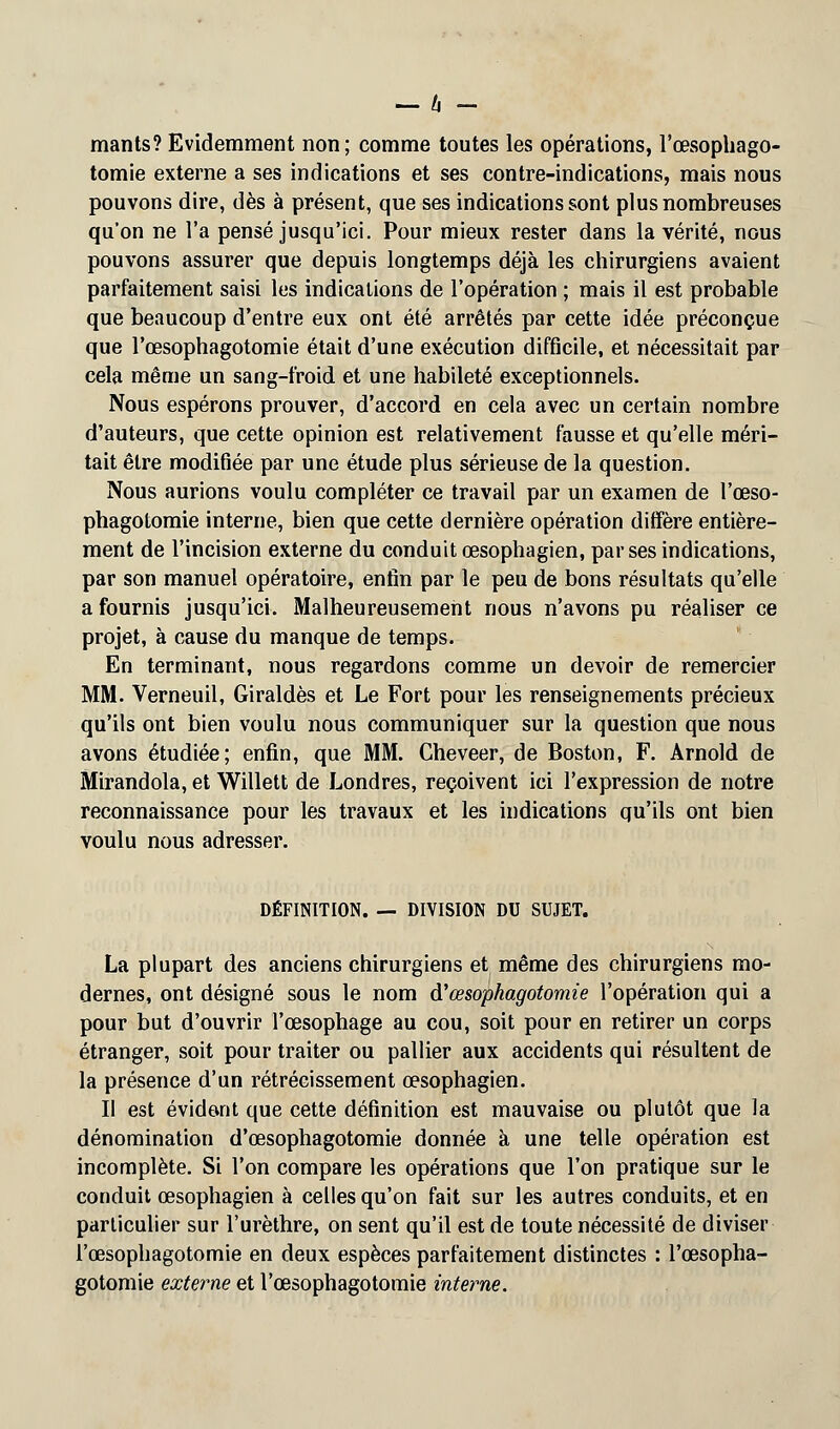 mants? Evidemment non; comme toutes les opérations, l'œsophago- tomie externe a ses indications et ses contre-indications, mais nous pouvons dire, dès à présent, que ses indications sont plus nombreuses qu'on ne l'a pensé jusqu'ici. Pour mieux rester dans la vérité, nous pouvons assurer que depuis longtemps déjà les chirurgiens avaient parfaitement saisi les indications de l'opération ; mais il est probable que beaucoup d'entre eux ont été arrêtés par cette idée préconçue que l'œsophagotomie était d'une exécution difficile, et nécessitait par cela même un sang-froid et une habileté exceptionnels. Nous espérons prouver, d'accord en cela avec un certain nombre d'auteurs, que cette opinion est relativement fausse et qu'elle méri- tait être modifiée par une étude plus sérieuse de la question. Nous aurions voulu compléter ce travail par un examen de l'œso- phagotomie interne, bien que cette dernière opération diffère entière- ment de l'incision externe du conduit œsophagien, par ses indications, par son manuel opératoire, enfin par le peu de bons résultats qu'elle a fournis jusqu'ici. Malheureusement nous n'avons pu réaliser ce projet, à cause du manque de temps. En terminant, nous regardons comme un devoir de remercier MM. Verneuil, Giraldès et Le Fort pour les renseignements précieux qu'ils ont bien voulu nous communiquer sur la question que nous avons étudiée; enfin, que MM. Cheveer, de Boston, F. Arnold de Mirandola, et Willett de Londres, reçoivent ici l'expression de notre reconnaissance pour les travaux et les indications qu'ils ont bien voulu nous adresser. DÉFINITION. — DIVISION DU SUJET. La plupart des anciens chirurgiens et même des chirurgiens mo- dernes, ont désigné sous le nom d'œsophagotomie l'opération qui a pour but d'ouvrir l'œsophage au cou, soit pour en retirer un corps étranger, soit pour traiter ou pallier aux accidents qui résultent de la présence d'un rétrécissement œsophagien. Il est évident que cette définition est mauvaise ou plutôt que la dénomination d'œsophagotomie donnée à une telle opération est incomplète. Si l'on compare les opérations que l'on pratique sur le conduit œsophagien à celles qu'on fait sur les autres conduits, et en particulier sur l'urèthre, on sent qu'il est de toute nécessité de diviser l'œsophagotomie en deux espèces parfaitement distinctes : l'œsopha- gotomie externe et l'œsophagotomie interne.