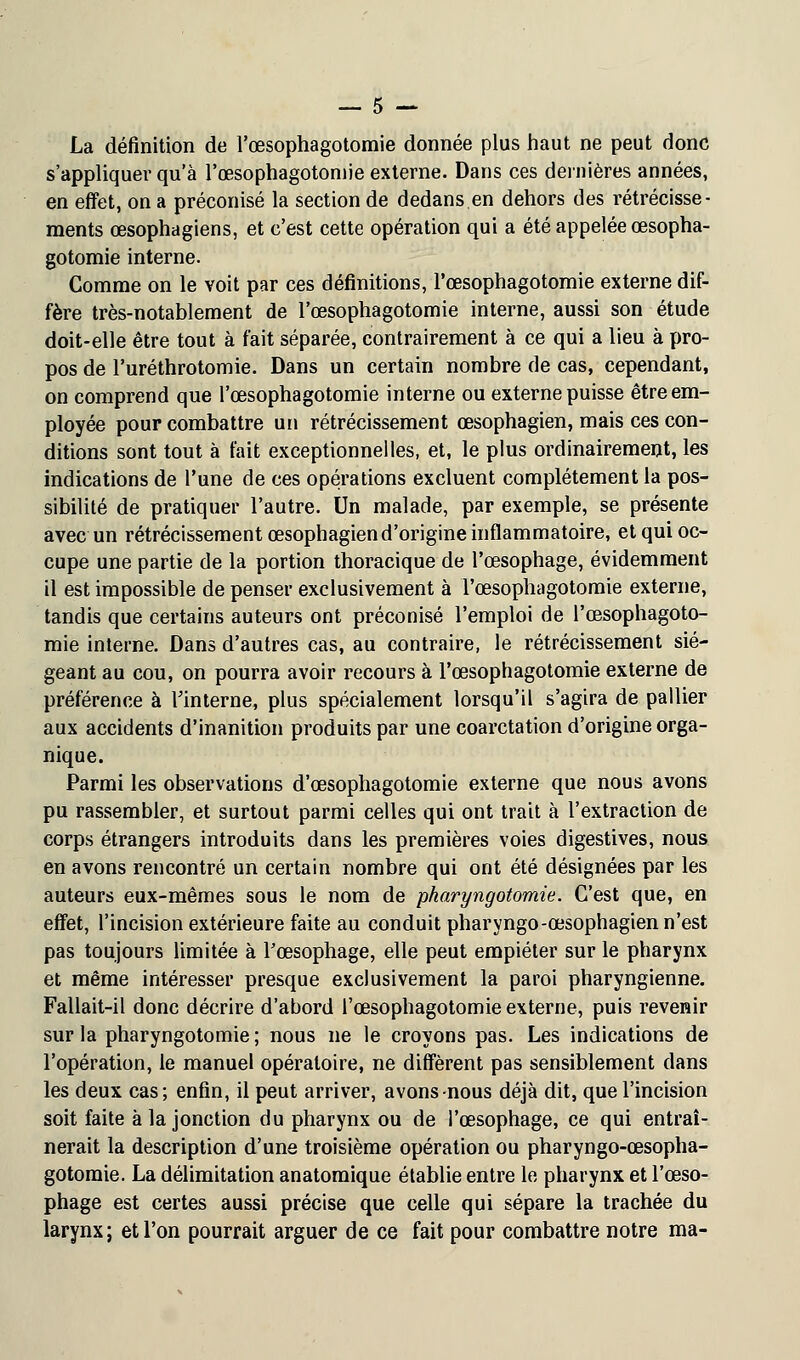 La définition de l'œsophagotomie donnée plus haut ne peut donc s'appliquer qu'à l'œsophagotomie externe. Dans ces dernières années, en effet, on a préconisé la section de dedans en dehors des rétrécisse- ments œsophagiens, et c'est cette opération qui a été appelée œsopha- gotomie interne. Comme on le voit par ces définitions, l'œsophagotomie externe dif- fère très-notablement de l'œsophagotomie interne, aussi son étude doit-elle être tout à fait séparée, contrairement à ce qui a lieu à pro- pos de l'uréthrotomie. Dans un certain nombre de cas, cependant, on comprend que l'œsophagotomie interne ou externe puisse être em- ployée pour combattre un rétrécissement œsophagien, mais ces con- ditions sont tout à fait exceptionnelles, et, le plus ordinairement, les indications de l'une de ces opérations excluent complètement la pos- sibilité de pratiquer l'autre. Un malade, par exemple, se présente avec un rétrécissement œsophagien d'origine inflammatoire, et qui oc- cupe une partie de la portion thoracique de l'œsophage, évidemment il est impossible de penser exclusivement à l'œsophagotomie externe, tandis que certains auteurs ont préconisé l'emploi de l'œsophagoto- mie interne. Dans d'autres cas, au contraire, le rétrécissement sié- geant au cou, on pourra avoir recours à l'œsophagotomie externe de préférence à l'interne, plus spécialement lorsqu'il s'agira de pallier aux accidents d'inanition produits par une coarctation d'origine orga- nique. Parmi les observations d'œsophagotomie externe que nous avons pu rassembler, et surtout parmi celles qui ont trait à l'extraction de corps étrangers introduits dans les premières voies digestives, nous en avons rencontré un certain nombre qui ont été désignées par les auteurs eux-mêmes sous le nom de pharyngotomie. C'est que, en effet, l'incision extérieure faite au conduit pharyngo-œsophagien n'est pas toujours limitée à Fœsophage, elle peut empiéter sur le pharynx et même intéresser presque exclusivement la paroi pharyngienne. Fallait-il donc décrire d'abord l'œsophagotomie externe, puis revenir sur la pharyngotomie ; nous ne le croyons pas. Les indications de l'opération, le manuel opératoire, ne diffèrent pas sensiblement dans les deux cas; enfin, il peut arriver, avons nous déjà dit, que l'incision soit faite à la jonction du pharynx ou de l'œsophage, ce qui entraî- nerait la description d'une troisième opération ou pharyngo-œsopha- gotomie. La délimitation anatomique établie entre le pharynx et l'œso- phage est certes aussi précise que celle qui sépare la trachée du larynx; et l'on pourrait arguer de ce fait pour combattre notre ma-