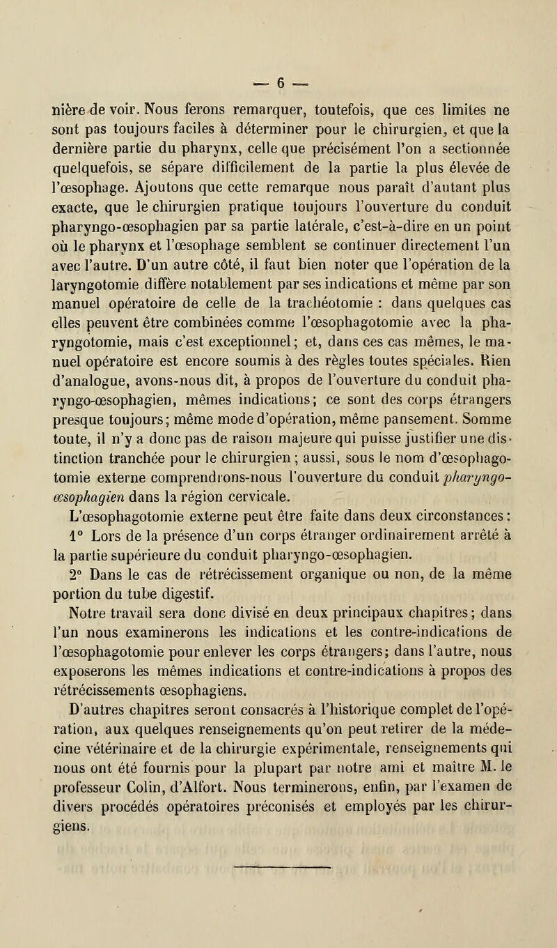 nière de voir. Nous ferons remarquer, toutefois, que ces limites ne sont pas toujours faciles à déterminer pour le chirurgien, et que la dernière partie du pharynx, celle que précisément l'on a sectionnée quelquefois, se sépare difficilement de la partie la plus élevée de l'œsophage. Ajoutons que cette remarque nous paraît d'autant plus exacte, que le chirurgien pratique toujours l'ouverture du conduit pharyngo-œsophagien par sa partie latérale, c'est-à-dire en un point où le pharynx et l'œsophage semblent se continuer directement l'un avec l'autre. D'un autre côté, il faut bien noter que l'opération de la laryngotomie diffère notablement par ses indications et même par son manuel opératoire de celle de la trachéotomie : dans quelques cas elles peuvent être combinées comme l'œsophagotomie avec la pha- ryngotomie, mais c'est exceptionnel; et, dans ces cas mêmes, le ma- nuel opératoire est encore soumis à des règles toutes spéciales. Rien d'analogue, avons-nous dit, à propos de l'ouverture du conduit pha- ryngo-œsophagien, mêmes indications; ce sont des corps étrangers presque toujours; même mode d'opération, même pansement. Somme toute, il n'y a donc pas de raison majeure qui puisse justifier une dis- tinction tranchée pour le chirurgien ; aussi, sous le nom d'œsophago- tomie externe comprendrons-nous l'ouverture du conduit pharyngo- œsophagien dans la région cervicale. L'œsophagotomie externe peut être faite dans deux circonstances : 1° Lors de la présence d'un corps étranger ordinairement arrêté à la partie supérieure du conduit pharyngo-œsophagien. 2° Dans le cas de rétrécissement organique ou non, de la même portion du tube digestif. Notre travail sera donc divisé en deux principaux chapitres; dans l'un nous examinerons les indications et les contre-indications de l'œsophagotomie pour enlever les corps étrangers; dans l'autre, nous exposerons les mêmes indications et contre-indications à propos des rétrécissements œsophagiens. D'autres chapitres seront consacrés à l'historique complet de l'opé- ration, aux quelques renseignements qu'on peut retirer de la méde- cine vétérinaire et de la chirurgie expérimentale, renseignements qui nous ont été fournis pour la plupart par notre ami et maître M. le professeur Colin, d'Alfort. Nous terminerons, enfin, par l'examen de divers procédés opératoires préconisés et employés par les chirur- giens.