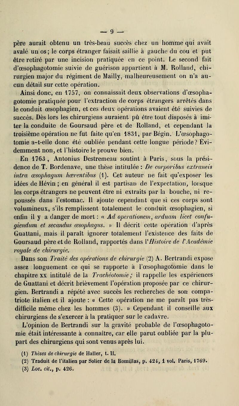 père aurait obtenu un très-beau succès chez un homme qui avait avalé un os; le corps étranger faisait saillie à gauche du cou et put être retiré par une incision pratiquée en ce point. Le second fait d'œsophagotomie suivie de guérison appartient à M. Rolland, chi- rurgien major du régiment de Mailly, malheureusement on n'a au- cun détail sur cette opération. Ainsi donc, en 1757, on connaissait deux observations d'œsopha- gotomie pratiquée pour l'extraction de corps étrangers arrêtés dans le conduit œsophagien, et ces deux opérations avaient été suivies de succès. Dès lors les chirurgiens auraient pu être tout disposés à imi- ter la conduite de Goursaud père et de Rolland, et cependant la troisième opération ne fut faite qu'en 1831, par Bégin. L'œsophago- tomie a-t-elle donc été oubliée pendant cette longue période? Évi- demment non, et l'histoire le prouve bien. En 1763, Antonius Destremeau soutint à Paris, sous la prési- dence de T. Bordenave, une thèse intitulée : De corporibus extraneis intra œsophagurn hœrentibus (1). Cet auteur ne fait qu'exposer les idées de Hévin ; en général il est partisan de l'expectation, lorsque les corps étrangers ne peuvent être ni extraits par la bouche, ni re- poussés dans l'estomac. 11 ajoute cependant que si ces corps sont volumineux, s'ils remplissent totalement le conduit œsophagien, si enfin il y a danger de mort : « Ad operationem, arduam licet confu- giendum et secandus œsophagus. » Il décrit cette opération d'après Guattani, mais il paraît ignorer totalement l'existence des faits de Goursaud père et de Rolland, rapportés dans Y Histoire de ïAcadémie royale de chirurgie. Dans son Traité des opérations de chirurgie (2) A. Bertrandi expose assez longuement ce qui se rapporte à l'œsophagotomie dans le chapitre xx intitulé de la Trachéotomie; il rappelle les expériences de Guattani et décrit brièvement l'opération proposée par ce chirur- gien. Bertrandi a répété avec succès les recherches de son compa- triote italien et il ajoute : « Cette opération ne me paraît pas très- difficile même chez les hommes (3). » Cependant il conseille aux chirurgiens de s'exercer à la pratiquer sur le cadavre. L'opinion de Bertrandi sur la gravité probable de l'œsophagoto- mie était intéressante à connaître, car elle parut oubliée par la plu- part des chirurgiens qui sont venus après lui. (1) Thèses de chirurgie de Haller, t. II. (2) Traduit de l'italien par Solier de la Romillas, p. 424, 1 vol. Paris, 1769.