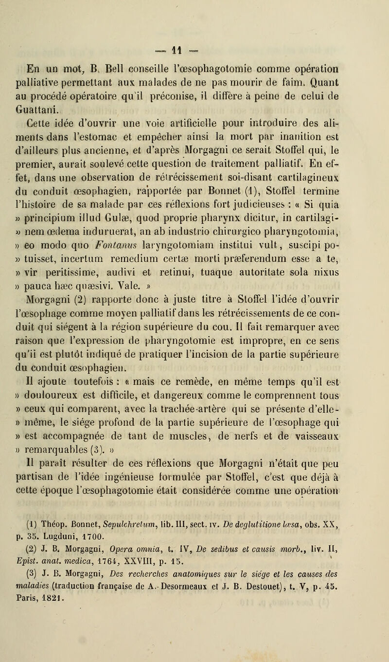 En un mot, B, Bell conseille l'œsophagotomie comme opération palliative permettant aux malades de ne pas mourir de faim. Quant au procédé opératoire qu'il préconise, il diffère à peine de celui de Guattani. Cette idée d'ouvrir une voie artificielle pour introduire des ali- ments dans l'estomac et empêcher ainsi la mort par inanition est d'ailleurs plus ancienne, et d'après Morgagni ce serait Stoffel qui, le premier, aurait soulevé cette question de traitement palliatif. En ef- fet, dans une observation de rélrécissement soi-disant cartilagineux du conduit œsophagien, rapportée par Bonnet (1), Stoffel termine l'histoire de sa malade par ces réflexions fort judicieuses : « Si quia » principium illud Guise, quod proprie pharynx dicitur, in cartilagi- » nem œdema induruerat, an ab industrio chirurgico pharyngotomia, » eo modo quo Fontanus laryngotomiam institui vult,, suscipi po- » tuisset, incertum remedium certae morti prœferendum esse a te, » vir peritissirne, audivi et retinui, tuaque autoritate sola nixus » pauca hase qusesivi. Vale. » Morgagni (2) rapporte donc à juste titre à Stoffel l'idée d'ouvrir l'œsophage comme moyen palliatif dans les rétrécissements de ce con- duit qui siègent à la région supérieure du cou. Il fait remarquer avec raison que l'expression de pharyngotomie est impropre, en ce sens qu'ii est plutôt indiqué de pratiquer l'incision de la partie supérieure du conduit œsophagien. Il ajoute toutefois : « mais ce remède, en même temps qu'il est » douloureux est difficile, et dangereux comme le comprennent tous » ceux qui comparent, avec la trachée-artère qui se présente d'elle- » même, le siège profond de la partie supérieure de l'œsophage qui » est accompagnée de tant de muscles, de nerfs et de vaisseaux » remarquables (3). » 11 paraît résulter de ces réflexions que Morgagni n'était que peu partisan de l'idée ingénieuse formulée par Stoffel, c'est que déjà à cette époque l'œsophagotomie était considérée comme une opération (1) Théop. Bonnet, Sepulchretum, lib. III, sect. iv. De deglutitione lœsa, obs. XX, p. 35. Lugduni, 1700. (2) J. B. Morgagni, Opéra omnia, t. IV, De sedibus et causis morb., liv. II, Epist. anat. medica, 1764, XXVIII, p. 15. (3) J. B. Morgagni, Des recherches anatomiques sur le siège et les causes des maladies (traduction française de A.-Desormeaux et J. B. Destouet), t. V, p. 45. Paris, 1821.