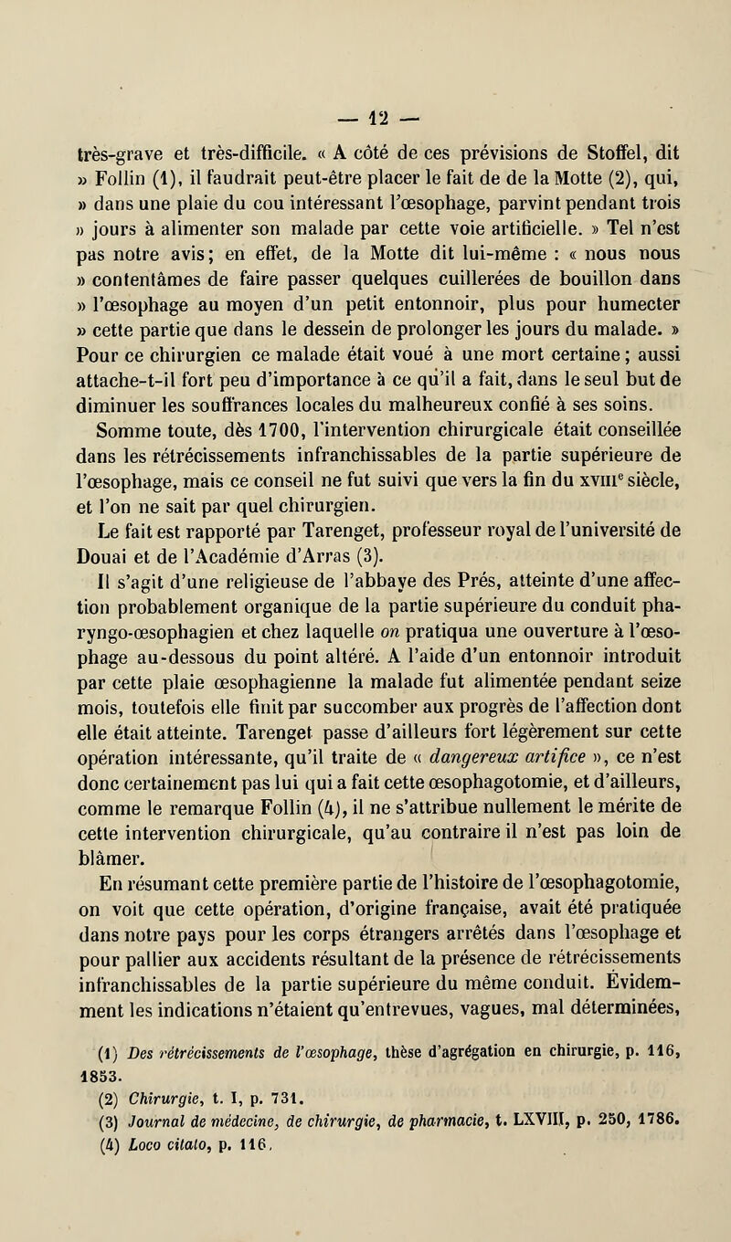 très-grave et très-difficile. « A côté de ces prévisions de Stoffel, dit » Follin (1), il faudrait peut-être placer le fait de de la Motte (2), qui, » dans une plaie du cou intéressant l'œsophage, parvint pendant trois » jours à alimenter son malade par cette voie artificielle. » Tel n'est pas notre avis; en effet, de la Motte dit lui-même : « nous nous » contentâmes de faire passer quelques cuillerées de bouillon dans » l'œsophage au moyen d'un petit entonnoir, plus pour humecter » cette partie que dans le dessein de prolonger les jours du malade. » Pour ce chirurgien ce malade était voué à une mort certaine ; aussi attache-t-il fort peu d'importance à ce qu'il a fait, dans le seul but de diminuer les souffrances locales du malheureux confié à ses soins. Somme toute, dès 1700, l'intervention chirurgicale était conseillée dans les rétrécissements infranchissables de la partie supérieure de l'œsophage, mais ce conseil ne fut suivi que vers la fin du xvnT siècle, et l'on ne sait par quel chirurgien. Le fait est rapporté par Tarenget, professeur royal de l'université de Douai et de l'Académie d'Arras (3). Il s'agit d'une religieuse de l'abbaye des Prés, atteinte d'une affec- tion probablement organique de la partie supérieure du conduit pha- ryngo-œsophagien et chez laquelle on pratiqua une ouverture à l'œso- phage au-dessous du point altéré. A l'aide d'un entonnoir introduit par cette plaie œsophagienne la malade fut alimentée pendant seize mois, toutefois elle finit par succomber aux progrès de l'affection dont elle était atteinte. Tarenget passe d'ailleurs fort légèrement sur cette opération intéressante, qu'il traite de « dangereux artifice », ce n'est donc certainement pas lui qui a fait cette œsophagotomie, et d'ailleurs, comme le remarque Follin {k), il ne s'attribue nullement le mérite de cette intervention chirurgicale, qu'au contraire il n'est pas loin de blâmer. En résumant cette première partie de l'histoire de l'œsophagotomie, on voit que cette opération, d'origine française, avait été pratiquée dans notre pays pour les corps étrangers arrêtés dans l'œsophage et pour pallier aux accidents résultant de la présence de rétrécissements infranchissables de la partie supérieure du même conduit. Evidem- ment les indications n'étaient qu'entrevues, vagues, mal déterminées, (1) Des rétrécissements de Vœsophage, thèse d'agrégation en chirurgie, p. 116, 1853. (2) Chirurgie, t. I, p. 731. (3) Journal de médecine, de chirurgie, de pharmacie, t. LXVIII, p. 250, 1786.