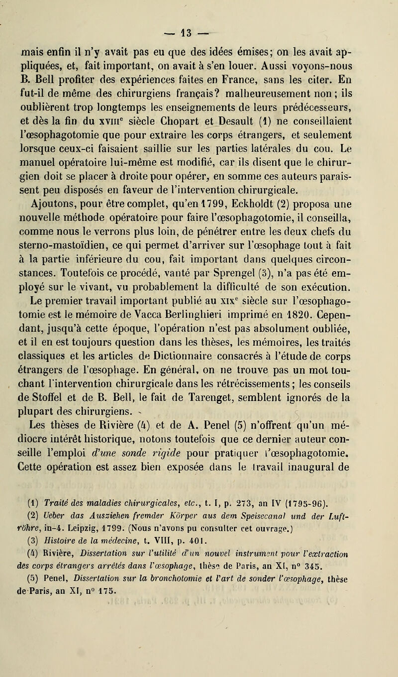 mais enfin il n'y avait pas eu que des idées émises; on les avait ap- pliquées, et, fait important, on avait à s'en louer. Aussi voyons-nous B. Bell profiter des expériences faites en France, sans les citer. En fut-il de même des chirurgiens français? malheureusement non; ils oublièrent trop longtemps les enseignements de leurs prédécesseurs, et dès la fin du xvme siècle Chopart et Desault (1) ne conseillaient l'œsophagotomie que pour extraire les corps étrangers, et seulement lorsque ceux-ci faisaient saillie sur les parties latérales du cou. Le manuel opératoire lui-même est modifié, car ils disent que le chirur- gien doit se placer à droite pour opérer, en somme ces auteurs parais- sent peu disposés en faveur de l'intervention chirurgicale. Ajoutons, pour être complet, qu'en 1799, Eckholdt (2) proposa une nouvelle méthode opératoire pour faire l'œsophagotomie, il conseilla, comme nous le verrons plus loin, de pénétrer entre les deux chefs du sterno-mastoïdien, ce qui permet d'arriver sur l'œsophage tout à fait à la partie inférieure du cou, fait important dans quelques circon- stances. Toutefois ce procédé, vanté par Sprengel (3), n'a pas été em- ployé sur le vivant, vu probablement la difficulté de son exécution. Le premier travail important publié au xixe siècle sur l'œsophago- tomie est le mémoire de Vacca Berlinghieri imprimé en 1820. Cepen- dant, jusqu'à cette époque, l'opération n'est pas absolument oubliée, et il en est toujours question dans les thèses, les mémoires, les traités classiques et les articles de Dictionnaire consacrés à l'étude de corps étrangers de l'œsophage. En général, on ne trouve pas un mot tou- chant l'intervention chirurgicale dans les rétrécissements; les conseils de Stoffel et de B. Bell, le fait de Tarenget, semblent ignorés de la plupart des chirurgiens. - Les thèses de Bivière (U) et de A. Penel (5) n'offrent qu'un mé- diocre intérêt historique, notons toutefois que ce dernier auteur con- seille l'emploi d'une sonde rigide pour pratiquer l'œsophagotomie. Cette opération est assez bien exposée dans le travail inaugural de (1) Traité des maladies chirurgicales, etc., t. I, p. 23, an IV (1795-96). (2) Ueber das Ausziehen fremder Korper aus dem Speisecanal und der Luft- rohre, in-4. Leipzig, 1799. (Nous n'avons pu consulter cet ouvrage.) (3) Histoire de la médecine, t. VIII, p. 401. (4) Rivière, Dissertation sur l'utilité d'un nouvel instrument pour l'extraction des corps étrangers arrêtés dans l'œsophage, thés? de Paris, an XI, n° 345. (5) Penel, Dissertation sur la bronchotomie et l'art de sonder l'œsophage, thèse de Paris, an XI, n° 175.