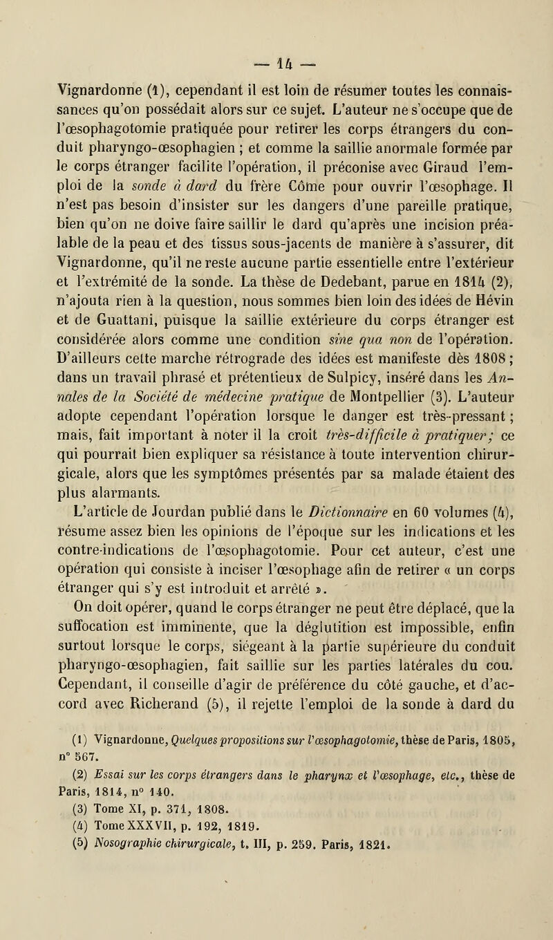 Vignardonne (1), cependant il est loin de résumer toutes les connais- sances qu'on possédait alors sur ce sujet. L'auteur ne s'occupe que de l'œsophagotomie pratiquée pour retirer les corps étrangers du con- duit pharyngo-œsophagien ; et comme la saillie anormale formée par le corps étranger facilite l'opération, il préconise avec Giraud l'em- ploi de la sonde à dard du frère Côme pour ouvrir l'œsophage. Il n'est pas besoin d'insister sur les dangers d'une pareille pratique, bien qu'on ne doive faire saillir le dard qu'après une incision préa- lable de la peau et des tissus sous-jacents de manière à s'assurer, dit Vignardonne, qu'il ne reste aucune partie essentielle entre l'extérieur et l'extrémité de la sonde. La thèse de Dedebant, parue en 181/i (2), n'ajouta rien à la question, nous sommes bien loin des idées de Hévin et de Guattani, puisque la saillie extérieure du corps étranger est considérée alors comme une condition sine qua non de l'opération. D'ailleurs celte marche rétrograde des idées est manifeste dès 1808 ; dans un travail phrasé et prétentieux de Sulpicy, inséré dans les An- nales de la Société de médecine pratique de Montpellier (3). L'auteur adopte cependant l'opération lorsque le danger est très-pressant ; mais, fait important à noter il la croit très-difficile à pratiquer; ce qui pourrait bien expliquer sa résistance à toute intervention chirur- gicale, alors que les symptômes présentés par sa malade étaient des plus alarmants. L'article de Jourdan publié dans le Dictionnaire en 60 volumes (U), résume assez bien les opinions de l'époque sur les indications et les contre-indications de l'œ.sophagotomie. Pour cet auteur, c'est une opération qui consiste à inciser l'œsophage afin de retirer « un corps étranger qui s'y est introduit et arrêté ». On doit opérer, quand le corps étranger ne peut être déplacé, que la suffocation est imminente, que la déglutition est impossible, enfin surtout lorsque le corps, siégeant à la partie supérieure du conduit pharyngo-œsophagien, fait saillie sur les parties latérales du cou. Cependant, il conseille d'agir de préférence du côté gauche, et d'ac- cord avec Richerand (5), il rejette l'emploi de la sonde à dard du (1) Vignardonne, Quelques propositions sur Vœsophagotomie, thèse de Paris, 1805, n° 567. (2) Essai sur les corps étrangers dans le pharynx et Vœsophage, etc., thèse de Paris, 1814, n° 140. (3) Tome XI, p. 371, 1808. (à) Tome XXXVII, p. 192, 1819.