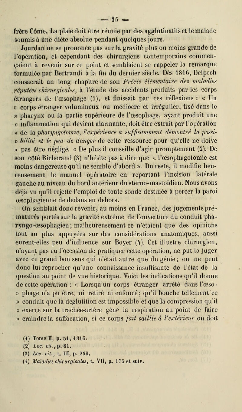 frère Côme. La plaie doit être réunie par des agglutinatifset le malade soumis à une diète absolue pendant quelques jours. Jourdan ne se prononce pas sur la gravité plus ou moins grande de l'opération, et cependant des chirurgiens contemporains commen- çaient à revenir sur ce point et semblaient se rappeler la remarque formulée par Bertrandi à la fin du dernier siècle. Dès 1816, Delpech consacrait un long chapitre de son Précis élémentaire des maladies réputées chirurgicales, à l'étude des accidents produits par les corps étrangers de l'œsophage (1), et finissait par ces réflexions : « Un » corps étranger volumineux ou médiocre et irrégulier, fixé dans le » pharynx ou la partie supérieure de l'œsophage, ayant produit une » inflammation qui devient alarmante, doit être extrait par l'opération » de la pharyngotomie, l'expérience a suffisamment démontré la possi- » bilité et le peu de danger de cette ressource pour qu'elle ne doive » pas être négligé. « De plus il conseille d'agir promptement (2). De son côté Richerand (3) n'hésite pas à dire que « Pœsophagotomie est moins dangereuse qu'il ne semble d'abord ». Du reste, il modifie heu- reusement le manuel opératoire en reportant l'incision latérale gauche au niveau du bord antérieur dusterno-mastoïdien. Nous avons déjà vu qu'il rejette l'emploi de toute sonde destinée à percer la paroi œsophagienne de dedans en dehors. On semblait donc revenir, au moins en France, des jugements pré- maturés portés sur la gravité extrême de l'ouverture du conduit pha- ryngo-œsophagien ; malheureusement ce n'étaient que des opinions tout au plus appuyées sur des considérations anatomiques, aussi eurent-elles peu d'influence sur Boyer (h). Cet illustre chirurgien, n'ayant pas eu l'occasion de pratiquer cette opération, ne put la juger avec ce grand bon sens qui n'était autre que du génie; on ne peut donc lui reprocher qu'une connaissance insuffisante de l'état de la question au point de vue historique. Voici les indications qu'il donne de cette opération : « Lorsqu'un corps étranger arrêté dansl'œso- » pliage n'a pu être, ni retiré ni enfoncé; qu'il bouche tellement ce » conduit que la déglutition est impossible et que la compression qu'il » exerce sur la trachée-artère gênp la respiration au point de faire » craindre la suffocation, si ce corps fait saillie à l'extérieur on doit (1) Tomeît, p. 51,1816. (2) Loc. cit., p. 61. (3) Loc. cit., t. III, p. 259. (4) Maladies chirurgicales, t. VU, p. 175 et suiv.