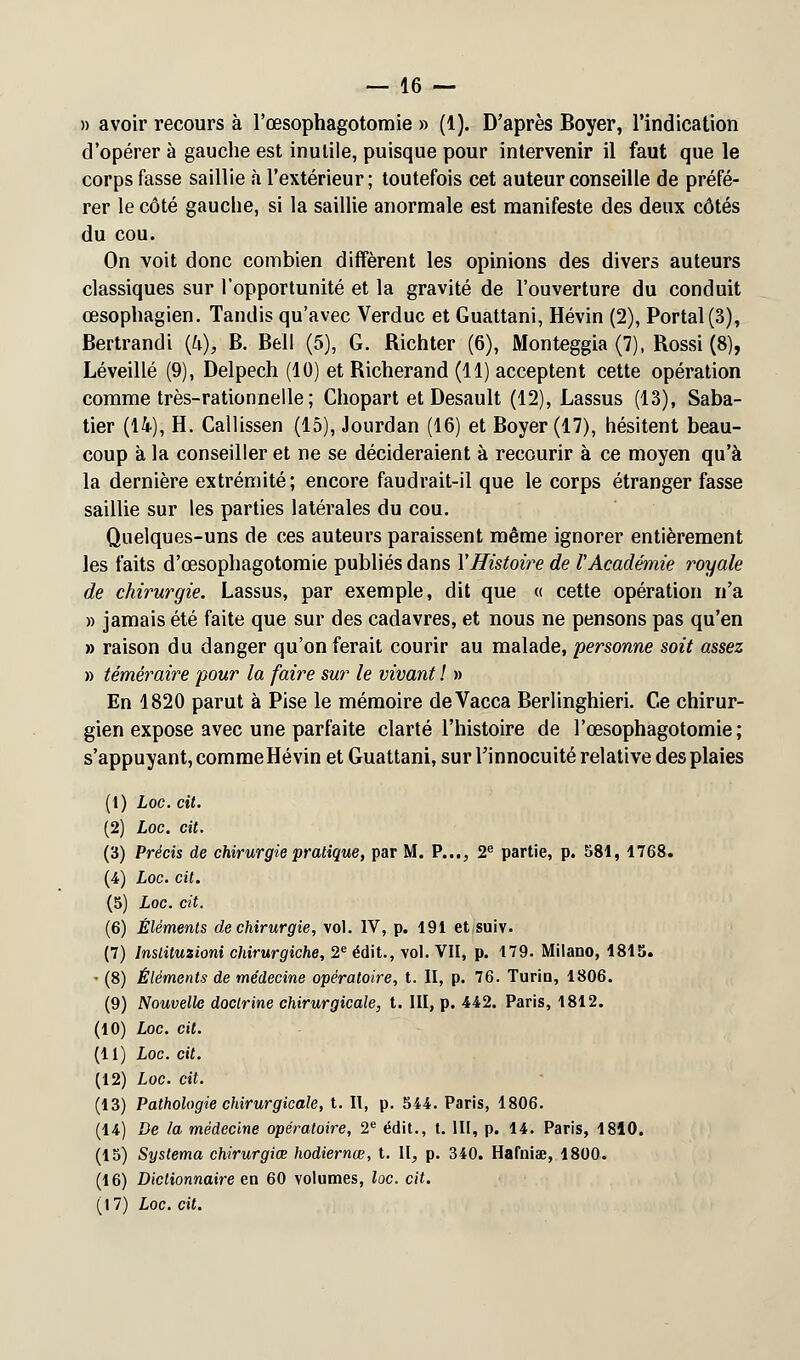 » avoir recours à l'œsophagotomie » (1). D'après Boyer, l'indication d'opérer à gauche est inutile, puisque pour intervenir il faut que le corps fasse saillie à l'extérieur; toutefois cet auteur conseille de préfé- rer le côté gauche, si la saillie anormale est manifeste des deux côtés du cou. On voit donc combien diffèrent les opinions des divers auteurs classiques sur l'opportunité et la gravité de l'ouverture du conduit œsophagien. Tandis qu'avec Verduc et Guattani, Hévin (2), Portai (3), Bertrandi {h), B. Bell (5), G. Richter (6), Monteggia (7), Rossi (8), Léveillé (9), Delpech (10) et Richerand (11) acceptent cette opération comme très-rationnelle ; Chopart et Desault (12), Lassus (13), Saba- tier (14), H. Callissen (15), Jourdan (16) et Boyer (17), hésitent beau- coup à la conseiller et ne se décideraient à recourir à ce moyen qu'à la dernière extrémité; encore faudrait-il que le corps étranger fasse saillie sur les parties latérales du cou. Quelques-uns de ces auteurs paraissent même ignorer entièrement les faits d'œsophagotomie publiés dans Y Histoire de V Académie royale de chirurgie. Lassus, par exemple, dit que « cette opération n'a » jamais été faite que sur des cadavres, et nous ne pensons pas qu'en » raison du danger qu'on ferait courir au malade, personne soit assez » téméraire pour la faire sur le vivant ! » En 1820 parut à Pise le mémoire deVacca Berlinghieri. Ce chirur- gien expose avec une parfaite clarté l'histoire de l'œsophagotomie; s'appuyant, comme Hévin et Guattani, sur l'innocuité relative des plaies (2 (* (4 (5 (e: (7 •(8 (9 (10 (11 (12 (13 (14 (15 (16 (17 Loc. cit. Loc. cit. Précis de chirurgie pratique, par M. P..., 2e partie, p. 581, 1768. Loc. cit. Loc. cit. Éléments de chirurgie, vol. IV, p. 191 et suiv. Inslituzioni chirurgiche, 2e édit., vol. VII, p. 179. Milano, 181S. Éléments de médecine opératoire, t. II, p. 76. Turin, 1806. Nouvelle doctrine chirurgicale, t. III, p. 442. Paris, 1812. Loc. cit. Loc. cit. Loc. cit. Pathologie chirurgicale, t. Il, p. 544. Paris, 1806. De la médecine opératoire, 2e édit., t. 111, p. 14. Paris, 1810. Systema chirurgiœ hodiernœ, t. II, p. 340. Ilafniae, 1800. Dictionnaire en 60 volumes, loc. cit. Loc. cit.