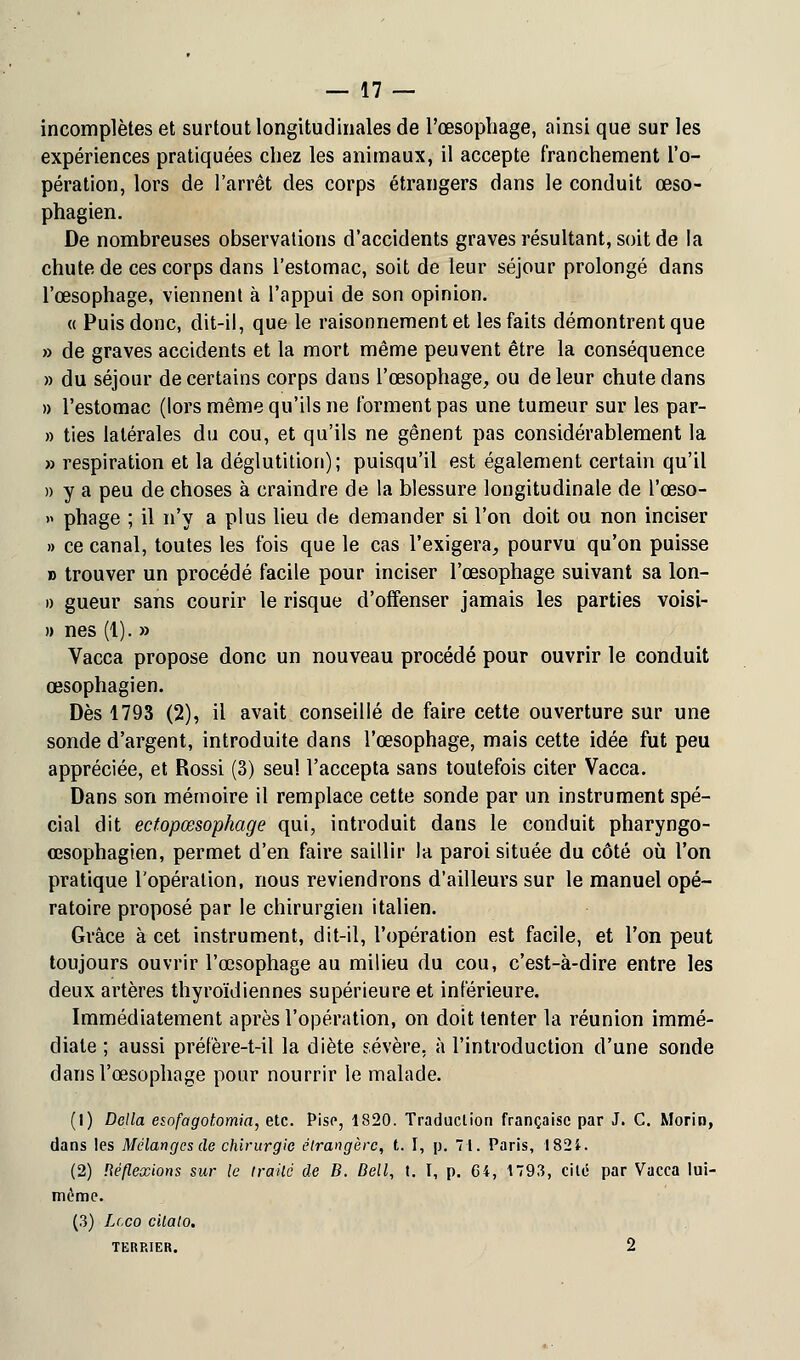 incomplètes et surtout longitudinales de l'œsophage, ainsi que sur les expériences pratiquées chez les animaux, il accepte franchement l'o- pération, lors de l'arrêt des corps étrangers dans le conduit œso- phagien. De nombreuses observations d'accidents graves résultant, soit de la chute de ces corps dans l'estomac, soit de leur séjour prolongé dans l'œsophage, viennent à l'appui de son opinion. « Puis donc, dit-il, que le raisonnement et les faits démontrent que » de graves accidents et la mort même peuvent être la conséquence » du séjour de certains corps dans l'œsophage, ou de leur chute dans » l'estomac (lors même qu'ils ne forment pas une tumeur sur les par- » ties latérales du cou, et qu'ils ne gênent pas considérablement la » respiration et la déglutition); puisqu'il est également certain qu'il » y a peu de choses à craindre de la blessure longitudinale de l'œso- » phage ; il n'y a plus lieu de demander si l'on doit ou non inciser » ce canal, toutes les fois que le cas l'exigera, pourvu qu'on puisse » trouver un procédé facile pour inciser l'œsophage suivant sa lon- » gueur sans courir le risque d'offenser jamais les parties voisi- » nés (1). » Vacca propose donc un nouveau procédé pour ouvrir le conduit œsophagien. Dès 1793 (2), il avait conseillé de faire cette ouverture sur une sonde d'argent, introduite dans l'œsophage, mais cette idée fut peu appréciée, et Rossi (3) seul l'accepta sans toutefois citer Vacca. Dans son mémoire il remplace cette sonde par un instrument spé- cial dit ectopœsophage qui, introduit dans le conduit pharyngo- œsophagien, permet d'en faire saillir la paroi située du côté où l'on pratique l'opération, nous reviendrons d'ailleurs sur le manuel opé- ratoire proposé par le chirurgien italien. Grâce à cet instrument, dit-il, l'opération est facile, et l'on peut toujours ouvrir l'œsophage au milieu du cou, c'est-à-dire entre les deux artères thyroïdiennes supérieure et inférieure. Immédiatement après l'opération, on doit tenter la réunion immé- diate ; aussi préfère-t-il la diète sévère, à l'introduction d'une sonde dans l'œsophage pour nourrir le malade. (1) Délia esofagotomia, etc. Pise, 1820. Traduction française par J. C. Morin, dans les Mélanges de chirurgie étrangère, t. I, p. 71. Paris, 1821. (2) Réflexions sur le irailé de B. Dell, t. I, p. Gi, 1793, cité par Vacea lui- même. (3) Lcco cilato. TERRIER. 2