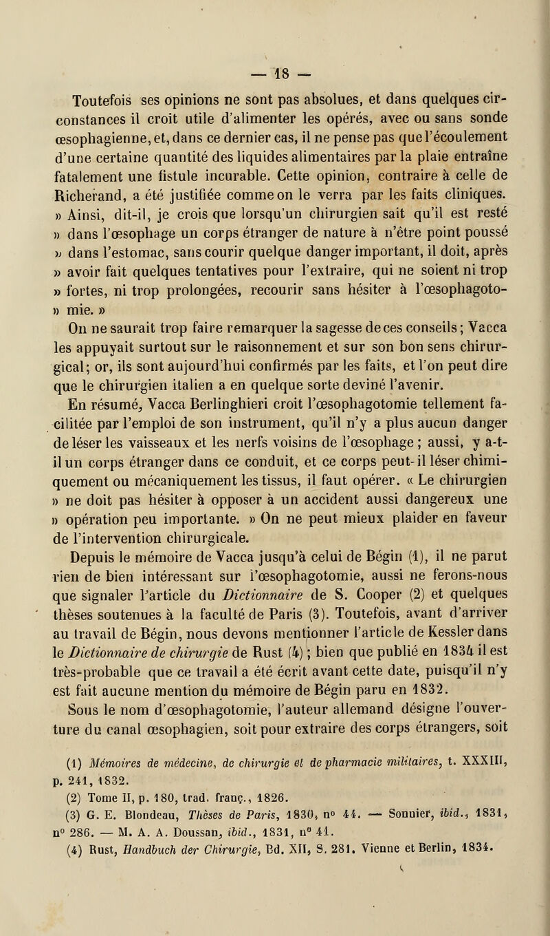 Toutefois ses opinions ne sont pas absolues, et dans quelques cir- constances il croit utile d'alimenter les opérés, avec ou sans sonde œsophagienne, et, dans ce dernier cas, il ne pense pas que l'écoulement d'une certaine quantité des liquides alimentaires par la plaie entraîne fatalement une fistule incurable. Cette opinion, contraire à celle de Richerand, a été justifiée comme on le verra par les faits cliniques. » Ainsi, dit-il, je crois que lorsqu'un chirurgien sait qu'il est resté » dans l'œsophage un corps étranger de nature à n'être point poussé >j dans l'estomac, sans courir quelque danger important, il doit, après » avoir fait quelques tentatives pour l'extraire, qui ne soient ni trop » fortes, ni trop prolongées, recourir sans hésiter à l'œsophagoto- » mie. » On ne saurait trop faire remarquer la sagesse de ces conseils ; Vacca les appuyait surtout sur le raisonnement et sur son bon sens chirur- gical; or, ils sont aujourd'hui confirmés par les faits, et l'on peut dire que le chirurgien italien a en quelque sorte deviné l'avenir. En résumé, Vacca Berlinghieri croit l'œsophagotomie tellement fa- cilitée par l'emploi de son instrument, qu'il n'y a plus aucun danger de léser les vaisseaux et les nerfs voisins de l'œsophage ; aussi, y a-t- ilun corps étranger dans ce conduit, et ce corps peut-il léser chimi- quement ou mécaniquement les tissus, il faut opérer. « Le chirurgien » ne doit pas hésiter à opposer à un accident aussi dangereux une » opération peu importante. » On ne peut mieux plaider en faveur de l'intervention chirurgicale. Depuis le mémoire de Vacca jusqu'à celui de Bégin (1), il ne parut rien de bien intéressant sur l'œsophagotomie, aussi ne ferons-nous que signaler l'article du Dictionnaire de S. Cooper (2) et quelques thèses soutenues à la faculté de Paris (3). Toutefois, avant d'arriver au travail de Bégin, nous devons mentionner l'article de Kesslerdans le Dictionnaire de chirurgie de Rust (4) ; bien que publié en 1834 il est très-probable que ce travail a été écrit avant cette date, puisqu'il n'y est fait aucune mention du mémoire de Bégin paru en 1832. Sous le nom d'œsophagotomie, l'auteur allemand désigne l'ouver- ture du canal œsophagien, soit pour extraire des corps étrangers, soit (1) Mémoires de médecine, de chirurgie et de pharmacie militaires, t. XXXIII, p. 241, 1832. (2) Tome II, p. 180, trad. franc., 1826. (3) G. E. Blondeau, Thèses de Paris, 1830, n° 44. — Sonnier, ibid., 1831, n° 286. — M. A. A. Doussan, ibid., 1831, n° 41. (4) Rust, Handbuch der Chirurgie, Ed. XII, S. 281. Vienne et Berlin, 1834.