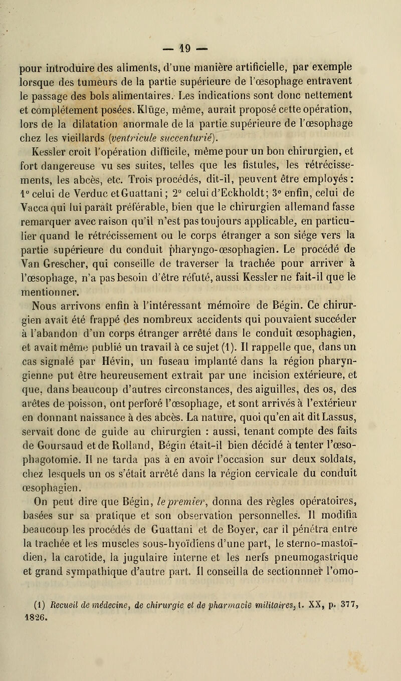 pour introduire des aliments, d'une manière artificielle, par exemple lorsque des tumeurs de la partie supérieure de l'œsophage entravent le passage des bols alimentaires. Les indications sont donc nettement et complètement posées. Kliige, même, aurait proposé cette opération, lors de la dilatation anormale de la partie supérieure de l'œsophage chez les vieillards {ventricule succenturié). Kessler croit l'opération difficile, même pour un bon chirurgien, et fort dangereuse vu ses suites, telles que les fistules, les rétrécisse- ments, les abcès, etc. Trois procédés, dit-il, peuvent être employés: 1° celui de Verduc etGuattani ; 2° celui d'Eckholdt; 3° enfin, celui de Vaccaqui lui paraît préférable, bien que le chirurgien allemand fasse remarquer avec raison qu'il n'est pas toujours applicable, en particu- lier quand le rétrécissement ou le corps étranger a son siège vers la partie supérieure du conduit pharyngo-œsophagien. Le procédé de Van Grescher, qui conseille de traverser la trachée pour arriver à l'œsophage, n'a pas besoin d'être réfuté, aussi Kessler ne fait-il que le mentionner. Nous arrivons enfin à l'intéressant mémoire de Bégin. Ce chirur- gien avait été frappé des nombreux accidents qui pouvaient succéder à l'abandon d'un corps étranger arrêté dans le conduit œsophagien, et avait même publié un travail à ce sujet (1). Il rappelle que, dans un cas signalé par Hévin, un fuseau implanté dans la région pharyn- gienne put être heureusement extrait par une incision extérieure, et que, dans beaucoup d'autres circonstances, des aiguilles, des os, des arêtes de poisson, ont perforé l'œsophage, et sont arrivés à l'extérieur en donnant naissance à des abcès. La nature, quoi qu'en ait ditLassus, servait donc de guide au chirurgien : aussi, tenant compte des faits de Goursaud et de Rolland, Bégin était-il bien décidé à tenterTœso- phagotomie. Il ne tarda pas à en avoir l'occasion sur deux soldats, chez lesquels un os s'était arrêté dans la région cervicale du conduit œsophagien. On peut dire que Bégin, le premier, donna des règles opératoires, basées sur sa pratique et son observation personnelles. 11 modifia beaucoup les procédés de Guattani et de Boyer, car il pénétra entre la trachée et les muscles sous-hyoïdiens d'une part, le sterno-mastoï- dien, la carotide, la jugulaire interne et les nerfs pneumogastrique et grand sympathique d'autre part. Il conseilla de sectionnner l'omo- (1) Recueil de médecine, de chirurgie et de pharmaci& militaires }l. XX, p. 377, 18'26.