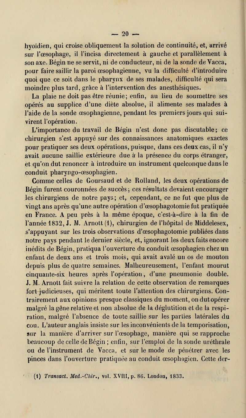 hyoïdien, qui croise obliquement la solution de continuité, et, arrivé sur l'œsophage, il l'incisa directement à gauche et parallèlement à son axe. Bégin ne se servit, ni de conducteur, ni de la sonde de Vacca, pour faire saillir la paroi oesophagienne, vu la difficulté d'introduire quoi que ce soit dans le pharynx de ses malades, difficulté qui sera moindre plus tard, grâce à l'intervention des anesthésiques. La plaie ne doit pas être réunie; enfin, au lieu de soumettre ses opérés au supplice d'une diète absolue, il alimente ses malades à l'aide de la sonde œsophagienne, pendant les premiers jours qui sui- virent l'opération. L'importance du travail de Bégin n'est donc pas discutable; ce chirurgien s'est appuyé sur des connaissances anatomiques exactes pour pratiquer ses deux opérations, puisque, dans ces deux cas, il n'y avait aucune saillie extérieure due à la présence du corps étranger, et qu'on dut renoncer à introduire un instrument quelconque dans le conduit pharyngo-œsophagien. Comme celles de Goursaud et de Rolland, les deux opérations de Bégin furent couronnées de succès -, ces résultats devaient encourager les chirurgiens de notre pays; et, cependant, ce ne fut que plus de vingt ans après qu'une autre opération d'œsophagotomie fut pratiquée en France. A peu près à la même époque, c'est-à-dire à la fin de l'année 1832, J. M. Arnott (1), chirurgien de l'hôpital de Middelesex, s'appuyant sur les trois observations d'œsophagotomie publiées dans notre pays pendant le dernier siècle, et, ignorant les deux faits encore inédits de Bégin, pratiqua l'ouverture du conduit œsophagien chez un enfant de deux ans et trois mois, qui avait avalé un os de mouton depuis plus de quatre semaines. Malheureusement, l'enfant mourut cinquante-six heures après l'opération, d'une pneumonie double. J. M. Arnott fait suivre la relation de cette observation de remarques fortjudicieuses, qui méritent toute l'attention des chirurgiens. Con- trairement aux opinions presque classiques du moment, on dut opérer malgré la gêne relative et non absolue de la déglutition et de la respi- ration, malgré l'absence de toute saillie sur les parties latérales du cou. L'auteur anglais insiste sur les inconvénients de la temporisation, sur la manière d'arriver sur l'œsophage, manière qui se rapproche beaucoup de celle de Bégin ; enfin, sur l'emploi de la sonde uréthrale ou de l'instrument de Vacca, et sur le mode de pénétrer avec les pinces dans l'ouverture pratiquée au conduit œsophagien. Cette der- (1) Transact. Med.-Chir., vol. XVIII, p. 86. London, 1833.