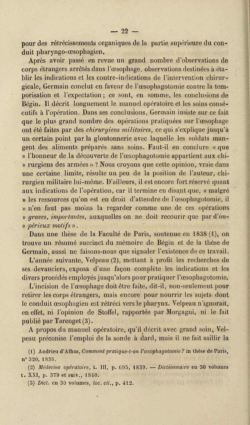 pour des rétrécissements organiques de la partie supérieure du con- duit pharyngo-œsophagien. Après avoir passé en revue un grand nombre d'observations de corps étrangers arrêtés dans l'œsophage, observations destinées à éta- blir les indications et les contre-indications de l'intervention chirur- gicale, Germain conclut en faveur de l'œsophagotoraie contre la tem- porisation et l'expectation ; ce sont, en somme, les conclusions de Bégin. Il décrit longuement le manuel opératoire et les soins consé- cutifs à l'opération. Dans ses conclusions, Germain insiste sur ce fait que le plus grand nombre des opérations pratiquées sur l'œsophage ont été faites par des chirurgiens militaires, ce qui s'explique jusqu'à un certain point par la gloutonnerie avec laquelle les soldats man- gent des aliments préparés sans soins. Faut-il en conclure « que » l'honneur de la découverte de l'œsophagotomie appartient aux chi- » rurgiens des armées » ? Nous croyons que cette opinion, vraie dans une certaine limite, résulte un peu de la position de l'auteur, chi- rurgien militaire lui-même. D'ailleurs, il est encore fort réservé quant aux indications de l'opération, car il termine en disant que, « malgré » les ressources qu'on est en droit d'attendre de l'œsophagotomie, il » n'en faut pas moins la regarder comme une de ces opérations » graves, importantes, auxquelles on ne doit recourir que par d'im- » périeux motifs » . Dans une thèse de la Faculté de Paris, soutenue en 1838 (1), on trouve un résumé succinct du mémoire de Bégin et de la thèse de Germain, aussi ne faisons-nous que signaler l'existence de ce travail. L'année suivante, Velpeau(2), mettant à profit les recherches de ses devanciers, exposa d'une façon complète les indications et les divers procédés employés jusqu'alors pour pratiquer l'œsophagotomie. L'incision de l'œsophage doit être faite, dit-il, non-seulement pour retirer les corps étrangers, mais encore pour nourrir les sujets dont le conduit œsophagien est rétréci vers le pharynx. Velpeau n'ignorait, en effet, ni l'opinion de Stoffel, rapportée par Morgagni, ni le fait publié par Tarenget(3). A propos du manuel opératoire, qu'il décrit avec grand soin, Vel- peau préconise l'emploi de la sonde à dard, mais il ne fait saillir la (1) Andrieu d'Albas, Comment pralique-t-on Vcesophagolomie ? in thèse de Paris, n°320, 1838. (2) Médecine opératoire, t. III, p. 695, 1839. — Dictionnaire en 30 volumes t. XXI, p. 379 et suiv., 1840. (3) Dict. en 30 volumes, loc. cit., p. 412.