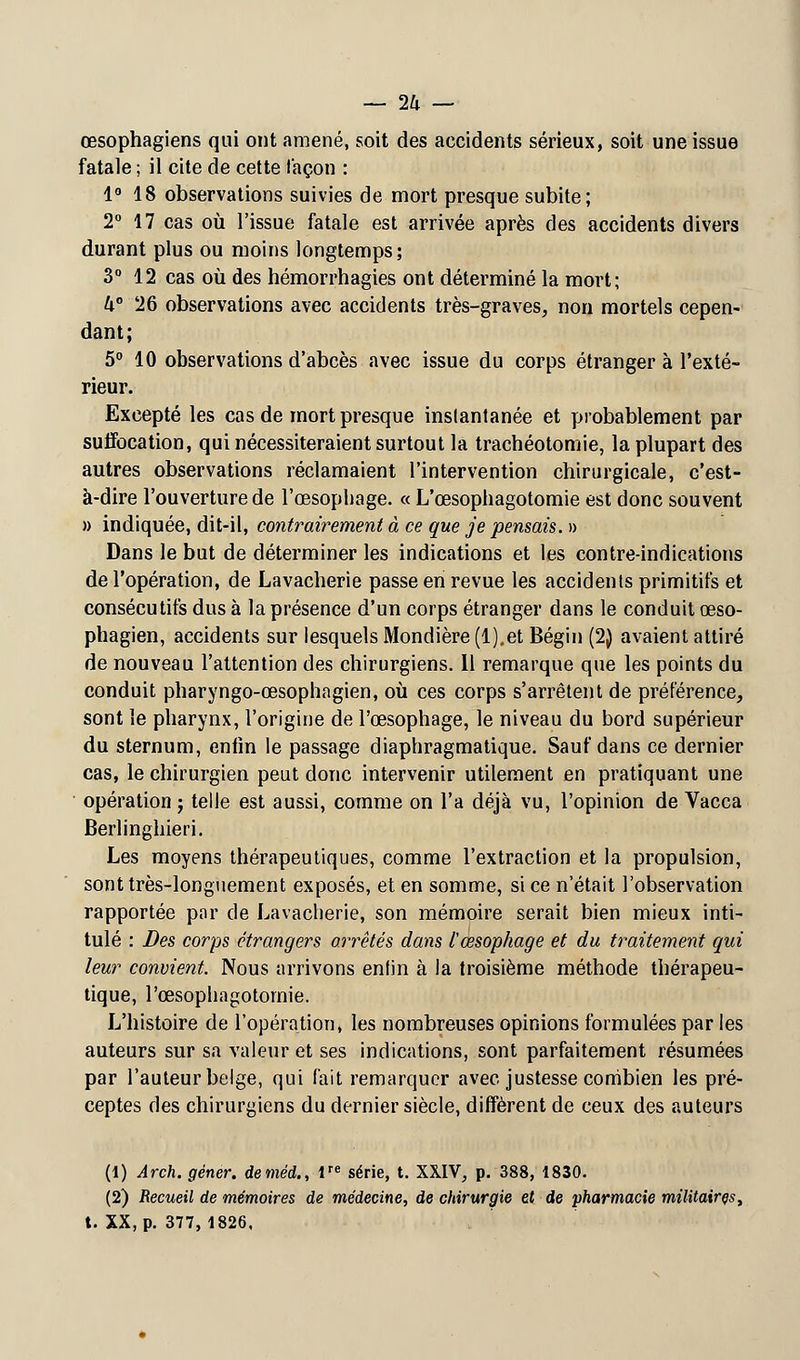 œsophagiens qui ont amené, soit des accidents sérieux, soit une issue fatale ; il cite de cette façon : 1° 18 observations suivies de mort presque subite; 2° 17 cas où l'issue fatale est arrivée après des accidents divers durant plus ou moins longtemps; 3° 12 cas où des hémorrhagies ont déterminé la mort; k° 26 observations avec accidents très-graves, non mortels cepen- dant; 5° 10 observations d'abcès avec issue du corps étranger à l'exté- rieur. Excepté les cas de mort presque instantanée et probablement par suffocation, qui nécessiteraient surtout la trachéotomie, la plupart des autres observations réclamaient l'intervention chirurgicale, c'est- à-dire l'ouverture de l'œsophage. « L'œsophagotomie est donc souvent » indiquée, dit-il, contrairement à ce que je pensais. » Dans le but de déterminer les indications et les contre-indications de l'opération, de Lavacherie passe en revue les accidents primitifs et consécutifs dus à la présence d'un corps étranger dans le conduit œso- phagien, accidents sur lesquels Mondière (l).et Bégin (2) avaient attiré de nouveau l'attention des chirurgiens. Il remarque que les points du conduit pharyngo-œsophagien, où ces corps s'arrêtent de préférence, sont le pharynx, l'origine de l'œsophage, le niveau du bord supérieur du sternum, enfin le passage diaphragmatique. Sauf dans ce dernier cas, le chirurgien peut donc intervenir utilement en pratiquant une opération j telle est aussi, comme on l'a déjà vu, l'opinion de Vacca Berlinghieri. Les moyens thérapeutiques, comme l'extraction et la propulsion, sont très-longuement exposés, et en somme, si ce n'était l'observation rapportée par de Lavacherie, son mémoire serait bien mieux inti- tulé : Des corps étrangers arrêtés dans l œsophage et du traitement qui leur convient. Nous arrivons enfin à la troisième méthode thérapeu- tique, l'œsophagotomie. L'histoire de l'opération, les nombreuses opinions formulées par les auteurs sur sa valeur et ses indications, sont parfaitement résumées par l'auteur belge, qui fait remarquer avec justesse combien les pré- ceptes des chirurgiens du dernier siècle, diffèrent de ceux des auteurs (1) Arch. gêner, deméd., Ve série, t. XXIV, p. 388, 1830. (2) Recueil de mémoires de médecine, de chirurgie et de pharmacie militaires, t. XX, p. 377,1826.