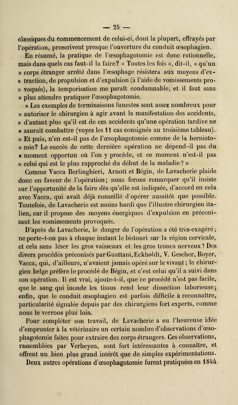 classiques du commencement de celui-ci, dont la plupart, effrayés par l'opération, proscrivent presque l'ouverture du conduit œsophagien. En résumé, la pratique de l'œsophagotomie est donc rationnelle, mais dans quels cas faut-il la faire? « Toutes les fois », dit-il, « qu'un » corps étranger arrêté dans l'œsophage résistera aux moyens d'ex- » traction, de propulsion et d'expulsion (à l'aide de vomissements pro- » voqués), la temporisation me paraît condamnable, et il faut sans » plus attendre pratiquer l'œsophagotomie. » Les exemples de terminaisons funestes sont assez nombreux pour » autoriser le chirurgien à agir avant la manifestation des accidents, » d'autant plus qu'il est de ces accidents qu'une opération tardive ne » saurait combattre (voyez les 11 cas consignés au troisième tableau). » Et puis, n'en est-il pas de l'œsophagotomie comme de la hernioto- » mie? Le succès de cette dernière opération ne dépend-il pas du » moment opportun où Ton y procède, et ce moment n'est-il pas » celui qui est le plus rapproché du début de la maladie ? » Comme Vacca Berlinghieri, Àrnott et Bégin, de Lavacherie plaide donc en faveur de l'opération ; nous ferons remarquer qu'il insiste sur l'opportunité de la faire dès qu'elle est indiquée, d'accord en cela avec Vacca, qui avait déjà conseillé d'opérer aussitôt que possible. Toutefois, de Lavacherie est moins hardi que l'illustre chirurgien ita- lien, car il propose des moyens énergiques d'expulsion en préconi- sant les vomissements provoqués. D'après de Lavacherie, le danger de l'opération a été très-exagéré; neporte-t-on pas à chaque instant le bistouri sur la région cervicale, et cela sans léser les gros vaisseaux et les gros troncs nerveux ? Des divers procédés préconisés parGuattani,Eckholdt, V. Gescher, Boyer, Vacca, qui, d'ailleurs, n'avaient jamais opéré sur le vivant; le chirur- gien belge préfère le procédé de Bégin, et c'est celui qu'il a suivi dans son opération. Il est vrai, ajoute-t-il, que ce procédé n'est pas facile, que le sang qui inonde les tissus rend leur dissection laborieuse; enfin, que le conduit œsophagien est parfois difficile à reconnaître, particularité signalée depuis par des chirurgiens fort experts, comme nous le verrons plus loin. Pour compléter son travail, de Lavacherie a eu l'heureuse idée d'emprunter à la vétérinaire un certain nombre d'observations d'œso- phagotomie faites pour extraire des corps étrangers. Ces observations, rassemblées par Verheyen, sont fort intéressantes à connaître, et offrent un bien plus grand intérêt que de simples expérimentations. Deux autres opérations d'œsophagotomie furent pratiquées en 1844