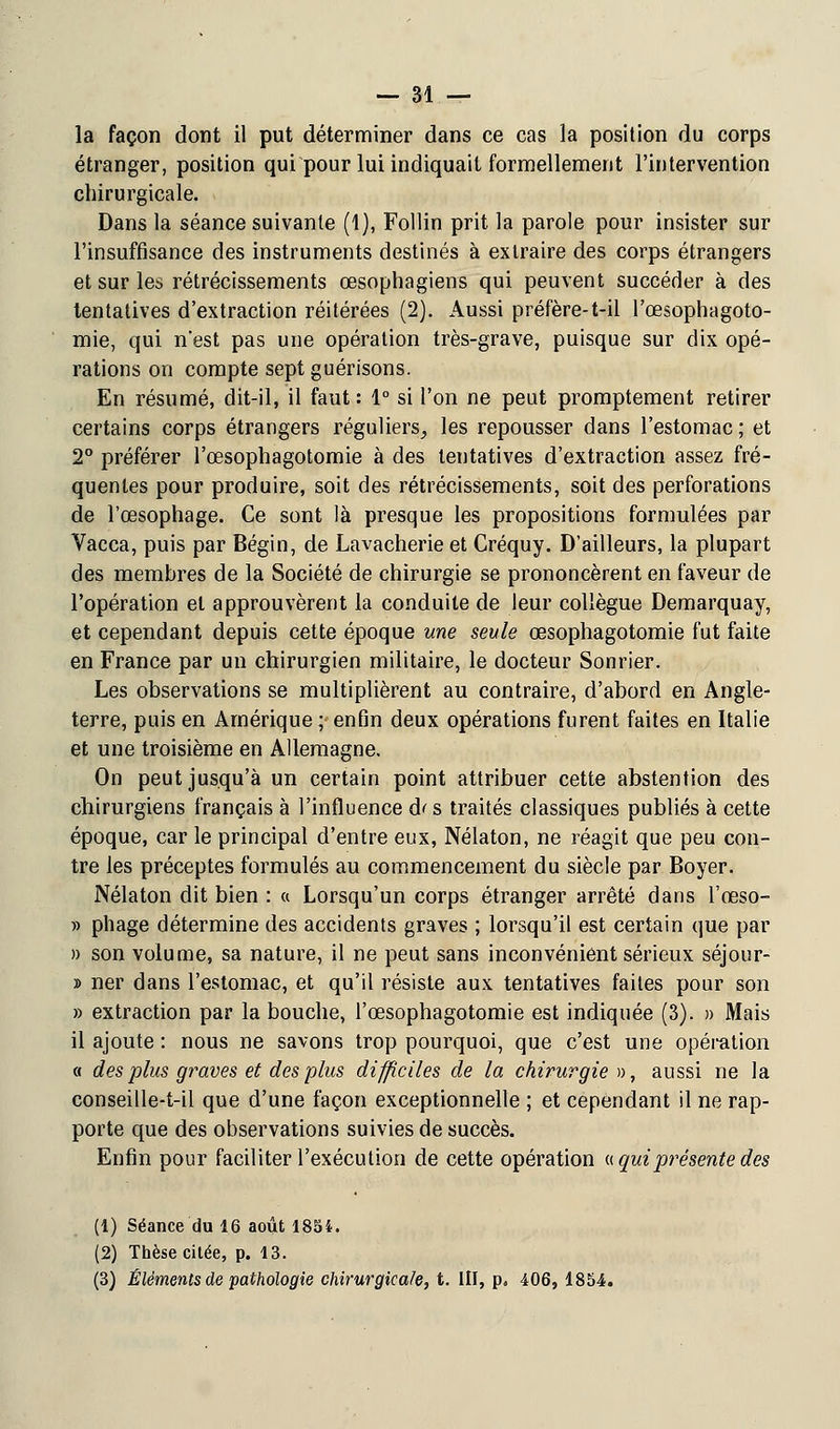 la façon dont il put déterminer dans ce cas la position du corps étranger, position qui pour lui indiquait formellement l'intervention chirurgicale. Dans la séance suivante (1), Follin prit la parole pour insister sur l'insuffisance des instruments destinés à extraire des corps étrangers et sur les rétrécissements œsophagiens qui peuvent succéder à des tentatives d'extraction réitérées (2). Aussi préfère-t-il l'œsophagoto- mie, qui n'est pas une opération très-grave, puisque sur dix opé- rations on compte septguérisons. En résumé, dit-il, il faut : 1° si l'on ne peut promptement retirer certains corps étrangers réguliers^ les repousser dans l'estomac; et 2° préférer l'œsophagotomie à des tentatives d'extraction assez fré- quentes pour produire, soit des rétrécissements, soit des perforations de l'œsophage. Ce sont là presque les propositions formulées par Vacca, puis par Bégin, de Lavacherie et Créquy. D'ailleurs, la plupart des membres de la Société de chirurgie se prononcèrent en faveur de l'opération et approuvèrent la conduite de leur collègue Demarquay, et cependant depuis cette époque une seule œsophagotomie fut faite en France par un chirurgien militaire, le docteur Sonrier. Les observations se multiplièrent au contraire, d'abord en Angle- terre, puis en Amérique ; enfin deux opérations furent faites en Italie et une troisième en Allemagne. On peut jusqu'à un certain point attribuer cette abstention des chirurgiens français à l'influence d< s traités classiques publiés à cette époque, car le principal d'entre eux, Nélaton, ne réagit que peu con- tre les préceptes formulés au commencement du siècle par Boyer. Nélaton dit bien : « Lorsqu'un corps étranger arrêté dans l'œso- » pliage détermine des accidents graves ; lorsqu'il est certain que par » son volume, sa nature, il ne peut sans inconvénient sérieux séjour- » ner dans l'estomac, et qu'il résiste aux tentatives faites pour son » extraction par la bouche, l'œsophagotomie est indiquée (3). » Mais il ajoute : nous ne savons trop pourquoi, que c'est une opération « des plus graves et des plus difficiles de la chirurgien, aussi ne la conseille-t-il que d'une façon exceptionnelle ; et cependant il ne rap- porte que des observations suivies de succès. Enfin pour faciliter l'exécution de cette opération « qui présente des (1) Séance du 16 août 1854. (2) Thèse citée, p. 13. (3) Éléments de pathologie chirurgicale, t. III, p, 406, 1854.