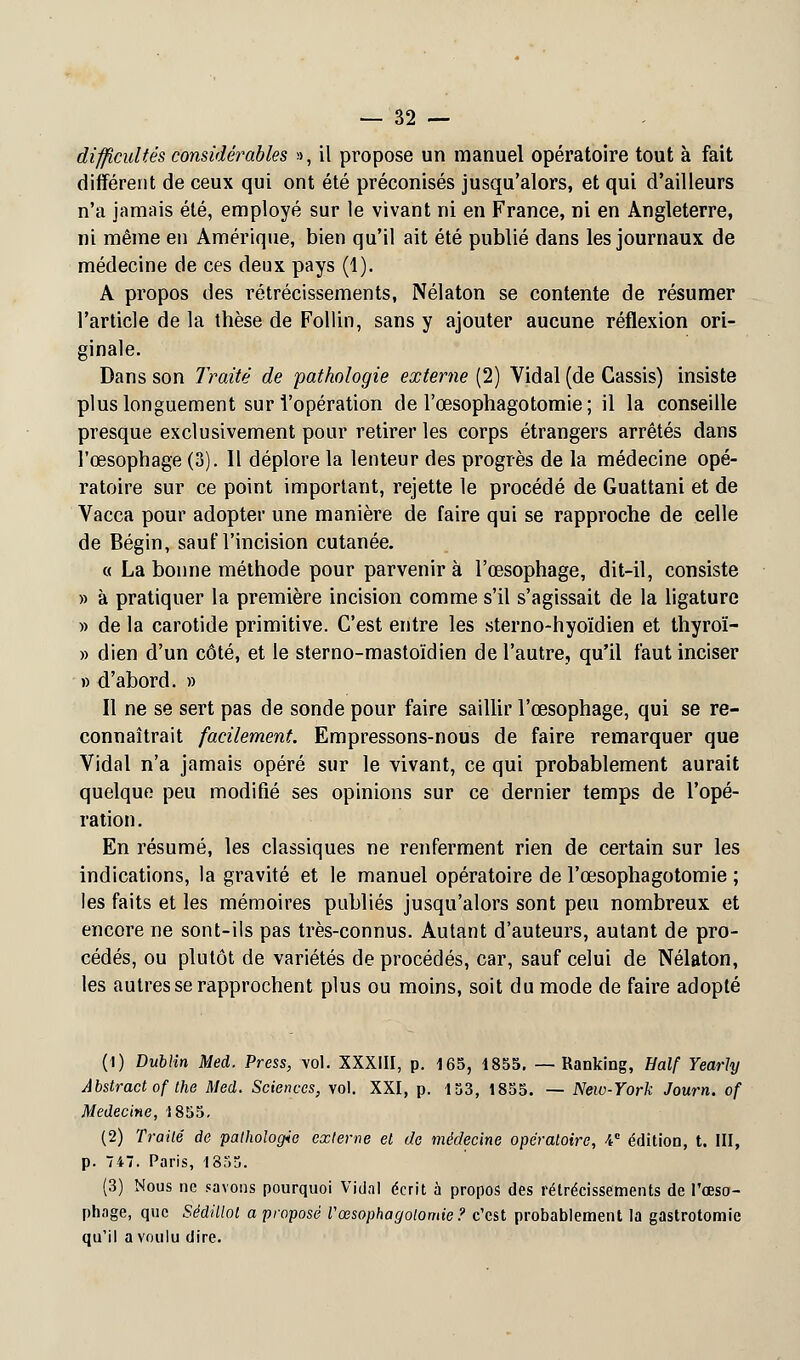 difficultés considérables », il propose un manuel opératoire tout à fait différent de ceux qui ont été préconisés jusqu'alors, et qui d'ailleurs n'a jamais été, employé sur le vivant ni en France, ni en Angleterre, ni même en Amérique, bien qu'il ait été publié dans les journaux de médecine de ces deux pays (1). A propos des rétrécissements, Nélaton se contente de résumer l'article de la thèse de Follin, sans y ajouter aucune réflexion ori- ginale. Dans son Traité de pathologie externe (2) Vidal (de Cassis) insiste plus longuement sur l'opération de l'œsophagotomie ; il la conseille presque exclusivement pour retirer les corps étrangers arrêtés dans l'œsophage (3). 11 déplore la lenteur des progrès de la médecine opé- ratoire sur ce point important, rejette le procédé de Guattani et de Vacca pour adopter une manière de faire qui se rapproche de celle de Bégin, sauf l'incision cutanée. « La bonne méthode pour parvenir à l'œsophage, dit-il, consiste » a pratiquer la première incision comme s'il s'agissait de la ligature » de la carotide primitive. C'est entre les sterno-hyoïdien et thyroï- » dien d'un côté, et le sterno-mastoïdien de l'autre, qu'il faut inciser » d'abord. » Il ne se sert pas de sonde pour faire saillir l'œsophage, qui se re- connaîtrait facilement. Empressons-nous de faire remarquer que Vidal n'a jamais opéré sur le vivant, ce qui probablement aurait quelque peu modifié ses opinions sur ce dernier temps de l'opé- ration. En résumé, les classiques ne renferment rien de certain sur les indications, la gravité et le manuel opératoire de l'œsophagotomie ; les faits et les mémoires publiés jusqu'alors sont peu nombreux et encore ne sont-ils pas très-connus. Autant d'auteurs, autant de pro- cédés, ou plutôt de variétés de procédés, car, sauf celui de Nélaton, les autres se rapprochent plus ou moins, soit du mode de faire adopté (1) Dublin Med. Press, vol. XXXIII, p. 165, 1855. — Ranking, Half Yearhj Abstract of the Med. Sciences, vol. XXI, p. 153, 1855. — New-York Journ. of Médecine, 1855. (2) Traité de pathologie externe et de médecine opératoire, V édition, t. III, p. 747. Paris, 1855. (3) Nous ne savons pourquoi Vidal écrit à propos des rétrécissements de l'œso- phage, que Sédillot a proposé Vœsophagolomie? c'est probablement la gastrotomie qu'il a voulu dire.