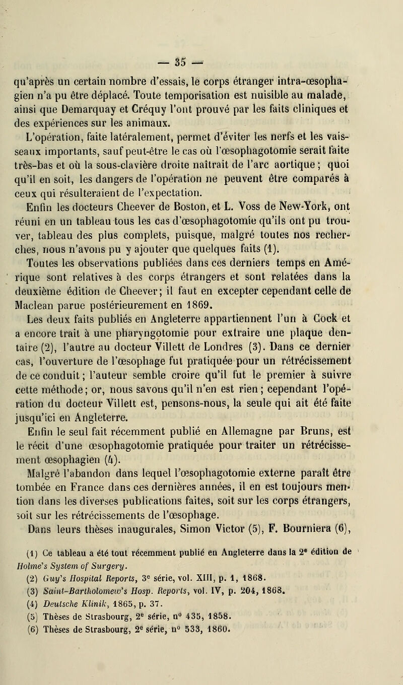 qu'après un certain nombre d'essais, le corps étranger intra-œsopha- gien n'a pu être déplacé. Toute temporisation est nuisible au malade, ainsi que Demarquay et Créquy l'ont prouvé par les faits cliniques et des expériences sur les animaux. L'opération, faite latéralement, permet d'éviter les nerfs et les vais- seaux importants, sauf peut-être le cas où l'œsophagotomie serait faite très-bas et où la sous-clavière droite naîtrait de l'arc aortique ; quoi qu'il en soit, les dangers de l'opération ne peuvent être comparés à ceux qui résulteraient de l'expectation. Enfin les docteurs Cheever de Boston, et L. Voss de New-York, ont réuni en un tableau tous les cas d'œsophagotomie qu'ils ont pu trou- ver, tableau des pius complets, puisque, malgré toutes nos recher- ches, nous n'avons pu y ajouter que quelques faits (1). Toutes les observations publiées dans ces derniers temps en Amé- rique sont relatives à des corps étrangers et sont relatées dans la deuxième édition de Cheever; il faut en excepter cependant celle de Maclean parue postérieurement en 1869. Les deux faits publiés en Angleterre appartiennent l'un à Gock et a encore trait à une pharyngotomie pour extraire une plaque den- taire (2), l'autre au docteur Villett de Londres (3). Dans ce dernier cas, l'ouverture de l'œsophage fut pratiquée pour un rétrécissement de ce conduit ; l'auteur semble croire qu'il fut le premier à suivre cette méthode ; or, nous savons qu'il n'en est rien ; cependant l'opé- ration du docteur Villett est, pensons-nous, la seule qui ait été faite jusqu'ici en Angleterre. Enfin le seul fait récemment publié en Allemagne par Bruns, est le récit d'une œsophagotomie pratiquée pour traiter un rétrécisse- ment œsophagien (&). Malgré l'abandon dans lequel l'œsophagotomie externe paraît être tombée en France dans ces dernières années, il en est toujours men* tion dans les diverses publications faites, soit sur les corps étrangers, soit sur les rétrécissements de l'œsophage. Dans leurs thèses inaugurales, Simon Victor (5), F. Bourniera (6), (1) Ce tableau a été tout récemment publié eu Angleterre dans la 2e édition de Holmes System of Surgery. (2) Guy's Hospital Reports, 3e série, vol. XIII, p. 1, 1868. (3) Saint-Bartholomew's Hosp. Reports, vol. IV, p. 204, 1868. (4) Deutsche Klinik, 1865, p. 37. (5) Thèses de Strasbourg, 2e série, n° 435, 1858. (6) Thèses de Strasbourg, 2e série, n° 533, 1860.