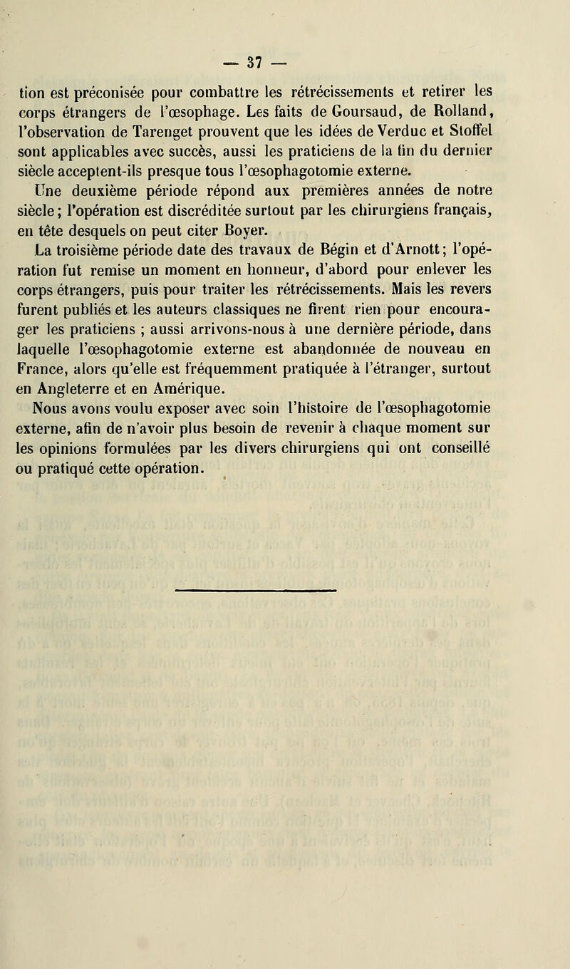 tion est préconisée pour combattre les rétrécissements et retirer les corps étrangers de l'œsophage. Les faits deGoursaud, de Rolland, l'observation de Tarenget prouvent que les idées de Verduc et Stoffet sont applicables avec succès, aussi les praticiens de la fin du dernier siècle acceptent-ils presque tous l'œsophagotomie externe. Une deuxième période répond aux premières années de notre siècle; l'opération est discréditée surtout par les chirurgiens français, en tête desquels on peut citer Boyer. La troisième période date des travaux de Bégin et d'Arnott; l'opé- ration fut remise un moment en honneur, d'abord pour enlever les corps étrangers, puis pour traiter les rétrécissements. Mais les revers furent publiés et les auteurs classiques ne firent rien pour encoura- ger les praticiens ; aussi arrivons-nous à une dernière période, dans laquelle l'œsophagotomie externe est abandonnée de nouveau en France, alors qu'elle est fréquemment pratiquée à l'étranger, surtout en Angleterre et en Amérique. Nous avons voulu exposer avec soin l'histoire de l'œsophagotomie externe, afin de n'avoir plus besoin de revenir à chaque moment sur les opinions formulées par les divers chirurgiens qui ont conseillé ou pratiqué cette opération.