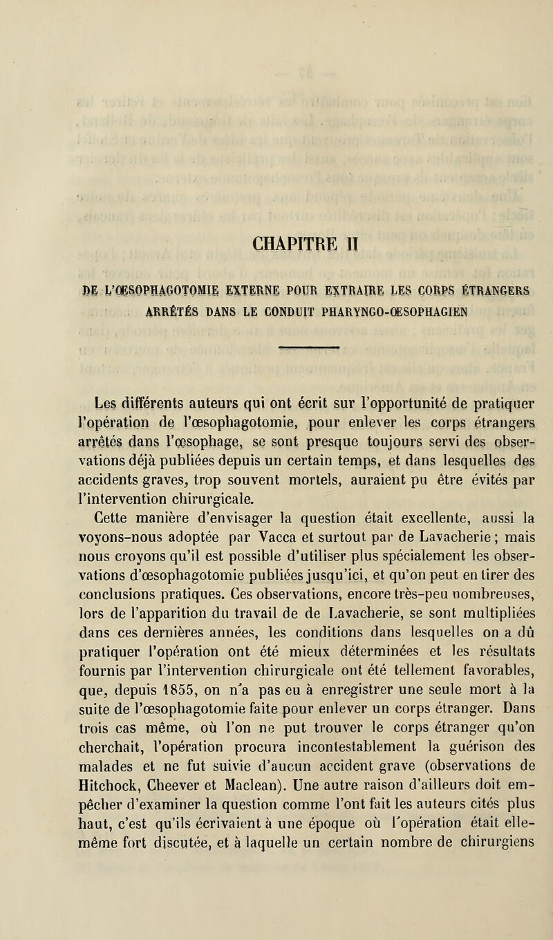 CHAPITRE II L'OPQPHAGOTOMIE EXTERNE POUR EXTRAIRE LES CORPS ÉTRANGERS . ARRÊTÉS DANS LE CONDUIT PHARYNGO-OESOPHAGIEN Les différents auteurs qui ont écrit sur l'opportunité de pratiquer l'opération de l'œsophagotomie, pour enlever les corps étrangers arrêtés dans l'œsophage, se sont presque toujours servi des obser- vations déjà publiées depuis un certain temps, et dans lesquelles des accidents graves, trop souvent mortels, auraient pu être évités par l'intervention chirurgicale. Cette manière d'envisager la question était excellente, aussi la voyons-nous adoptée par Vacca et surtout par de Lavacherie ; mais nous croyons qu'il est possible d'utiliser plus spécialement les obser- vations d'œsophagotomie publiées jusqu'ici, et qu'on peut en tirer des conclusions pratiques. Ces observations, encore très-peu nombreuses, lors de l'apparition du travail de de Lavacherie, se sont multipliées dans ces dernières années, les conditions dans lesquelles on a dû pratiquer l'opération ont été mieux déterminées et les résultats fournis par l'intervention chirurgicale ont été tellement favorables, que, depuis 1855, on n'a pas eu à enregistrer une seule mort à la suite de l'œsophagotomie faite pour enlever un corps étranger. Dans trois cas même, où l'on ne put trouver le corps étranger qu'on cherchait, l'opération procura incontestablement la guérison des malades et ne fut suivie d'aucun accident grave (observations de Hitchock, Cheever et Maclean). Une autre raison d'ailleurs doit em- pêcher d'examiner la question comme l'ont fait les auteurs cités plus haut, c'est qu'ils écrivaient à une époque où l'opération était elle- même fort discutée, et à laquelle un certain nombre de chirurgiens