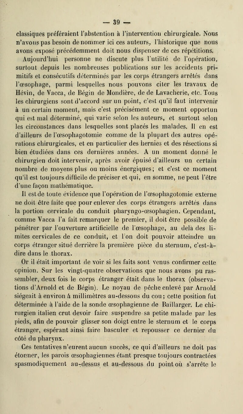 classiques préféraient l'abstention à l'intervention chirurgicale. Nous n'avons pas besoin dénommer ici ces auteurs, l'historique que nous avons exposé précédemment doit nous dispenser de ces répétitions. Aujourd'hui personne ne discute plus l'utilité de l'opération, surtout depuis les nombreuses publications sur les accidents pri- mitifs et consécutifs déterminés par les corps étrangers arrêtés dans l'œsophage, parmi lesquelles nous pouvons citer les travaux de Hévin, de Vacca, de Bégin de Mondière, de de Lavacherie, etc. Tous les chirurgiens sont d'accord sur un point, c'est qu'il faut intervenir à un certain moment, mais c'est précisément ce moment opportun qui est mal déterminé, qui varie selon les auteurs, et surtout selon les circonstances dans lesquelles sont placés les malades. Il en est d'ailleurs de l'œsophagotomie comme de la plupart des autres opé- rations chirurgicales, et en particulier des hernies et des résections si bien étudiées dans ces dernières années. A un moment donné le chirurgien doit intervenir, après avoir épuisé d'ailleurs un certain nombre de moyens plus ou moins énergiques; et c'est ce moment qu'il est toujours difficile de préciser et qui, en somme, ne peut l'être d'une façon mathématique. Il est de toute évidence que l'opération de l'œsophagotomie externe ne doit être laite que pour enlever des corps étrangers arrêtés dans la portion cervicale du conduit pharyngo-œsophagien. Cependant, comme Vacca l'a fait remarquer le premier, il doit être possible de pénétrer par l'ouverture artificielle de l'œsophage, au delà des li- mites cervicales de ce conduit, et l'on doit pouvoir atteindre un corps étranger situé derrière la première pièce du sternum, c'est-à- dire dans le thorax. Or il était important de voir si les faits sont venus confirmer celte opinion. Sur les vingt-quatre observations que nous avons pu ras- sembler, deux fois le corps étranger était dans le thorax (observa- tions d'Arnold et de Bégin). Le noyau de pêche enlevé par Arnold siégeait à environ h millimètres au-dessous du cou; cette position fut déterminée à l'aide de la sonde œsophagienne de Baillarger. Le chi- rurgien italien crut devoir faire suspendre sa petite malade par les pieds, afin de pouvoir glisser son doigt entre le sternum et le corps étranger, espérant ainsi faire basculer et repousser ce dernier du côté du pharynx. Ces tentatives n'eurent aucun succès, ce qui d'ailleurs ne doit pas étonner, les parois œsophagiennes étant presque toujours contractées spasmodiquement au-dessus et au-dessous du point où s'arrête le