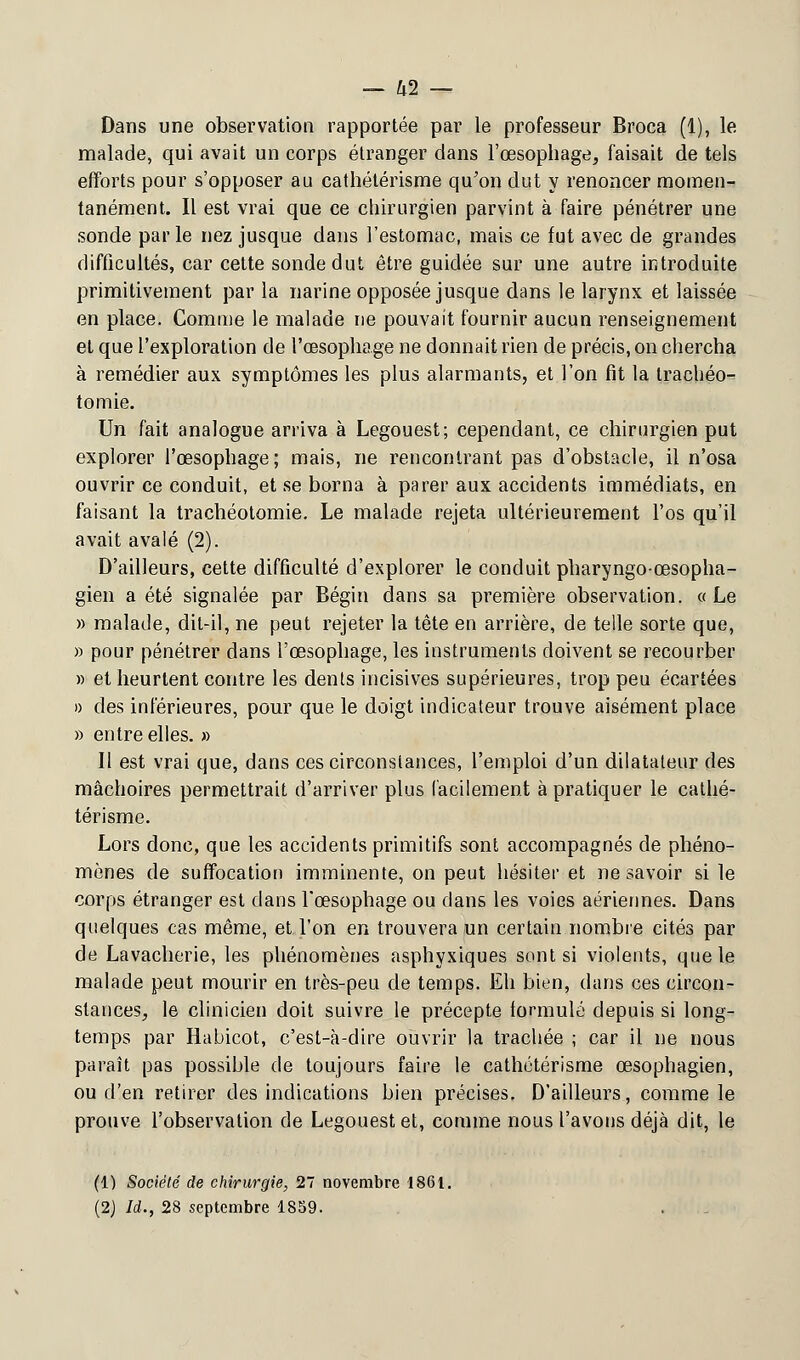 Dans une observation rapportée par le professeur Broca (1), le malade, qui avait un corps étranger dans l'œsophage, faisait de tels efforts pour s'opposer au cathétérisme qu'on dut y renoncer momen- tanément. Il est vrai que ce chirurgien parvint à faire pénétrer une sonde parle nez jusque dans l'estomac, mais ce fut avec de grandes difficultés, car cette sonde dut être guidée sur une autre introduite primitivement par la narine opposée jusque dans le larynx et laissée en place. Gomme le malade ne pouvait fournir aucun renseignement et que l'exploration de l'œsophage ne donnait rien de précis, on chercha à remédier aux symptômes les plus alarmants, et l'on fit la trachéo- tomie. Un fait analogue arriva à Legouest; cependant, ce chirurgien put explorer l'œsophage; mais, ne rencontrant pas d'obstacle, il n'osa ouvrir ce conduit, et se borna à parer aux accidents immédiats, en faisant la trachéotomie. Le malade rejeta ultérieurement l'os qu'il avait avalé (2). D'ailleurs, cette difficulté d'explorer le conduit pharyngo-œsopha- gien a été signalée par Bégin dans sa première observation. « Le » malade, dit-il, ne peut rejeter la tète en arrière, de telle sorte que, » pour pénétrer dans l'œsophage, les instruments doivent se recourber » et heurtent contre les dents incisives supérieures, trop peu écartées )) des inférieures, pour que le doigt indicateur trouve aisément place » entre elles. » Il est vrai que, dans ces circonstances, l'emploi d'un dilatateur des mâchoires permettrait d'arriver plus facilement à pratiquer le cathé- térisme. Lors donc, que les accidents primitifs sont accompagnés de phéno- mènes de suffocation imminente, on peut hésiter et ne savoir si le corps étranger est dans l'œsophage ou dans les voies aériennes. Dans quelques cas même, et l'on en trouvera un certain nombre cités par de Lavacherie, les phénomènes asphyxiques sont si violents, que le malade peut mourir en très-peu de temps. Eh bien, dans ces circon- stances, le clinicien doit suivre le précepte formulé depuis si long- temps par Habicot, c'est-à-dire ouvrir la trachée ; car il ne nous paraît pas possible de toujours faire le cathétérisme œsophagien, ou d'en retirer des indications bien précises. D'ailleurs, comme le prouve l'observation de Legouest et, comme nous l'avons déjà dit, le (1) Société de chirurgie, 27 novembre 1861. (2) Ii.y 28 septembre 1859.