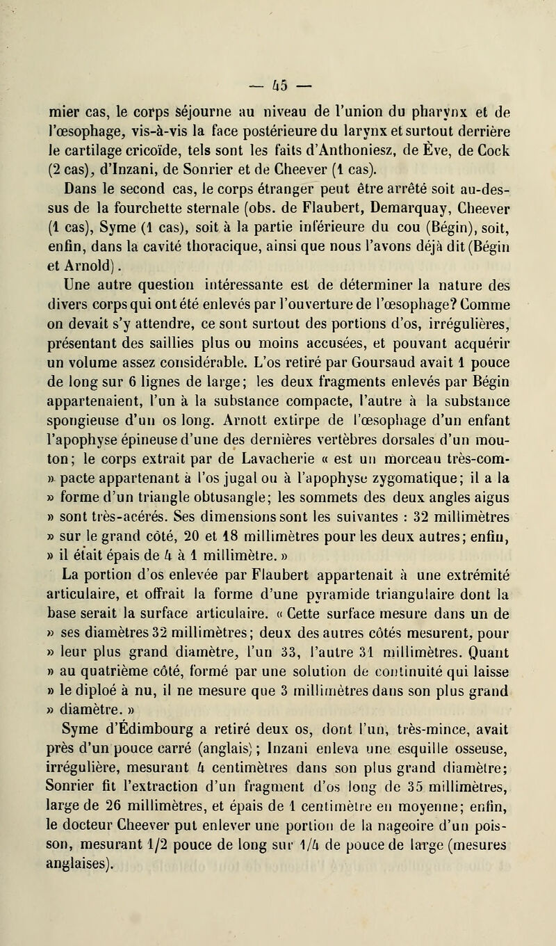 raier cas, le corps séjourne au niveau de l'union du pharynx et de l'œsophage, vis-à-vis la face postérieure du larynx et surtout derrière le cartilage cricoïde, tels sont les faits d'Anthoniesz, de Eve, de Cock (2 cas), d'Inzani, de Sonrier et de Cheever (1 cas). Dans le second cas, le corps étranger peut être arrêté soit au-des- sus de la fourchette sternale (obs. de Flaubert, Demarquay, Cheever (1 cas), Syme (1 cas), soit à la partie inférieure du cou (Bégin), soit, enfin, dans la cavité thoracique, ainsi que nous l'avons déjà dit (Bégin et Arnold). Une autre question intéressante est de déterminer la nature des divers corps qui ont été enlevés par l'ouverture de l'œsophage? Comme on devait s'y attendre, ce sont surtout des portions d'os, irrégulières, présentant des saillies plus ou moins accusées, et pouvant acquérir un volume assez considérable. L'os retiré par Goursaud avait 1 pouce de long sur 6 lignes de large; les deux fragments enlevés par Bégin appartenaient, l'un à la substance compacte, l'autre à la substance spongieuse d'un os long. Arnott extirpe de l'œsophage d'un enfant l'apophyse épineuse d'une des dernières vertèbres dorsales d'un mou- ton; le corps extrait par de Lavacherie « est un morceau très-com- » pacte appartenant à l'os jugal ou à l'apophysu zygomatique; il a la » forme d'un triangle obtusangle; les sommets des deux angles aigus » sont très-acérés. Ses dimensions sont les suivantes : 32 millimètres » sur le grand côté, 20 et 18 millimètres pour les deux autres; enfin, » il était épais de k à 1 millimètre. » La portion d'os enlevée par Flaubert appartenait à une extrémité articulaire, et offrait la forme d'une pyramide triangulaire dont la base serait la surface articulaire. « Cette surface mesure dans un de » ses diamètres32 millimètres; deux des autres côtés mesurent, pour » leur plus grand diamètre, l'un 33, l'autre 31 millimètres. Quant » au quatrième côté, formé par une solution de continuité qui laisse » le diploé à nu, il ne mesure que 3 millimètres dans son plus grand » diamètre. » Syme d'Edimbourg a retiré deux os, dont l'un, très-mince, avait près d'un pouce carré (anglais) ; lnzani enleva une esquille osseuse, irrégulière, mesurant k centimètres dans son plus grand diamètre; Sonrier fit l'extraction d'un fragment d'os long de 35 millimètres, large de 26 millimètres, et épais de 1 centimètre eu moyenne; enfin, le docteur Cheever put enlever une portion de la nageoire d'un pois- son, mesurant 1/2 pouce de long sur \lh de pouce de large (mesures anglaises).