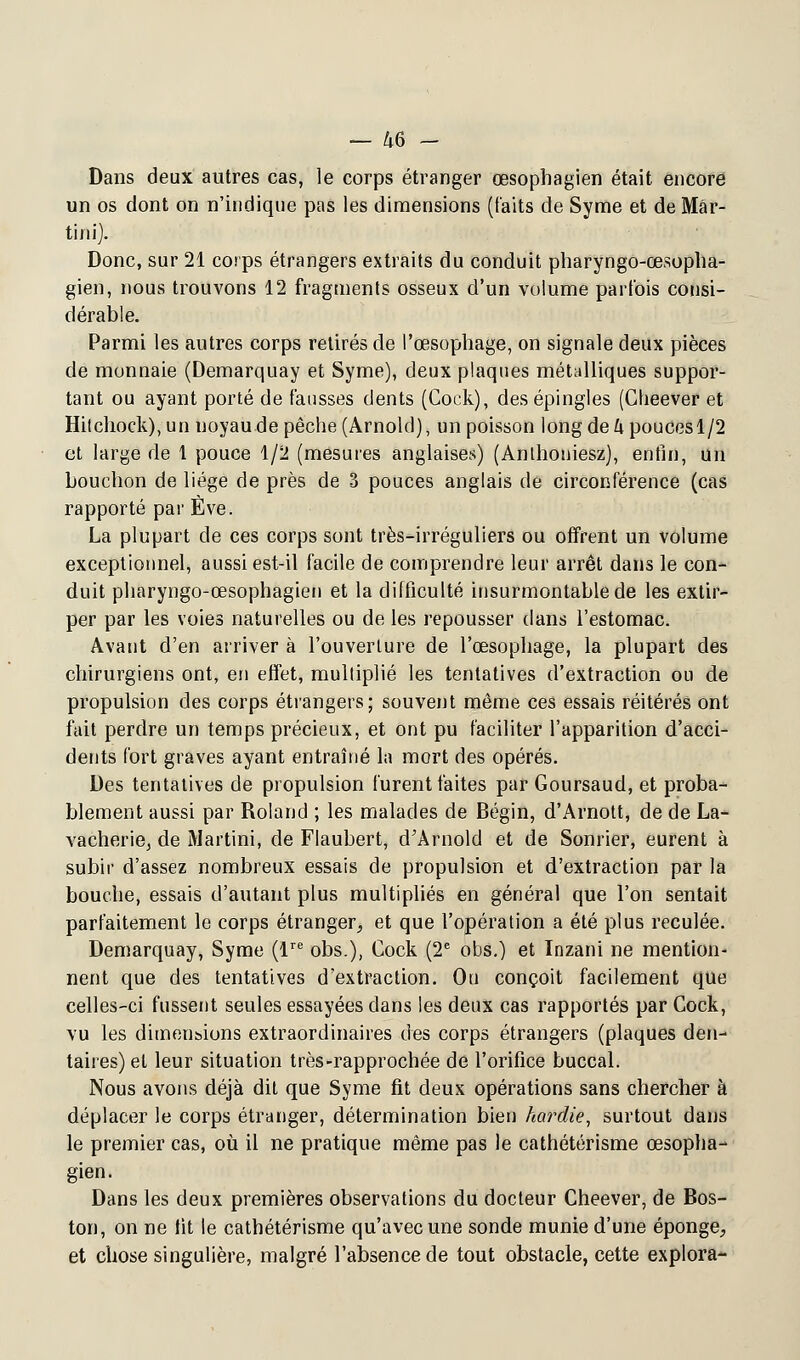 Dans deux autres cas, le corps étranger œsophagien était encore un os dont on n'indique pas les dimensions (faits de Syme et de Mar- tini). Donc, sur 21 corps étrangers extraits du conduit pharyngo-œsopha- gien, nous trouvons 12 fragments osseux d'un volume parfois consi- dérable. Parmi les autres corps retirés de l'œsophage, on signale deux pièces de monnaie (Demarquay et Syme), deux plaques métalliques suppor- tant ou ayant porté de fausses dents (Cock), des épingles (Cheever et Hitchock), un noyau de pêche (Arnold), un poisson long de k poucesl/2 et large de 1 pouce 1/2 (mesures anglaises) (Anlhoniesz), enfin, un bouchon de liège de près de 3 pouces anglais de circonférence (cas rapporté par Eve. La plupart de ces corps sont très-irréguliers ou offrent un volume exceptionnel, aussi est-il facile de comprendre leur arrêt dans le con- duit pharyngo-œsophagien et la difficulté insurmontable de les extir- per par les voies naturelles ou de les repousser dans l'estomac. Avant d'en arriver à l'ouverture de l'œsophage, la plupart des chirurgiens ont, en effet, multiplié les tentatives d'extraction ou de propulsion des corps étrangers; souvent même ces essais réitérés ont fait perdre un temps précieux, et ont pu faciliter l'apparition d'acci- dents fort graves ayant entraîné la mort des opérés. Des tentatives de propulsion furent faites par Goursaud, et proba- blement aussi par Roland ; les malades de Bégin, d'Arnott, de de La- vacheriej de Martini, de Flaubert, d'Arnold et de Sonrier, eurent à subir d'assez nombreux essais de propulsion et d'extraction par la bouche, essais d'autant plus multipliés en général que l'on sentait parfaitement le corps étranger, et que l'opération a été plus reculée. Demarquay, Syme (lre obs.), Cock (2e obs.) et Inzani ne mention- nent que des tentatives d'extraction. Ou conçoit facilement que celles-ci fussent seules essayées clans les deux cas rapportés par Cock, vu les dimensions extraordinaires des corps étrangers (plaques den- taires) et leur situation très-rapprochée de l'orifice buccal. Nous avons déjà dit que Syme fit deux opérations sans chercher à déplacer le corps étranger, détermination bien hardie, surtout dans le premier cas, où il ne pratique même pas le cathétérisme œsopha- gien. Dans les deux premières observations du docteur Cheever, de Bos- ton, on ne lit le cathétérisme qu'avec une sonde munie d'une éponge, et chose singulière, malgré l'absence de tout obstacle, cette explora-