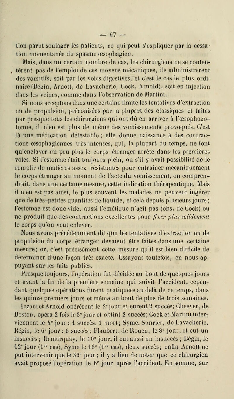 tion parut soulager les patients, ce qui peut s'expliquer par la cessa- tion momentanée du spasme œsophagien. Mais, dans un certain nombre de cas, les chirurgiens ne se conten- , tèrent pas de l'emploi de ces moyens mécaniques, ils administrèrent des vomitifs, soit par les voies digestives, et c'est le cas le plus ordi- naire (Bégin, Arnott, de Lavaclierie, Cock, Arnold), soit en injection dans les veines, comme dans l'observation de Martini. Si nous acceptons dans une certaine limite les tentatives d'extraction ou de propulsion, préconisées par la plupart des classiques et faites par presque tous les chirurgiens qui ont dû en arriver à l'œsophago- tomie, il n'en est plus de même des vomissements provoqués. C'est là une médication détestable ; elle donne naissance à des contrac- tions œsophagiennes très-intenses, qui, la plupart du temps, ne font qu'enclaver un peu plus le corps étranger arrêté dans les premières voies. Si l'estomac était toujours plein, ou s'il y avait possibilité de le remplir de matières assez résistantes pour entraîner mécaniquement le corps étranger au moment de l'acte du vomissement, on compren- drait, dans une certaine mesure, cette indication thérapeutique. Mais il n'en est pas ainsi, le plus souvent les malades ne peuvent ingérer que de très-petites quantités de liquide, et cela depuis plusieurs jours ; l'estomac est donc vide, aussi l'émétique n'agit pas (obs. de Cock) ou ne produit que des contractions excellentes pour fixer plus solidement le corps qu'on veut enlever. Nous avons précédemment dit que les tentatives d'extraction ou de propulsion du corps étranger devaient être faites dans une certaine mesure; or, c'est précisément cette mesure qu'il est bien difficile de déterminer d'une façon très-exacte. Essayons toutefois, en nous ap- puyant sur les faits publiés. Presque toujours, l'opération fut décidée au bout de quelques jours et avant la fin de la première semaine qui suivit l'accident, cepen- dant quelques opérations furent pratiquées au delà de ce temps, dans les quinze premiers jours et même au bout de plus de trois semaines. Inzani et Arnold opérèrent le 2e jour et eurent 2 succès; Cheever, de Boston, opéra 2 fois le 3e jour et obtint 2 succès; Cock et Martini inter- viennent le ke jour: 1 succès, 1 mort; Syme, Sonrier, de Lavaclierie, Bégin, le 6e jour : 6 succès ; Flaubert, de Rouen, le 8e jour, et eut un insuccès ; Demarquay, le 10e jour, il eut aussi un insuccès; Bégin, le 12e jour (1er cas), Syme le 16e (1er cas), deux succès; enfin Arnott ne put intervenir que le 36e jour; il y a lieu de noter que ce chirurgien avait proposé l'opération le 6e jour après l'accident. En somme, sur