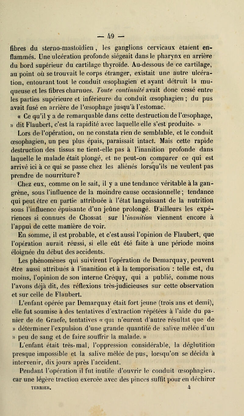 fibres du sterno-mastoïdien , les ganglions cervicaux étaient en- flammés. Une ulcération profonde siégeait dans le pharynx en arrière du bord supérieur du cartilage thyroïde. Au-dessous de ce cartilage, au point où se trouvait le corps étranger, existait une autre ulcéra- tion, entourant tout le conduit œsophagien et ayant détruit la mu- queuse et les fibres charnues. Toute continuité avait donc cessé entre les parties supérieure et inférieure du conduit œsophagien; du pus avait fusé en arrière de l'œsophage jusqu'à l'estomac. « Ce qu'il y a de remarquable dans cette destruction de l'œsophage, » dit Flaubert, c'est la rapidité avec laquelle elle s'est produite* » Lors de l'opération, on ne constata rien de semblable, et le conduit œsophagien, un peu plus épais, paraissait intact. Mais cette rapide destruction des tissus ne tient-elle pas à l'inanition profonde dans laquelle le malade était plongé, et ne peut-on comparer ce qui est arrivé ici à ce qui se passe chez les aliénés lorsqu'ils ne veulent pas prendre de nourriture? Chez eux, comme on le sait, il y a une tendance véritable à la gan- grène, sous l'influence de la moindre cause occasionnelle ; tendance qui peut être en partie attribuée à l'état languissant de la nutrition sous l'influence épuisante d'un jeûne prolongé. D'ailleurs les expé- riences si connues de Chossat sur Y inanition viennent encore à l'appui de cette manière de voir. En somme, il est probable, et c'est aussi l'opinion de Flaubert, que l'opération aurait réussi, si elle eût été faite à une période moins éloignée du début des accidents. Les phénomènes qui suivirent l'opération de Demarquay, peuvent être aussi attribués à l'inanition et à la temporisation : telle est, du moins, l'opinion de son interne Créquy, qui a publié, comme nous l'avons déjà dit, des réflexions très-judicieuses sur cette observation et sur celle de Flaubert. L'enfant opérée par Demarquay était fort jeune (trois ans et demi), elle fut soumise à des tentatives d'extraction répétées à l'aide du pa- nier de de Graefe, tentatives « qui n'eurent d'autre résultat que de » déterminer l'expulsion d'une grande quantité de salive mêlée d'un » peu de sang et de faire souffrir la malade. » L'enfant était très-mal, l'oppression considérable, la déglutition presque impossible et la salive mêlée de pus, lorsqu'on se décida à intervenir, dix jours après l'accident. Pendant l'opération il fut inutile d'ouvrir le conduit œsophagien, car une légère traction exercée avec des pinces suffit pour en déchirer TERRIER. k