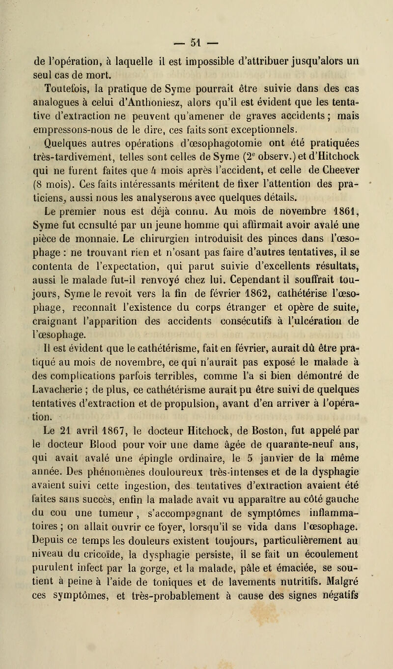 de l'opération, à laquelle il est impossible d'attribuer jusqu'alors un seul cas de mort. Toutefois, la pratique de Syme pourrait être suivie dans des cas analogues à celui d'Anthoniesz, alors qu'il est évident que les tenta- tive d'extraction ne peuvent qu'amener de graves accidents ; mais empressons-nous de le dire, ces faits sont exceptionnels. Quelques autres opérations d'œsophagotomie ont été pratiquées très-tardivement, telles sont celles de Syme (2e observ.)et d'Hitchock qui ne furent faites que h mois après l'accident, et celle de Cheever (8 mois). Ces faits intéressants méritent de fixer l'attention des pra- ticiens, aussi nous les analyserons avec quelques détails. Le premier nous est déjà connu. Au mois de novembre 1861, Syme fut consulté par un jeune homme qui affirmait avoir avalé une pièce de monnaie. Le chirurgien introduisit des pinces dans l'œso- phage : ne trouvant rien et n'osant pas faire d'autres tentatives, il se contenta de l'expectation, qui parut suivie d'excellents résultats, aussi le malade fut-il renvoyé chez lui. Cependant il souffrait tou- jours, Syme le revoit vers la fin de février 1862, cathétérise l'œso- phage, reconnaît l'existence du corps étranger et opère de suite, craignant l'apparition des accidents consécutifs à Tulcération de l'œsophage. Il est évident que le cathétérisme, fait en février, aurait dû être pra- tiqué au mois de novembre, ce qui n'aurait pas exposé le malade à des complications parfois terribles, comme l'a si bien démontré de Lavacherie ; de plus, ce cathétérisme aurait pu être suivi de quelques tentatives d'extraction et de propulsion, avant d'en arriver à l'opéra- tion. Le 21 avril 1867, le docteur Hitchock, de Boston, fut appelé par le docteur Blood pour voir une dame âgée de quarante-neuf ans, qui avait avalé une épingle ordinaire, le 5 janvier de la même année. Des phénomènes douloureux très-intenses et de la dysphagie avaient suivi cette ingestion, des tentatives d'extraction avaient été faites sans succès, enfin la malade avait vu apparaître au côté gauche du cou une tumeur, s'accompsgnant de symptômes inflamma- toires ; on allait ouvrir ce foyer, lorsqu'il se vida dans l'œsophage. Depuis ce temps les douleurs existent toujours, particulièrement au niveau du cricoïde, la dysphagie persiste, il se fait un écoulement purulent infect par la gorge, et la malade, pâle et émaciée, se sou- tient à peine à l'aide de toniques et de lavements nutritifs. Malgré ces symptômes, et très-probablement à cause des signes négatifs