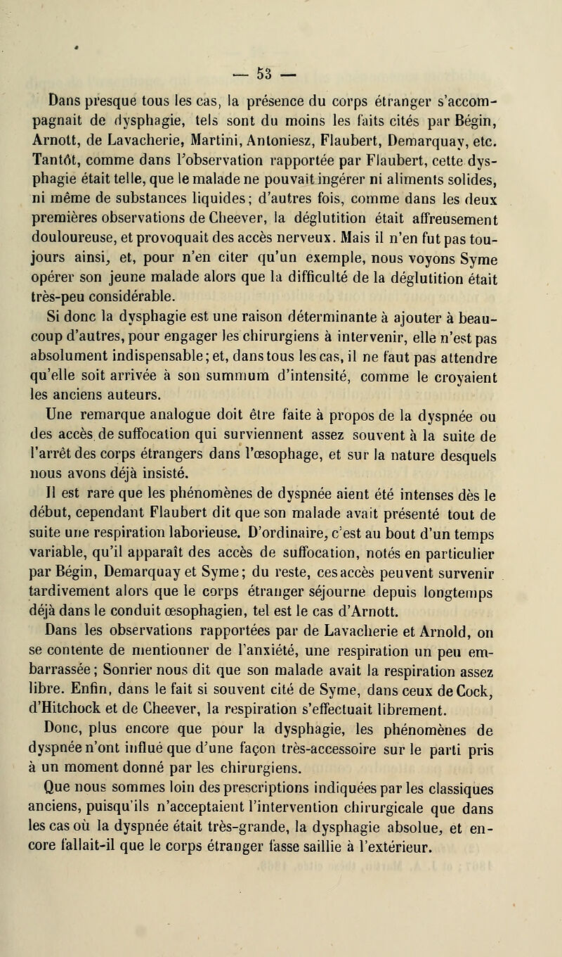 Dans presque tous les cas, la présence du corps étranger s'accom- pagnait de dysphagie, tels sont du moins les faits cités par Bégin, Arnott, de Lavacherie, Martini, Antoniesz, Flaubert, Demarquay, etc. Tantôt, comme dans l'observation rapportée par Flaubert, cette dys- phagie était telle, que le malade ne pouvait ingérer ni aliments solides, ni même de substances liquides; d'autres fois, comme dans les deux premières observations de Clieever, la déglutition était affreusement douloureuse, et provoquait des accès nerveux. Mais il n'en fut pas tou- jours ainsi, et, pour n'en citer qu'un exemple, nous voyons Syme opérer son jeune malade alors que la difficulté de la déglutition était très-peu considérable. Si donc la dysphagie est une raison déterminante à ajouter à beau- coup d'autres, pour engager les chirurgiens à intervenir, elle n'est pas absolument indispensable; et, dans tous les cas, il ne faut pas attendre qu'elle soit arrivée à son summum d'intensité, comme le croyaient les anciens auteurs. Une remarque analogue doit être faite à propos de la dyspnée ou des accès de suffocation qui surviennent assez souvent à la suite de l'arrêt des corps étrangers dans l'œsophage, et sur la nature desquels nous avons déjà insisté. Il est rare que les phénomènes de dyspnée aient été intenses dès le début, cependant Flaubert dit que son malade avait présenté tout de suite une respiration laborieuse. D'ordinaire, c'est au bout d'un temps variable, qu'il apparaît des accès de suffocation, notés en particulier par Bégin, Demarquay et Syme; du reste, cesaccès peuvent survenir tardivement alors que le corps étranger séjourne depuis longtemps déjà dans le conduit œsophagien, tel est le cas d'Arnott. Dans les observations rapportées par de Lavacherie et Arnold, on se contente de mentionner de l'anxiété, une respiration un peu em- barrassée ; Sonrier nous dit que son malade avait la respiration assez libre. Enfin, dans le fait si souvent cité de Syme, dans ceux deCock, d'Hitchock et de Gheever, la respiration s'effectuait librement. Donc, plus encore que pour la dysphagie, les phénomènes de dyspnée n'ont influé que d'une façon très-accessoire sur le parti pris à un moment donné par les chirurgiens. Que nous sommes loin des prescriptions indiquées par les classiques anciens, puisqu'ils n'acceptaient l'intervention chirurgicale que dans les cas où la dyspnée était très-grande, la dysphagie absolue, et en- core fallait-il que le corps étranger fasse saillie à l'extérieur.