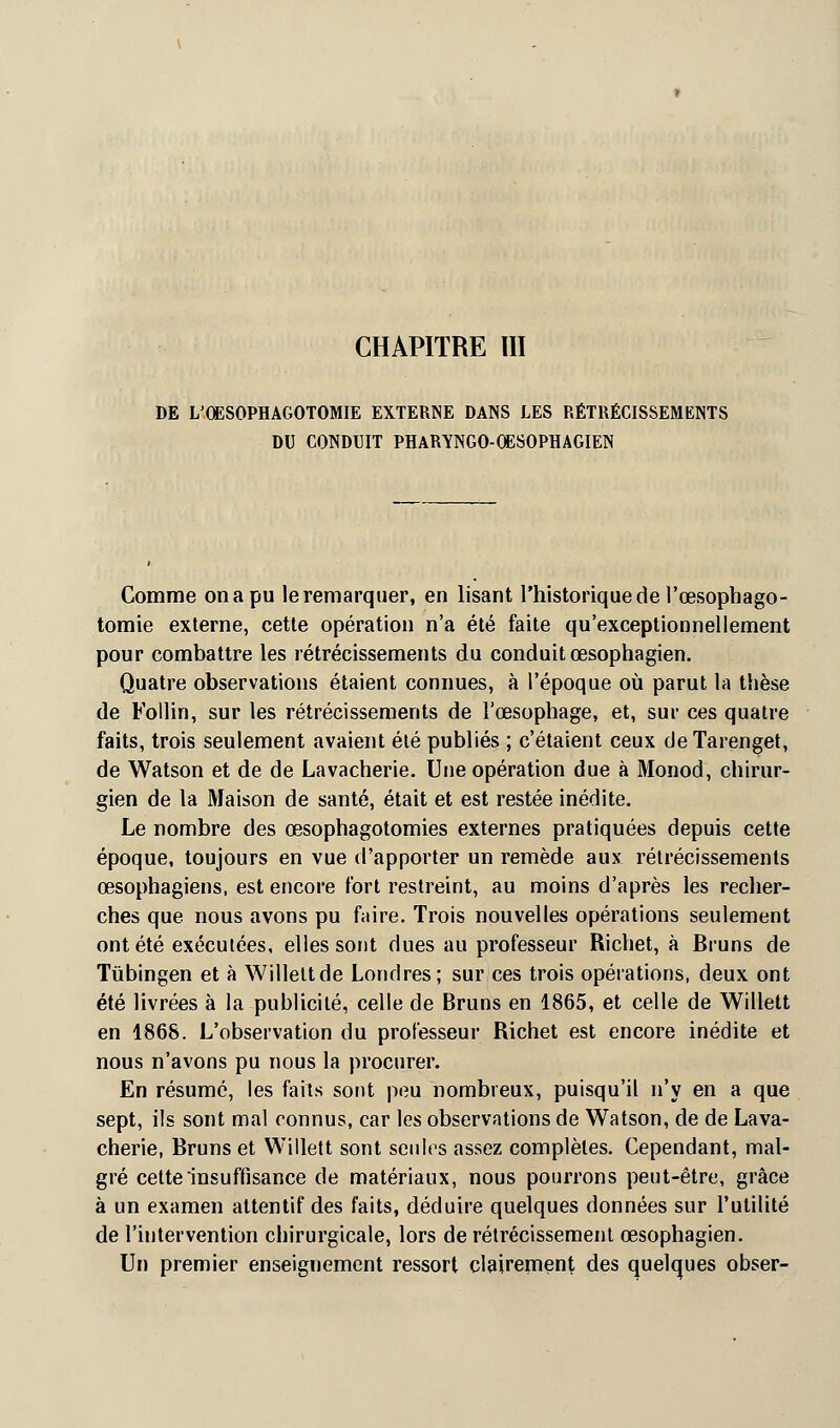 CHAPITRE III DE L'QESOPHAGOTOMIE EXTERNE DANS LES RÉTRÉCISSEMENTS DU CONDUIT PHARYNGO-OESOPHAGIEN Comme on a pu le remarquer, en lisant l'historique de l'œsophago- tomie externe, cette opération n'a été faite qu'exceptionnellement pour combattre les rétrécissements du conduit œsophagien. Quatre observations étaient connues, à l'époque où parut la thèse de Follin, sur les rétrécissements de l'œsophage, et, sur ces quatre faits, trois seulement avaient été publiés ; c'étaient ceux deTarenget, de Watson et de de La vacherie. Une opération due à Monod, chirur- gien de la Maison de santé, était et est restée inédite. Le nombre des œsophagotomies externes pratiquées depuis cette époque, toujours en vue d'apporter un remède aux rétrécissements œsophagiens, est encore fort restreint, au moins d'après les recher- ches que nous avons pu faire. Trois nouvelles opérations seulement ont été exécutées, elles sont dues au professeur Richet, à Bruns de Tiibingen et à Willeltde Londres; sur ces trois opérations, deux ont été livrées à la publicité, celle de Bruns en 1865, et celle de Willett en 1868. L'observation du professeur Richet est encore inédite et nous n'avons pu nous la procurer. En résumé, les faits sont peu nombreux, puisqu'il n'y en a que sept, ils sont mal connus, car les observations de Watson, de de Lava- cherie, Bruns et Willett sont seules assez complètes. Cependant, mal- gré cette insuffisance de matériaux, nous pourrons peut-être, grâce à un examen attentif des faits, déduire quelques données sur l'utilité de l'intervention chirurgicale, lors de rétrécissement œsophagien. Un premier enseignement ressort clairement des quelques obser-