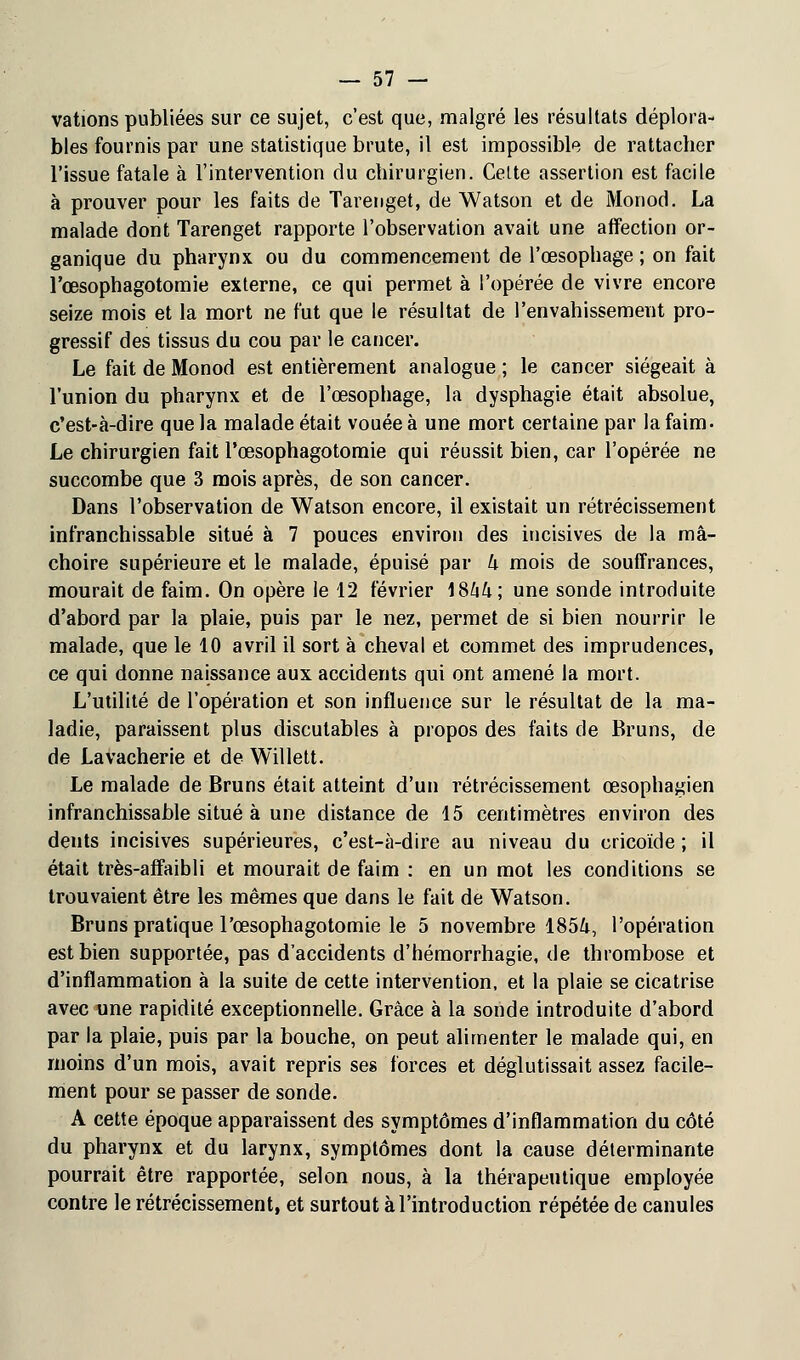 vations publiées sur ce sujet, c'est que, malgré les résultats déplora- bles fournis par une statistique brute, il est impossible de rattacher l'issue fatale à l'intervention du chirurgien. Cette assertion est facile à prouver pour les faits de Tarenget, de Watson et de Monod. La malade dont Tarenget rapporte l'observation avait une affection or- ganique du pharynx ou du commencement de l'œsophage ; on fait l'œsophagotomie externe, ce qui permet à l'opérée de vivre encore seize mois et la mort ne fut que le résultat de l'envahissement pro- gressif des tissus du cou par le cancer. Le fait de Monod est entièrement analogue ; le cancer siégeait à l'union du pharynx et de l'œsophage, la dysphagie était absolue, c'est-à-dire que la malade était vouée à une mort certaine par la faim- Le chirurgien fait l'œsophagotomie qui réussit bien, car l'opérée ne succombe que 3 mois après, de son cancer. Dans l'observation de Watson encore, il existait un rétrécissement infranchissable situé à 7 pouces environ des incisives de la mâ- choire supérieure et le malade, épuisé par U mois de souffrances, mourait de faim. On opère le 12 février 18ftft; une sonde introduite d'abord par la plaie, puis par le nez, permet de si bien nourrir le malade, que le 10 avril il sort à cheval et commet des imprudences, ce qui donne naissance aux accidents qui ont amené la mort. L'utilité de l'opération et son influence sur le résultat de la ma- ladie, paraissent plus discutables à propos des faits de Bruns, de de Lavacherie et de Willett. Le malade de Bruns était atteint d'un rétrécissement œsophagien infranchissable situé à une distance de 15 centimètres environ des dents incisives supérieures, c'est-à-dire au niveau du cricoïde ; il était très-affaibli et mourait de faim : en un mot les conditions se trouvaient être les mêmes que dans le fait de Watson. Bruns pratique l'œsophagotomie le 5 novembre 185&, l'opération est bien supportée, pas d'accidents d'hémorrhagie, de thrombose et d'inflammation à la suite de cette intervention, et la plaie se cicatrise avec une rapidité exceptionnelle. Grâce à la sonde introduite d'abord par la plaie, puis par la bouche, on peut alimenter le malade qui, en moins d'un mois, avait repris ses forces et déglutissait assez facile- ment pour se passer de sonde. A cette époque apparaissent des symptômes d'inflammation du côté du pharynx et du larynx, symptômes dont la cause déterminante pourrait être rapportée, selon nous, à la thérapeutique employée contre le rétrécissement, et surtout à l'introduction répétée de canules