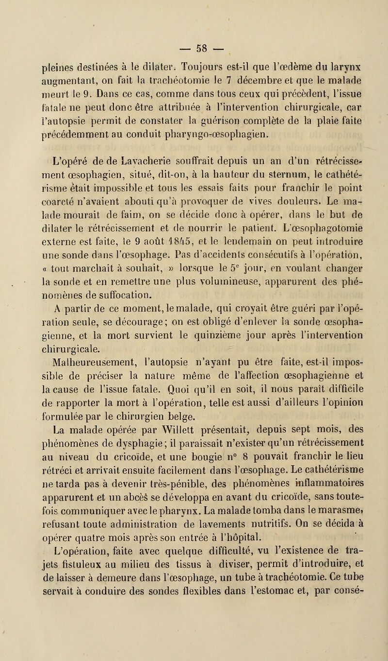 pleines destinées à le dilater. Toujours est-il que l'œdème du larynx augmentant, on fait la trachéotomie le 7 décembre et que le malade meurt le 9. Dans ce cas, comme dans tous ceux qui précèdent, l'issue fatale ne peut donc être attribuée à l'intervention chirurgicale, car l'autopsie permit de constater la guérison complète de la plaie faite précédemment au conduit pharyngo-œsophagien. L'opéré de de Lavacherie souffrait depuis un an d'un rétrécisse- ment œsophagien, situé, dit-on, à la hauteur du sternum, le cathété- risme était impossible et tous les essais faits pour franchir le point coarcté n'avaient abouti qu'à provoquer de vives douleurs. Le ma- lade mourait de faim, on se décide donc à opérer, dans le but de dilater le rétrécissement et de nourrir le patient. L'œsophagotomie externe est faite, le 9 août 1845, et le lendemain on peut introduire une sonde dans l'œsophage. Pas d'accidents consécutifs à l'opération, « tout marchait à souhait, » lorsque le 5e jour, en voulant changer la sonde et en remettre une plus volumineuse, apparurent des phé- nomènes de suffocation. A partir de ce moment, le malade, qui croyait être guéri par l'opé- ration seule, se décourage; on est obligé d'enlever la sonde œsopha- gienne, et la mort survient le quinzième jour après l'intervention chirurgicale. Malheureusement, l'autopsie n'ayant pu être faite, est-il impos- sible de préciser la nature même de l'affection œsophagienne et la cause de l'issue fatale. Quoi qu'il en soit, il nous paraît difficile de rapporter la mort à l'opération, telle est aussi d'ailleurs l'opinion formulée par le chirurgien belge. La malade opérée par Willett présentait, depuis sept mois, des phénomènes de dysphagie; il paraissait n'exister qu'un rétrécissement au niveau du cricoïde, et une bougie n° 8 pouvait franchir le lieu rétréci et arrivait ensuite facilement dans l'œsophage. Le cathétérisme ne tarda pas à devenir très-pénible, des phénomènes inflammatoires apparurent et un abcèè se développa en avant du cricoïde, sans toute- fois communiquer avec le pharynx. La malade tomba dans le marasme» refusant toute administration de lavements nutritifs. On se décida à opérer quatre mois après son entrée à l'hôpital. L'opération, faite avec quelque difficulté, vu l'existence de tra- jets fistuleux au milieu des tissus à diviser, permit d'introduire, et de laisser à demeure dans l'œsophage, un tube à trachéotomie. Ce tube servait à conduire des sondes flexibles dans l'estomac et, par consé-