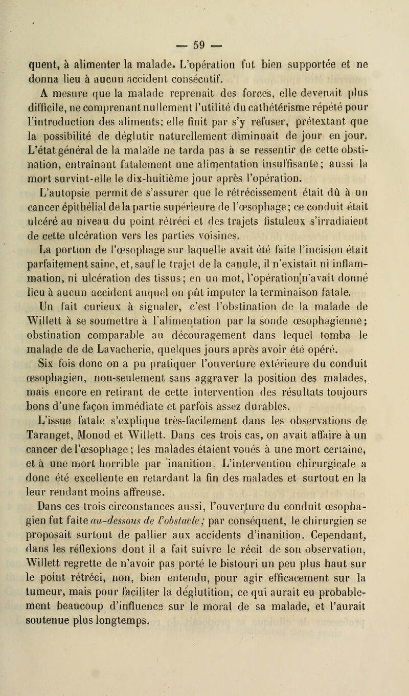 quent, à alimenter la malade. L'opération fut bien supportée et ne donna lieu à aucun accident consécutif. A mesure que la malade reprenait des forces, elle devenait plus difficile, ne comprenant nullement l'utilité du cathétérisme répété pour l'introduction des aliments; elle finit par s'y refuser, prétextant que la possibilité de déglutir naturellement diminuait de jour en jour. L'état général de la malade ne tarda pas à se ressentir de cette obsti- nation, entraînant fatalement une alimentation insuffisante; aussi la mort survint-elle le dix-huitième jour après l'opération. L'autopsie permit de s'assurer que le rétrécissement était dû à un cancer épithélial de la partie supérieure de l'œsophage; ce conduit était ulcéré au niveau du point rétréci et des trajets fistuleux s'irradiaient de cette ulcération vers les parties voisines. La portion de l'œsophage sur laquelle avait été faite l'incision était parfaitement saine, et, sauf le trajet de la canule, il n'existait ni inflam- mation, ni ulcération des tissus; en un mot, l'opération[n'avail donné lieu à aucun accident auquel on pût imputer la terminaison fatale. Un fait curieux à signaler, c'est l'obstination de la malade de Willett à se soumettre à l'alimentation par la sonde œsophagienne; obstination comparable au découragement dans lequel tomba le malade de de Lavacherie, quelques jours après avoir été opéré. Six fois donc on a pu pratiquer l'ouverture extérieure du conduit œsophagien, non-seulement sans aggraver la position des malades, mais encore en retirant de cette intervention des résultats toujours bons d'une façon immédiate et parfois assez durables. L'issue fatale s'explique très-facilement dans les observations de Taranget, Monod et Willett. Dans ces trois cas, on avait affaire à un cancer de l'œsophage ; les malades étaient voués à une mort certaine, et à une mort horrible par inanition. L'intervention chirurgicale a donc été excellente en retardant la fin des malades et surtout en la leur rendant moins affreuse. Dans ces trois circonstances aussi, l'ouverture du conduit œsopha- gien fut faite au-dessous de l'obstacle; par conséquent, le chirurgien se proposait surtout de pallier aux accidents d'inanition. Cependant^ dans les réflexions dont il a fait suivre le récit de son observation, Willett regrette de n'avoir pas porté le bistouri un peu plus haut sur le point rétréci, non, bien entendu, pour agir efficacement sur la tumeur, mais pour faciliter la déglutition, ce qui aurait eu probable- ment beaucoup d'influencs sur le moral de sa malade, et l'aurait soutenue plus longtemps.