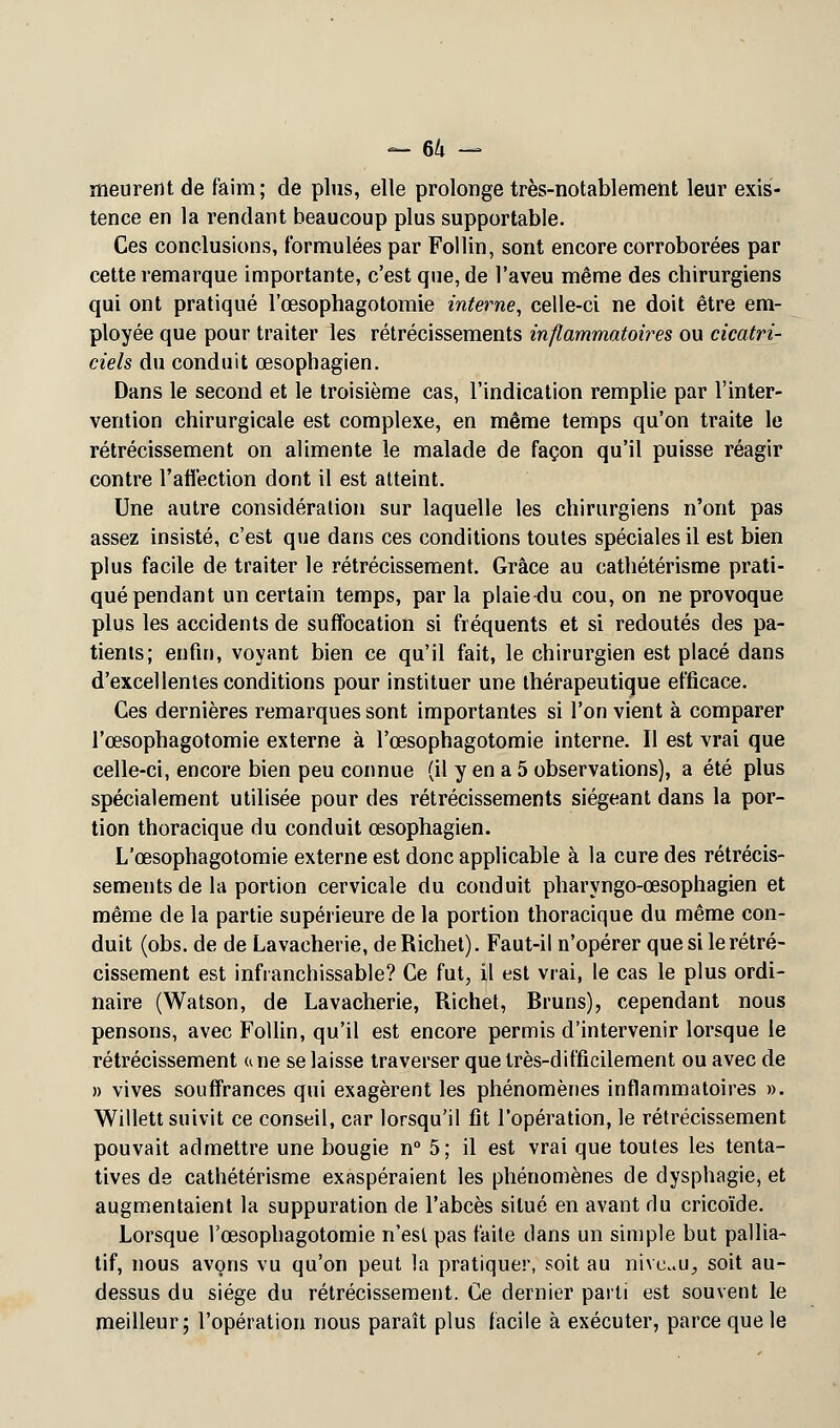 meurent de faim; de plus, elle prolonge très-notablement leur exis- tence en la rendant beaucoup plus supportable. Ces conclusions, formulées par Follin, sont encore corroborées par cette remarque importante, c'est que, de l'aveu même des chirurgiens qui ont pratiqué l'œsophagotomie interne, celle-ci ne doit être em- ployée que pour traiter les rétrécissements inflammatoires ou cicatri- ciels du conduit œsophagien. Dans le second et le troisième cas, l'indication remplie par l'inter- vention chirurgicale est complexe, en même temps qu'on traite le rétrécissement on alimente le malade de façon qu'il puisse réagir contre l'affection dont il est atteint. Une autre considération sur laquelle les chirurgiens n'ont pas assez insisté, c'est que dans ces conditions toutes spéciales il est bien plus facile de traiter le rétrécissement. Grâce au cathétérisme prati- qué pendant un certain temps, par la plaie du cou, on ne provoque plus les accidents de suffocation si fréquents et si redoutés des pa- tients; enfin, voyant bien ce qu'il fait, le chirurgien est placé dans d'excellentes conditions pour instituer une thérapeutique efficace. Ces dernières remarques sont importantes si l'on vient à comparer l'œsophagotomie externe à l'œsophagotomie interne. Il est vrai que celle-ci, encore bien peu connue (il y en a 5 observations), a été plus spécialement utilisée pour des rétrécissements siégeant dans la por- tion thoracique du conduit œsophagien. L'œsophagotomie externe est donc applicable à la cure des rétrécis- sements de la portion cervicale du conduit pharyngo-œsophagien et même de la partie supérieure de la portion thoracique du même con- duit (obs. de de Lavacheiie, deRichet). Faut-il n'opérer que si le rétré- cissement est infranchissable? Ce fut, il est vrai, le cas le plus ordi- naire (Watson, de Lavacherie, Richet, Bruns), cependant nous pensons, avec Follin, qu'il est encore permis d'intervenir lorsque le rétrécissement une se laisse traverser que très-difficilement ou avec de » vives souffrances qui exagèrent les phénomènes inflammatoires ». Willett suivit ce conseil, car lorsqu'il fit l'opération, le rétrécissement pouvait admettre une bougie n° 5; il est vrai que toutes les tenta- tives de cathétérisme exaspéraient les phénomènes de dysphagie, et augmentaient la suppuration de l'abcès situé en avant du cricoïde. Lorsque l'œsophagotomie n'est pas faite dans un simple but pallia- tif, nous avons vu qu'on peut la pratiquer, soit au niveau, soit au- dessus du siège du rétrécissement. Ce dernier parti est souvent le meilleur; l'opération nous paraît plus facile à exécuter, parce que le