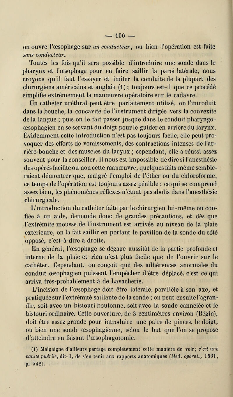 on ouvre l'œsophage sur un conducteur, ou bien l'opération est faite sans conducteur. Toutes les fois qu'il sera possible d'introduire une sonde dans le pharynx et l'œsophage pour en faire saillir la paroi latérale, nous croyons qu'il faut l'essayer et imiter la conduite de la plupart des chirurgiens américains et anglais (1) ; toujours est-il que ce procédé simplifie extrêmement la manœuvre opératoire sur le cadavre. Un cathéter uréthral peut être parfaitement utilisé, on l'introduit dans la bouche, la concavité de l'instrument dirigée vers la convexité de la langue ; puis on le fait passer jusque dans le conduit pharyngo- œsophagien en se servant du doigt pour le guider en arrière du larynx. Évidemment cette introduction n'est pas toujours facile, elle peut pro- voquer des efforts de vomissements, des contractions intenses de l'ar- rière-bouche et des muscles du larynx ; cependant, elle a réussi assez souvent pour la conseiller. Il nous est impossible dediresil'anesthésie des opérés facilite ou non cette manœuvre, quelques faits même semble- raient démontrer que, malgré l'emploi de l'éther ou du chloroforme, ce temps de l'opération est toujours assez pénible ; ce qui se comprend assez bien, les phénomènes réflexes n'étant pas abolis dans l'anesthésie chirurgicale. L'introduction du cathéter faite par le chirurgien lui-même ou con- fiée à un aide, demande donc de grandes précautions, et dès que l'extrémité mousse de l'instrument est arrivée au niveau de la plaie extérieure, on la fait saillir en portant le pavillon de la sonde du côté opposé, c'est-à-dire à droite. En général, l'œsophage se dégage aussitôt de la partie profonde et interne de la plaie et rien n'est plus facile que de l'ouvrir sur le cathéter. Cependant, on conçoit que des adhérences anormales du conduit œsophagien puissent l'empêcher d'être déplacé, c'est ce qui arriva très-probablement h de Lavacherie. L'incision de l'œsophage doit être latérale, parallèle à son axe, et pratiquée sur l'extrémité saillante de la sonde ; on peut ensuite l'agran- dir, soit avec un bistouri boutonné, soit avec la sonde cannelée et le bistouri ordinaire. Cette ouverture, de 3 centimètres environ (Bégin), doit être assez grande pour introduire une paire de pinces, le doigt, ou bien une sonde œsophagienne, selon le but que l'on se propose d'atteindre en faisant l'œsophagotomie. (1) Malgaigne d'ailleurs partage complètement cette manière de voir; c'est une vanité puérile, dit-il, de s'en tenir aux rapports anatomiques (MM. opérât., 1861, p. 542).