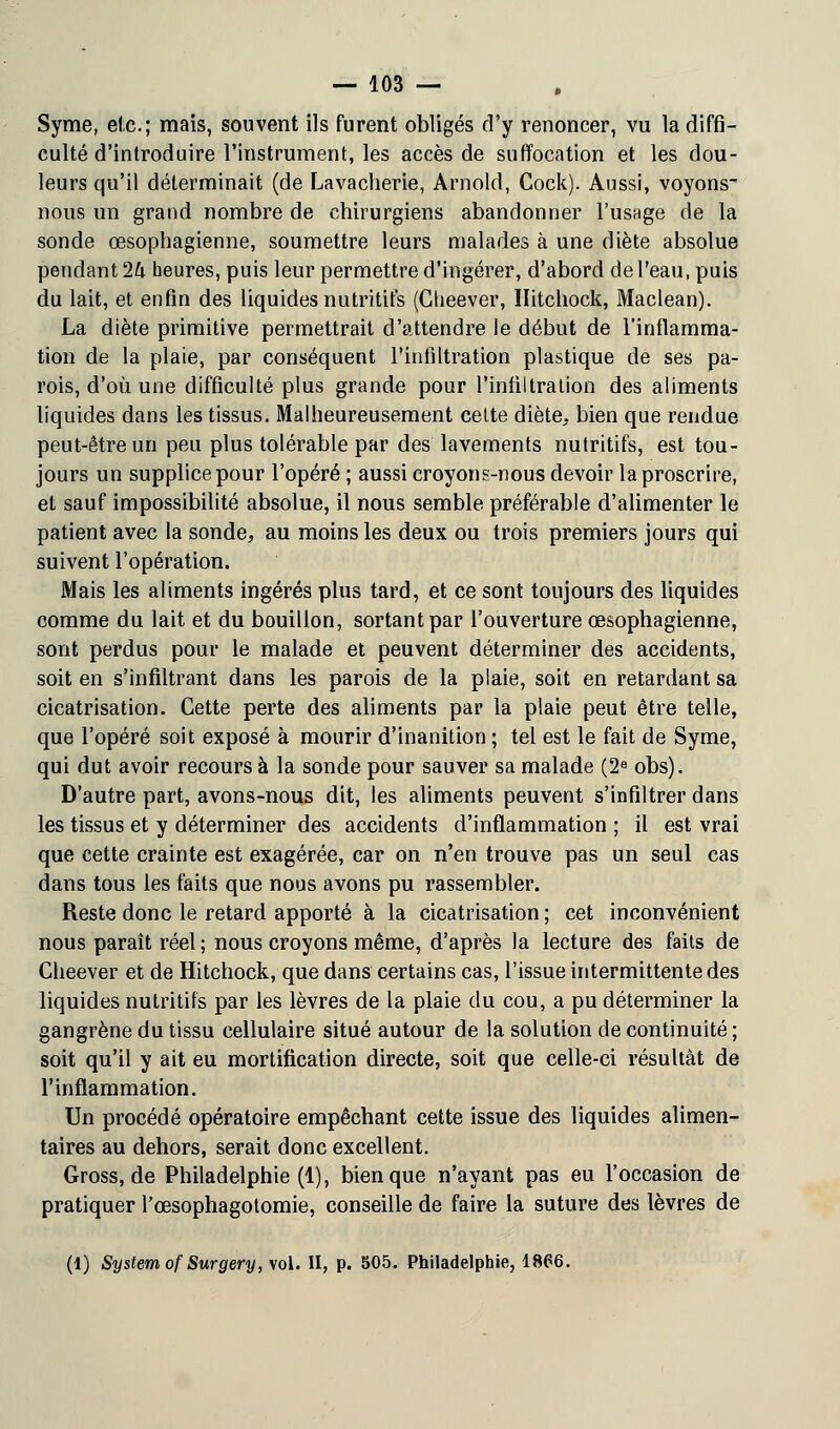 Syme, etc.; mais, souvent ils furent obligés d'y renoncer, vu la diffi- culté d'introduire l'instrument, les accès de suffocation et les dou- leurs qu'il déterminait (de Lavacherie, Arnold, Cock). Aussi, voyons- nous un grand nombre de chirurgiens abandonner l'usage de la sonde œsophagienne, soumettre leurs malades à une diète absolue pendant 1k heures, puis leur permettre d'ingérer, d'abord de l'eau, puis du lait, et enfin des liquides nutritifs (Ctieever, Ilitchock, Maclean). La diète primitive permettrait d'attendre le début de l'inflamma- tion de la plaie, par conséquent l'infiltration plastique de ses pa- rois, d'où une difficulté plus grande pour l'infiltration des aliments liquides dans les tissus. Malheureusement celte diète, bien que rendue peut-être un peu plus tolérable par des lavements nutritifs, est tou- jours un supplice pour l'opéré ; aussi croyons-nous devoir la proscrire, et sauf impossibilité absolue, il nous semble préférable d'alimenter le patient avec la sonde, au moins les deux ou trois premiers jours qui suivent l'opération. Mais les aliments ingérés plus tard, et ce sont toujours des liquides comme du lait et du bouillon, sortant par l'ouverture œsophagienne, sont perdus pour le malade et peuvent déterminer des accidents, soit en s'infiltrant dans les parois de la plaie, soit en retardant sa cicatrisation. Cette perte des aliments par la plaie peut être telle, que l'opéré soit exposé à mourir d'inanition ; tel est le fait de Syme, qui dut avoir recours à la sonde pour sauver sa malade (2e obs). D'autre part, avons-nous dit, les aliments peuvent s'infiltrer dans les tissus et y déterminer des accidents d'inflammation ; il est vrai que cette crainte est exagérée, car on n'en trouve pas un seul cas dans tous les faits que nous avons pu rassembler. Reste donc le retard apporté à la cicatrisation ; cet inconvénient nous paraît réel ; nous croyons même, d'après la lecture des faits de Cheever et de Hitchock, que dans certains cas, l'issue intermittente des liquides nutritifs par les lèvres de la plaie du cou, a pu déterminer la gangrène du tissu cellulaire situé autour de la solution de continuité ; soit qu'il y ait eu mortification directe, soit que celle-ci résultât de l'inflammation. Un procédé opératoire empêchant cette issue des liquides alimen- taires au dehors, serait donc excellent. Gross.de Philadelphie (1), bien que n'ayant pas eu l'occasion de pratiquer l'œsophagotomie, conseille de faire la suture des lèvres de (1) System ofSurgery, vol. II, p. 505. Philadelphie, 1866.