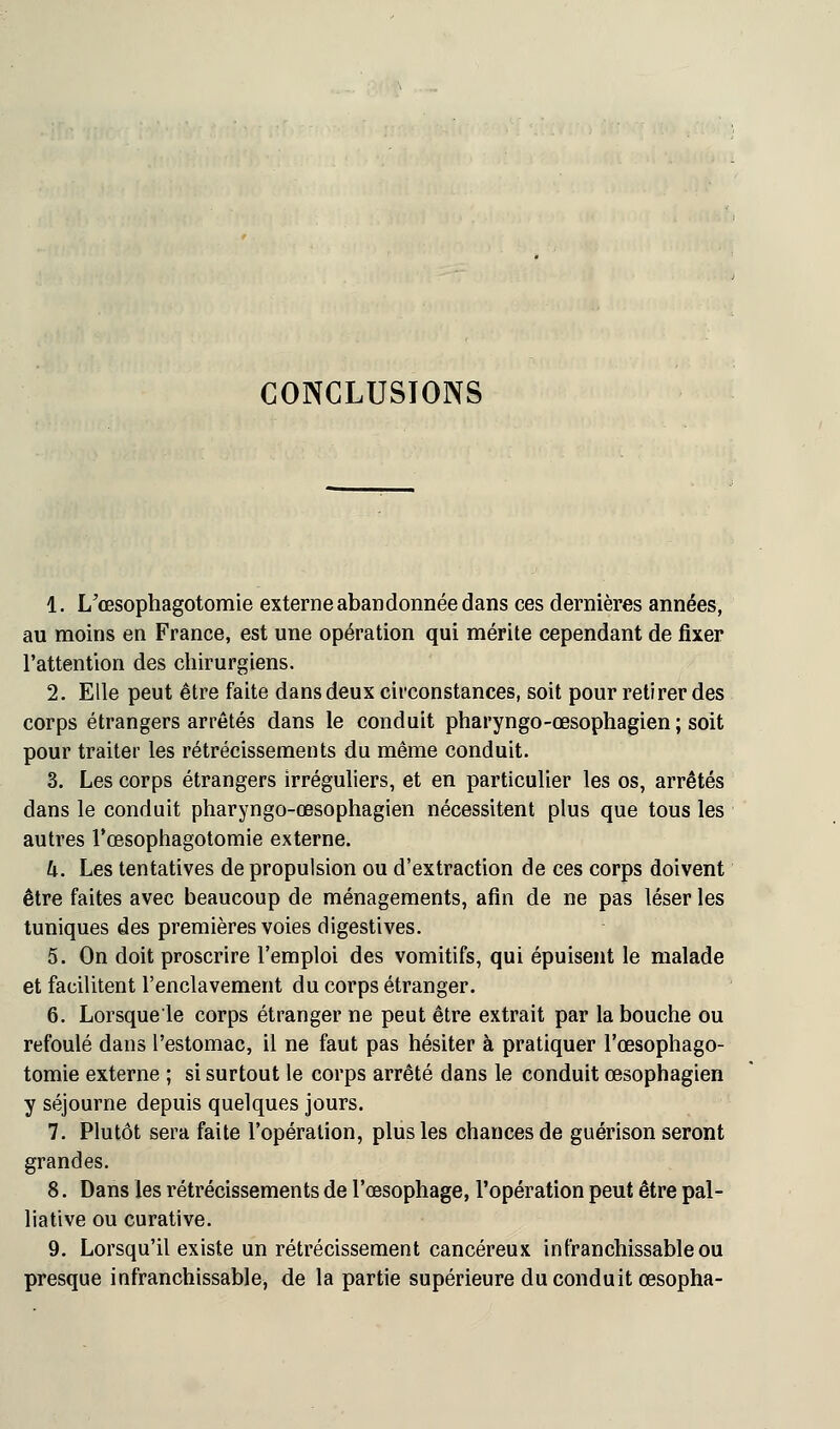 CONCLUSIONS 1. L'œsophagotomie externe abandonnée dans ces dernières années, au moins en France, est une opération qui mérite cependant de fixer l'attention des chirurgiens. 2. Elle peut être faite dans deux circonstances, soit pour retirer des corps étrangers arrêtés dans le conduit pharyngo-œsophagien; soit pour traiter les rétrécissements du même conduit. 3. Les corps étrangers irréguliers, et en particulier les os, arrêtés dans le conduit pharyngo-œsophagien nécessitent plus que tous les autres l'œsophagotomie externe. h. Les tentatives de propulsion ou d'extraction de ces corps doivent être faites avec beaucoup de ménagements, afin de ne pas léser les tuniques des premières voies digestives. 5. On doit proscrire l'emploi des vomitifs, qui épuisent le malade et facilitent l'enclavement du corps étranger. 6. Lorsque'le corps étranger ne peut être extrait par la bouche ou refoulé dans l'estomac, il ne faut pas hésiter à pratiquer l'œsophago- tomie externe ; si surtout le corps arrêté dans le conduit œsophagien y séjourne depuis quelques jours. 7. Plutôt sera faite l'opération, plus les chances de guérison seront grandes. 8. Dans les rétrécissements de l'œsophage, l'opération peut être pal- liative ou curative. 9. Lorsqu'il existe un rétrécissement cancéreux infranchissable ou presque infranchissable, de la partie supérieure du conduit œsopha-