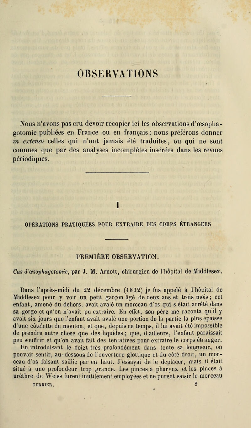 OBSERVATIONS Nous n'avons pas cru devoir recopier ici les observations d'œsopha- gotomie publiées en France ou en français; nous préférons donner in extenso celles qui n'ont jamais été traduites, ou qui ne sont connues que par des analyses incomplètes insérées dans les revues périodiques. I OPÉRATIONS PRATIQUÉES POUR EXTRAIRE DES CORPS ÉTRANGERS PREMIÈRE OBSERVATION. Cas d'œsophagotomie, par J. M. Arnott, chirurgien de l'hôpital de Middlesex. Dans l'après-midi du 22 décembre (1832) je fus appelé à l'hôpital de Middlesex pour y voir un petit garçon âgé de deux ans et trois mois ; cet enfant, amené du dehors, avait avalé un morceau d'os qui s'était arrêté dans sa gorge et qu'on n'avait pu extraire. En effet, son père me raconta qu'il y avait six jours que l'enfant avait avalé une portion de la partie la plus épaisse d'une côtelette de mouton, et que, depuis ce temps, il lui avait été impossible de prendre autre chose que des liquides ; que, d'ailleurs, l'enfant paraissait peu souffrir et qu'on avait fait des tentatives pour extraire le corps étranger. En introduisant le doigt très-profondément dans toute sa longueur, on pouvait sentir, au-dessous de l'ouverture glotlique et du côté droit, un mor- ceau d'os faisant saillie par en haut. J'essayai de le déplacer, mais il était situé à une profondeur trop grande. Les pinces à pharynx et les pinces à urèthre de Weiss furent inutilement employées et ne purent saisir le morceau TERRIER. 8