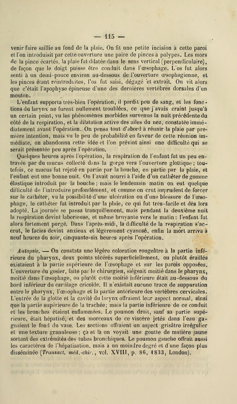 venir faire saillie au fond de la plaie. On fit une petite incision à cette paroi et l'on introduisit par cette ouverture une paire de pinces à polypes. Les mors de la pince écartés, la plaie fut ddatée dans le sens vertical (perpendiculaire), de façon que le doigt puisse être conduit dans l'œsophage. L'os fut alors senti à un demi-pouce environ au-dessous de l'ouverture œsophagienne, et les pinces étant réintroduites, l'os fut saisi, dégagé et extrait. On vit alors que c'était l'apophyse épineuse d'une des dernières vertèbres dorsales d'un mouton. L'enfant supporta très-bien l'opération, il perdit peu de sang, et les fonc- tions du larynx ne furent nullement troublées, ce que j'avais craint jusqu'à un certain point, vu les phénomènes morbides survenus la nuit précédente du côté de la respiration, et la dilatation active des ailes du nez, constatée immé- diatement avant l'opération. On pensa tout d'abord à réunir la plaie par pre- mière intention, mais vu le peu de probabilité en faveur de cette réunion im- médiate, on abandonna cette idée et l'on prévint ainsi une difficulté qui se serait présentée peu après l'opération. Quelques heures après l'opération, la respiration de l'enfant fut un peu en- travée par du mucus collecté dans la gorge vers l'ouverture glottique ; tou- tefois, ce mucus fut rejeté en partie par la bouche, en partie par la plaie, et l'enfant eut une bonne nuit. On l'avait nourri à l'aide d'un cathéter de gomme élastique introduit par la bouche ; mais le lendemain matin on eut quelque difficulté de l'introduire profondément, et comme on crut imprudent de forcer sur le cathéter, vu la possibilité d'une ulcération ou d'une blessure de l'œso- phage, le cathéter fut introduit par la plaie, ce qui fut très-facile et dès lors adopté. La journée se passa tranquillement, mais pendant la deuxième nuit la respiration devint laborieuse, et même bruyante vers le matin: l'enfant fut alors fortement purgé. Dans l'après-midi, la difficulté de la respiration s'ac- crut, le faciès devint anxieux et légèrement cyanose, enfin la mort arriva à neuf heures du soir, cinquante-six heures après l'opération. Autopsie. — On constata une légère coloration rougeâtre à la partie infé- rieure du pharynx, deux points ulcérés superficiellement, ou plutôt éraillés existaient à la partie supérieure de l'œsophage et sur les parois opposées. L'ouverture du gosier, faite par le chirurgien, siégeait moitié dans le pharynx, moitié dans l'œsophage, on plutôt cette moitié inférieure était au-dessous du bord inférieur du cartilage cricoïde. Il n'existait aucune trace de suppuration entre le pharynx, l'œsophage et la partie antérieure des vertèbres cervicales. L'entrée de la glotte et la cavité du larynx offraient leur aspect normal, ainsi que la partie supérieure de la trachée; mais la partie inférieure de ce conduit et les bronches étaient enflammées. Le poumon droit, sauf sa partie supé- rieure, était hépatisé, et des morceaux de ce viscère jetés dans l'eau ga- gnaient le fond du vase. Les sections offraient un aspect grisâtre irrégulier et une texture granuleuse ; çà et là on voyait une goutte de matière jaune sortant des extrémités des tubes bronchiques. Le poumon gauche offrait aussi les caractères de l'hépatisation, mais à un moindre degré et d'une façon plus disséminée (Transact. méd.-chir., vol. XVIII, p. 86, 1833, London).