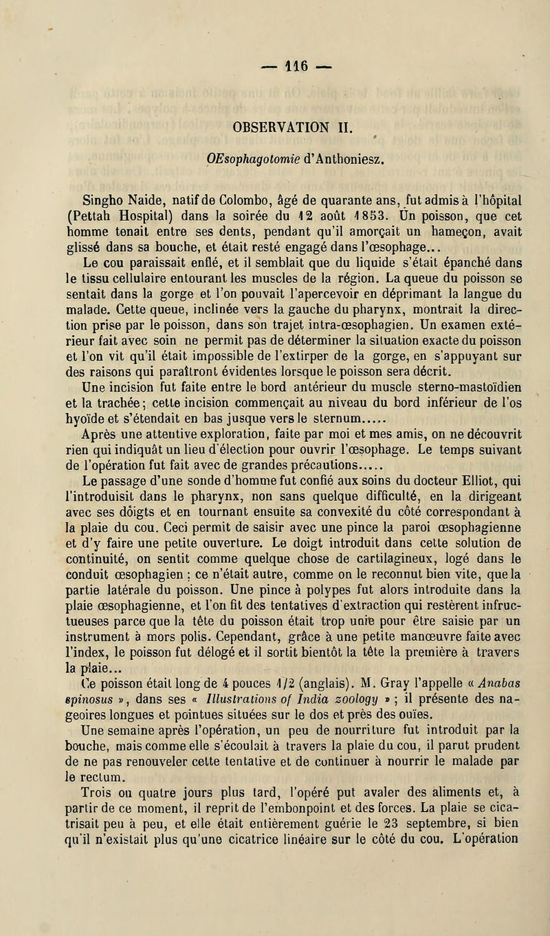 OBSERVATION II. OEsophagotomie d'Anthoniesz. Singho Naide, natif de Colombo, âgé de quarante ans, fut admis à l'hôpital (Pettah Hospital) dans la soirée du 4 2 août 4 853. Un poisson, que cet homme tenait entre ses dents, pendant qu'il amorçait un hameçon, avait glissé dans sa bouche, et était resté engagé dans l'œsophage... Le cou paraissait enflé, et il semblait que du liquide s'était épanché dans le tissu cellulaire entourant les muscles de la région. La queue du poisson se sentait dans la gorge et l'on pouvait l'apercevoir en déprimant la langue du malade. Cette queue, inclinée vers la gauche du pharynx, montrait la direc- tion prise par le poisson, dans son trajet intra-œsophagien. Un examen exté- rieur fait avec soin ne permit pas de déterminer la situation exacte du poisson et l'on vit qu'il était impossible de l'extirper de la gorge, en s'appuyant sur des raisons qui paraîtront évidentes lorsque le poisson sera décrit. Une incision fut faite entre le bord antérieur du muscle sterno-mastoïdien et la trachée ; cette incision commençait au niveau du bord inférieur de l'os hyoïde et s'étendait en bas jusque vers le sternum Après une attentive exploration, faite par moi et mes amis, on ne découvrit rien qui indiquât un lieu d'élection pour ouvrir l'œsophage. Le temps suivant de l'opération fut fait avec de grandes précautions Le passage d'une sonde d'homme fut confié aux soins du docteur Elliot, qui l'introduisit dans le pharynx, non sans quelque difficulté, en la dirigeant avec ses doigts et en tournant ensuite sa convexité du côté correspondant à la plaie du cou. Ceci permit de saisir avec une pince la paroi œsophagienne et d'y faire une petite ouverture. Le doigt introduit dans cette solution de continuité, on sentit comme quelque chose de cartilagineux, logé dans le conduit œsophagien ; ce n'était autre, comme on le reconnut bien vite, que la partie latérale du poisson. Une pince à polypes fut alors introduite dans la plaie œsophagienne, et l'on fit des tentatives d'extraction qui restèrent infruc- tueuses parce que la tête du poisson était trop unie pour être saisie par un instrument à mors polis. Cependant, grâce à une petite manœuvre faite avec l'index, le poisson fut délogé et il sortit bientôt la tête la première à travers la plaie... Ce poisson était long de 4 pouces 4/2 (anglais). M. Gray l'appelle « Anabas epinosus », dans ses « Illustrations of India zoology » ; il présente des na- geoires longues et pointues situées sur le dos et près des ouïes. Une semaine après l'opération, un peu de nourriture fut introduit parla bouche, mais comme elle s'écoulait à travers la plaie du cou, il parut prudent de ne pas renouveler cette tentative et de continuer à nourrir le malade par le rectum. Trois ou quatre jours plus tard, l'opéré put avaler des aliments et, à partir de ce moment, il reprit de l'embonpoint et des forces. La plaie se cica- trisait peu à peu, et elle était entièrement guérie le 23 septembre, si bien qu'il n'existait plus qu'une cicatrice linéaire sur le côté du cou. L'opération