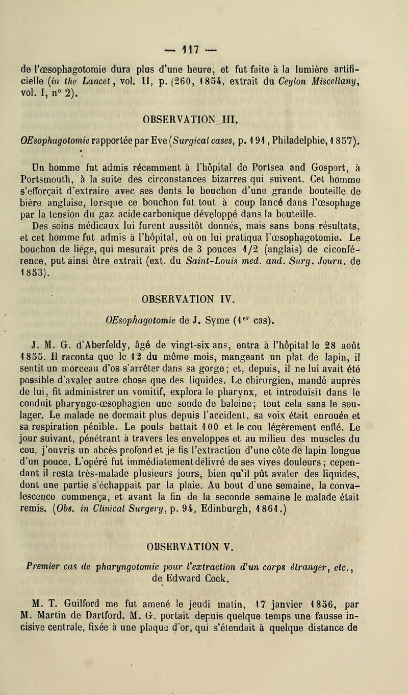 de l'œsophagotomie dura plus d'une heure, et fut faite à la lumière artifi- cielle (in the Lancet, vol. II, p. (260, 1854, extrait du Ceylon Miscellany, vol. I, n° 2). OBSERVATION III. OEsophagotomie rapportée par Eve (Surgical cases, p. 191, Philadelphie, 1 857). Un homme fut admis récemment à l'hôpital de Portsea and Gosport, à Portsmouth, à la suite des circonstances bizarres qui suivent. Cet homme s'efforçait d'extraire avec ses dents le bouchon d'une grande bouteille de bière anglaise, lorsque ce bouchon fut tout à coup lancé dans l'œsophage par la tension du gaz acide carbonique développé dans la bouteille. Des soins médicaux lui furent aussitôt donnés, mais sans bons résultats, et cet homme fut admis à l'hôpital, où on lui pratiqua l'œsophagotomie. Le bouchon de liège, qui mesurait près de 3 pouces 4/2 (anglais) de ciconfé- rence, put ainsi être extrait (ext. du Saint-Louis med. and. Surg. Journ. de 1853). OBSERVATION IV. OEsophagotomie de J. Syme (1er cas). J. M. G. d'Aberfeldy, âgé de vingt-six ans, entra à l'hôpital le 28 août 4 855. Il raconta que le 4 2 du même mois, mangeant un plat de lapin, il sentit un morceau d'os s'arrêter dans sa gorge; et, depuis, il ne lui avait été possible d'avaler autre chose que des liquides. Le chirurgien, mandé auprès de lui, fit administrer un vomitif, explora le pharynx, et introduisit dans le conduit pharyngo-œsophagien une sonde de baleine; tout cela sans le sou- lager. Le malade ne dormait plus depuis l'accident, sa voix était enrouée et sa respiration pénible. Le pouls battait 4 00 et le cou légèrement enflé. Le jour suivant, pénétrant à travers les enveloppes et au milieu des muscles du cou, j'ouvris un abcès profond et je fis l'extraction d'une côte de lapin longue d'un pouce. L'opéré fut immédiatement délivré de ses vives douleurs; cepen- dant il resta très-malade plusieurs jours, bien qu'il pût avaler des liquides, dont une partie s'échappait par la plaie. Au bout d'une semaine, la conva- lescence commença, et avant la fin de la seconde semaine le malade était remis. (06s. in Clinical Surgery, p. 94, Edinburgh, 4 861.) OBSERVATION V. Premier cas de pharyngotomie pour Vex traction d'un corps étranger, etc., de Edward Cock. M. T. Guilford me fut amené le jeudi matin, 17 janvier 1856, par M. Martin de Dartford. M. G. portait depuis quelque temps une fausse in- cisive centrale, fixée à une plaque d'or, qui s'étendait à quelque distance de