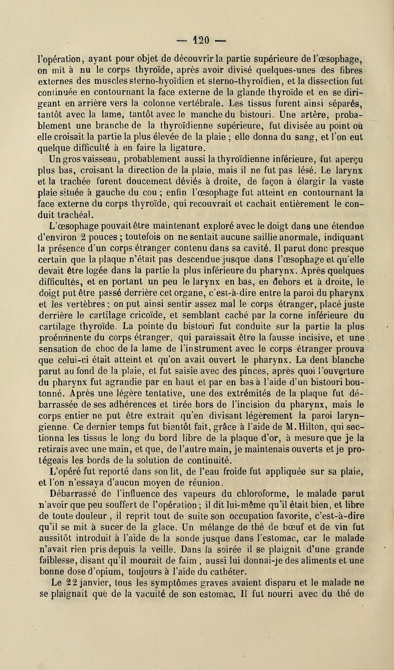 l'opération, ayant pour objet de découvrir la partie supérieure de l'œsophage, on mit à nu le corps thyroïde, après avoir divisé quelques-unes des fibres externes des muscles sterno-hyoïdien et sterno-thyroïdien, et la dissection fut conlinuée en contournant la face externe de la glande thyroïde et en se diri- geant en arrière vers la colonne vertébrale. Les tissus furent ainsi séparés, tantôt avec la lame, tantôt avec le manche du bistouri. Une artère, proba- blement une branche de la thyroïdienne supérieure, fut divisée au point où elle croisait la partie la plus élevée de la plaie ; elle donna du sang, et l'on eut quelque difficulté à en faire la ligature. Un gros vaisseau, probablement aussi la thyroïdienne inférieure, fut aperçu plus bas, croisant la direction de la plaie, mais il ne fut pas lésé. Le larynx et la trachée furent doucement déviés à droite, de façon à élargir la vaste plaie située à gauche du cou ; enfin l'œsophage fut atteint en contournant la face externe du corps thyroïde, qui recouvrait et cachait entièrement le con- duit trachéal. L'œsophage pouvait être maintenant exploré avec le doigt dans une étendue d'environ 2 pouces ; toutefois on ne sentait aucune saillie anormale, indiquant la présence d'un corps étranger contenu dans sa cavité. 11 parut donc presque certain que la plaque n'était pas descendue jusque dans l'œsophage et qu'elle devait être logée dans la partie la plus inférieure du pharynx. Après quelques difficultés, et en portant un peu le larynx en bas, en dehors et à droite, le doigt put être passé derrière cet organe, c'est-à-dire entre la paroi du pharynx et les vertèbres ; on put ainsi sentir assez mal le corps étranger, placé juste derrière le cartilage cricoïde, et semblant caché par la corne inférieure du cartilage thyroïde. La pointe du bistouri fut conduite sur la partie la plus proéminente du corps étranger, qui paraissait être la fausse incisive, et une sensation de choc de la lame de l'instrument avec le corps étranger prouva que celui-ci était atteint et qu'on avait ouvert le pharynx. La dent blanche parut au fond de la plaie, et fut saisie avec des pinces, après quoi l'ouverture du pharynx fut agrandie par en haut et par en basa l'aide d'un bistouri bou- tonné. Après une légère tentative, une des extrémités de la plaque fut dé- barrassée de ses adhérences et tirée hors de l'incision du pharynx, mais le corps entier ne put être extrait qu'en divisant légèrement la paroi laryn- gienne. Ce dernier temps fut bientôt fait, grâce à l'aide de M.Hilton, qui sec- tionna les tissus le long du bord libre de la plaque d'or, à mesure que je la retirais avec une main, et que, de l'autre main, je maintenais ouverts et je pro- tégeais les bords de la solution de continuité. L'opéré fut reporté dans son lit, de l'eau froide fut appliquée sur sa plaie, et l'on n'essaya d'aucun moyen de réunion. Débarrassé de l'influence des vapeurs du chloroforme, le malade parut n'avoir que peu souffert de l'opération ; il dit lui-même qu'il était bien, et libre de toute douleur, il reprit tout de suite son occupation favorite, c'est-à-dire qu'il se mit à sucer de la glace. Un mélange de thé de bœuf et de vin fut aussitôt introduit à l'aide de la sonde jusque dans l'estomac, car le malade n'avait rien pris depuis la veille. Dans la soirée il se plaignit d'une grande faiblesse, disant qu'il mourait de faim , aussi lui donnai-je des aliments et une bonne dose d'opium, toujours à l'aide du cathéter. Le 22 janvier, tous les symptômes graves avaient disparu et le malade ne se plaignait que de la vacuité de son estomac. 11 fut nourri avec du thé de