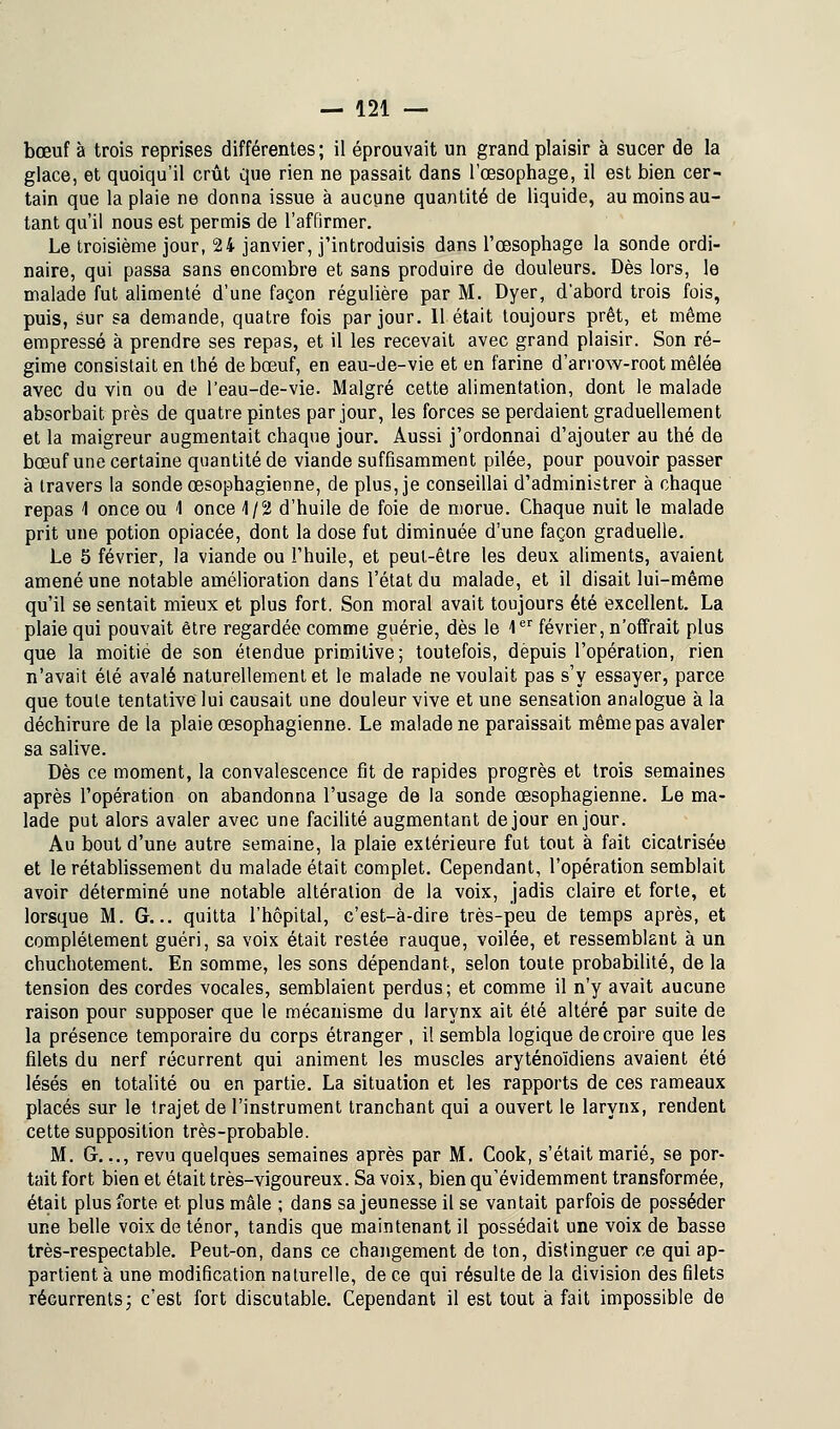 bœuf à trois reprises différentes; il éprouvait un grand plaisir à sucer de la glace, et quoiqu'il crût que rien ne passait dans l'œsophage, il est bien cer- tain que la plaie ne donna issue à aucune quantité de liquide, au moins au- tant qu'il nous est permis de l'affirmer. Le troisième jour, 24 janvier, j'introduisis dans l'œsophage la sonde ordi- naire, qui passa sans encombre et sans produire de douleurs. Dès lors, le malade fut alimenté d'une façon régulière par M. Dyer, d'abord trois fois, puis, sur sa demande, quatre fois par jour. Il était toujours prêt, et même empressé à prendre ses repas, et il les recevait avec grand plaisir. Son ré- gime consistait en thé de bœuf, en eau-de-vie et en farine d'arrow-root mêlée avec du vin ou de l'eau-de-vie. Malgré cette alimentation, dont le malade absorbait près de quatre pintes par jour, les forces se perdaient graduellement et la maigreur augmentait chaque jour. Aussi j'ordonnai d'ajouter au thé de bœuf une certaine quantité de viande suffisamment pilée, pour pouvoir passer à travers la sonde œsophagienne, de plus, je conseillai d'administrer à chaque repas 1 once ou 1 once 4/2 d'huile de foie de morue. Chaque nuit le malade prit une potion opiacée, dont la dose fut diminuée d'une façon graduelle. Le 5 février, la viande ou l'huile, et peut-être les deux aliments, avaient amené une notable amélioration dans l'état du malade, et il disait lui-même qu'il se sentait mieux et plus fort. Son moral avait toujours été excellent. La plaie qui pouvait être regardée comme guérie, dès le 1er février, n'offrait plus que la moitié de son étendue primitive; toutefois, depuis l'opération, rien n'avait été avalé naturellement et le malade ne voulait pas s'y essayer, parce que toute tentative lui causait une douleur vive et une sensation analogue à la déchirure de la plaie œsophagienne. Le malade ne paraissait même pas avaler sa salive. Dès ce moment, la convalescence fit de rapides progrès et trois semaines après l'opération on abandonna l'usage de la sonde œsophagienne. Le ma- lade put alors avaler avec une facilité augmentant de jour en jour. Au bout d'une autre semaine, la plaie extérieure fut tout à fait cicatrisée et le rétablissement du malade était complet. Cependant, l'opération semblait avoir déterminé une notable altération de la voix, jadis claire et forte, et lorsque M. Gr... quitta l'hôpital, c'est-à-dire très-peu de temps après, et complètement guéri, sa voix était restée rauque, voilée, et ressemblant à un chuchotement. En somme, les sons dépendant, selon toute probabilité, de la tension des cordes vocales, semblaient perdus; et comme il n'y avait aucune raison pour supposer que le mécanisme du larynx ait été altéré par suite de la présence temporaire du corps étranger , il sembla logique de croire que les filets du nerf récurrent qui animent les muscles aryténoïdiens avaient été lésés en totalité ou en partie. La situation et les rapports de ces rameaux placés sur le trajet de l'instrument tranchant qui a ouvert le larynx, rendent cette supposition très-probable. M. G.,., revu quelques semaines après par M. Cook, s'était marié, se por- tait fort bien et était très-vigoureux. Sa voix, bien qu'évidemment transformée, était plus forte et plus mâle ; dans sa jeunesse il se vantait parfois de posséder une belle voix de ténor, tandis que maintenant il possédait une voix de basse très-respectable. Peut-on, dans ce changement de ton, distinguer ce qui ap- partient à une modification naturelle, de ce qui résulte de la division des filets récurrents; c'est fort discutable. Cependant il est tout à fait impossible de