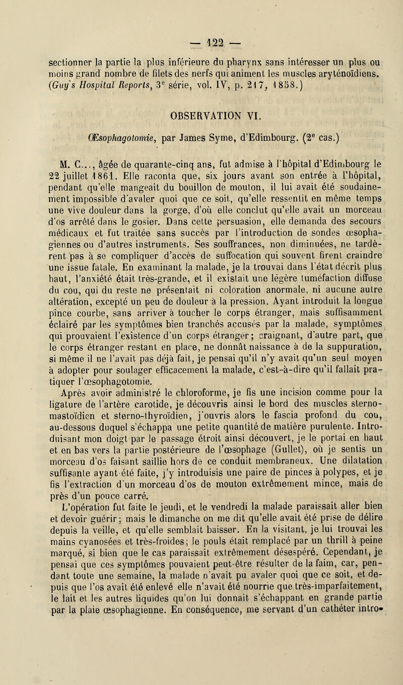 sectionner la partie la plus inférieure du pharynx sans intéresser un plus ou moins grand nombre de filets des nerfs qui animent les muscles aryténoïdiens. (Guys Hospital Reports, 3e série, vol. IV, p. 217, 1858.) OBSERVATION VI. Œsophagotomie, par James Syme, d'Edimbourg. (2e cas.) M. C..., âgée de quarante-cinq ans, fut admise à l'hôpital d'Edimbourg le 22 juillet 1861. Elle raconta que, six jours avant son entrée à l'hôpital, pendant qu'elle mangeait du bouillon de mouton, il lui avait été soudaine- ment impossible d'avaler quoi que ce soit, qu'elle ressentit en même temps une vive douleur dans la gorge, d'où elle conclut qu'elle avait un morceau d'os arrêté dans le gosier. Dans cette persuasion, elle demanda des secours médicaux et fut traitée sans succès par l'introduction de sondes œsopha- giennes ou d'autres instruments. Ses souffrances, non diminuées, ne tardè- rent pas à se compliquer d'accès de suffocation qui souvent firent craindre une issue fatale. En examinant la malade, je la trouvai dans l'état décrit plus haut, l'anxiété était très-grande, et il existait une légère tuméfaction diffuse du cou, qui du reste ne présentait ni coloration anormale, ni aucune autre altération, excepté un peu de douleur à la pression. Ayant introduit la longue pince courbe, sans arriver à toucher le corps étranger, mais suffisamment éclairé par les symptômes bien tranchés accusés par la malade, symptômes qui prouvaient l'existence d'un corps étranger; craignant, d'autre part, que le corps étranger restant en place, ne donnât naissance à de la suppuration, si même il ne l'avait pas déjà fait, je pensai qu'il n'y avait qu'un seul moyen à adopter pour soulager efficacement la malade, c'est-à-dire qu'il fallait pra- tiquer l'œsophagotomie. Après avoir administré le chloroforme, je fis une incision comme pour la ligature de l'artère carotide, je découvris ainsi le bord des muscles sterno- mastoïdien et sterno-thyroïdien, j'ouvris alors le fascia profond du cou, au-dessous duquel s'échappa une petite quantité de matière purulente. Intro- duisant mon doigt par le passage étroit ainsi découvert, je le portai en haut et en bas vers la partie postérieure de l'œsophage (Gullet), où je sentis un morceau d'os faisant saillie hors de ce conduit membraneux. Une dilatation suffisante ayant été faite, j'y introduisis une paire de pinces à polypes, et je fis l'extraction d'un morceau d'os de mouton extrêmement mince, mais de près d'un pouce carré. L'opération fut faite le jeudi, et le vendredi la malade paraissait aller bien et devoir guérir; mais le dimanche on me dit qu'elle avait été prise de délire depuis la veille, et qu'elle semblait baisser. En la visitant, je lui trouvai les mains cyanosées et très-froides; le pouls était remplacé par un thrill à peine marqué, si bien que le cas paraissait, extrêmement désespéré. Cependant, je pensai que ces symptômes pouvaient peut-être résulter de la faim, car, pen- dant toute une semaine, la malade n'avait pu avaler quoi que ce soit, et de- puis que l'os avait été enlevé elle n'avait été nourrie que très-imparfaitement, le lait et les autres liquides qu'on lui donnait s'échappant en grande partie par la plaie œsophagienne. En conséquence, me servant d'un cathéter intro»