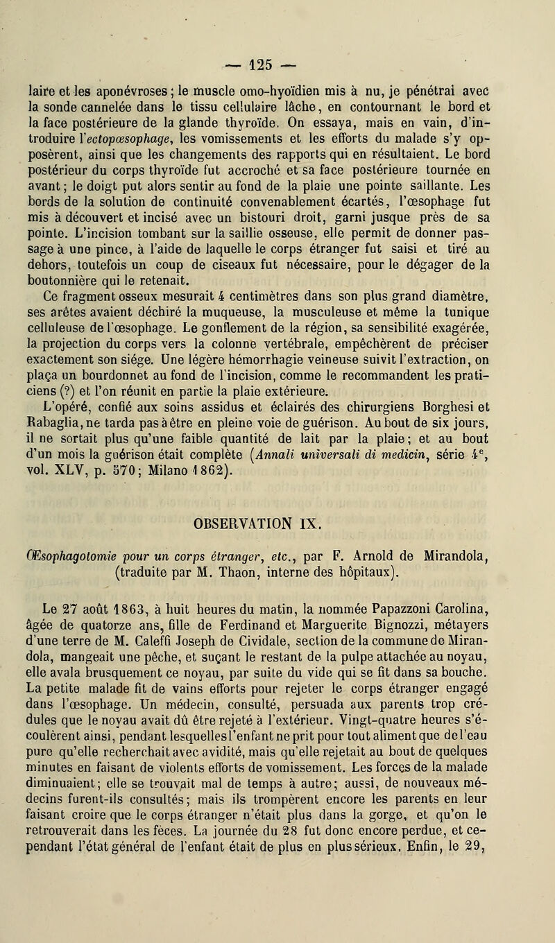 laire et les aponévroses; le muscle omo-hyoïdien mis à nu, je pénétrai avec la sonde cannelée dans le tissu cellulaire lâche, en contournant le bord et la face postérieure de la glande thyroïde. On essaya, mais en vain, d'in- troduire Yectopœsophage, les vomissements et les efforts du malade s'y op- posèrent, ainsi que les changements des rapports qui en résultaient. Le bord postérieur du corps thyroïde fut accroché et sa face postérieure tournée en avant; le doigt put alors sentir au fond de la plaie une pointe saillante. Les bords de la solution de continuité convenablement écartés, l'œsophage fut mis à découvert et incisé avec un bistouri droit, garni jusque près de sa pointe. L'incision tombant sur la saillie osseuse, elle permit de donner pas- sage à une pince, à l'aide de laquelle le corps étranger fut saisi et tiré au dehors, toutefois un coup de ciseaux fut nécessaire, pour le dégager delà boutonnière qui le retenait. Ce fragment osseux mesurait 4 centimètres dans son plus grand diamètre, ses arêtes avaient déchiré la muqueuse, la musculeuse et même la tunique celluleuse de l'œsophage. Le gonflement de la région, sa sensibilité exagérée, la projection du corps vers la colonne vertébrale, empêchèrent de préciser exactement son siège. Une légère hémorrhagie veineuse suivit l'extraction, on plaça un bourdonnet au fond de l'incision, comme le recommandent les prati- ciens (?) et l'on réunit en partie la plaie extérieure. L'opéré, confié aux soins assidus et éclairés des chirurgiens Borghesi et Rabaglia,ne tarda pas à être en pleine voie de guérison. Au bout de six jours, il ne sortait plus qu'une faible quantité de lait par la plaie ; et au bout d'un mois la guérison était complète [Annali universali di medicin, série ie, vol. XLV, p. 570; Milano 1862). OBSERVATION IX. GEsophagolomie pour un corps étranger, etc., par F. Arnold de Mirandola, (traduite par M. Thaon, interne des hôpitaux). Le 27 août 1863, à huit heures du matin, la nommée Papazzoni Carolina, âgée de quatorze ans, fille de Ferdinand et Marguerite Bignozzi, métayers d'une terre de M. Caleffi Joseph de Cividale, section de la commune de Miran- dola, mangeait une pêche, et suçant le restant de la pulpe attachée au noyau, elle avala brusquement ce noyau, par suite du vide qui se fit dans sa bouche. La petite malade fit de vains efforts pour rejeter le corps étranger engagé dans l'œsophage. Un médecin, consulté, persuada aux parents trop cré- dules que le noyau avait dû être rejeté à l'extérieur. Vingt-quatre heures s'é- coulèrent ainsi, pendant lesquellesl'enfant ne prit pour tout aliment que del'eau pure qu'elle recherchait avec avidité, mais qu'elle rejetait au bout de quelques minutes en faisant de violents efforts de vomissement. Les forces de la malade diminuaient; elle se trouvait mal de temps à autre; aussi, de nouveaux mé- decins furent-ils consultés; mais ils trompèrent encore les parents en leur faisant croire que le corps étranger n'était plus dans la gorge, et qu'on le retrouverait dans les fèces. La journée du 28 fut donc encore perdue, et ce- pendant l'état général de l'enfant était de plus en plus sérieux, Enfin, le 29,