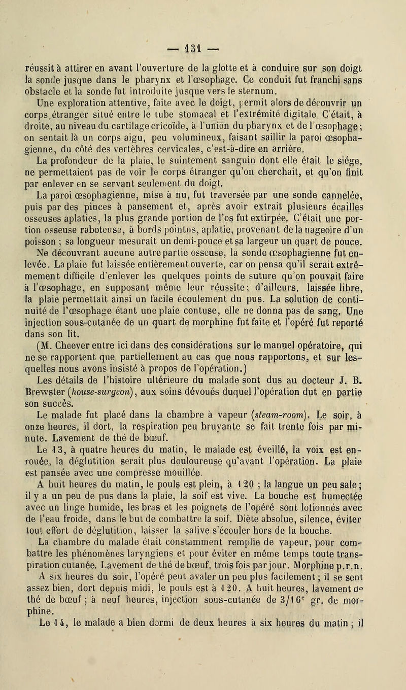 réussit à attirer en avant l'ouverture de la glotte et à conduire sur son doigt la sonde jusque dans le pharynx et l'œsophage. Ce conduit fut franchi sans obstacle et la sonde fut introduite jusque vers le sternum. Une exploration attentive, faite avec le doigt, permit alors de découvrir un corps,étranger situé entre le tube stomacal et l'extrémité digitale. C'était, à droite, au niveau du cartilage cricoïde, à l'union du pharynx et de l'œsophage ; on sentait là un corps aigu, peu volumineux, faisant saillir la paroi œsopha- gienne, du côté des vertèbres cervicales, c'est-à-dire en arrière. La profondeur de la plaie, le suintement sanguin dont elle était le siège, ne permettaient, pas de voir le corps étranger qu'on cherchait, et qu'on finit par enlever en se servant seulement du doigt. La paroi œsophagienne, mise à nu, fut traversée par une sonde cannelée, puis par des pinces à pansement et, après avoir extrait plusieurs écailles osseuses aplaties, la plus grande portion de l'os fut extirpée. C'était une por- tion osseuse raboteuse, à bords pointus, aplatie, provenant de la nageoire d'un poisson ; sa longueur mesurait un demi-pouce et sa largeur un quart de pouce. Ne découvrant aucune autre partie osseuse, la sonde œsophagienne fut en- levée. La plaie fut laissée entièrement ouverte, car on pensa qu'il serait extrê- mement difficile d'enlever les quelques points de suture qu'on pouvait faire à l'œsophage, en supposant même leur réussite; d'ailleurs, laissée libre, la plaie permettait ainsi un facile écoulement du pus. La solution de conti- nuité de l'œsophage étant une plaie contuse, elle ne donna pas de sang. Une injection sous-cutanée de un quart de morphine fut faite et l'opéré fut reporté dans son lit. (M. Cheever entre ici dans des considérations sur le manuel opératoire, qui ne se rapportent que partiellement au cas que nous rapportons, et sur les- quelles nous avons insisté à propos de l'opération.) Les détails de l'histoire ultérieure du malade sont dus au docteur J. B. Brewster (house-surgeon), aux soins dévoués duquel l'opération dut en partie son succès. Le malade fut placé dans la chambre à vapeur (steam-room). Le soir, à onze heures, il dort, la respiration peu bruyante se fait trente fois par mi- nute. Lavement de thé de bœuf. Le 13, à quatre heures du matin, le malade est éveillé, la voix est en- rouée, la déglutition serait, plus douloureuse qu'avant l'opération. La plaie est pansée avec une compresse mouillée. A huit heures du matin, le pouls est plein, à '120 ; la langue un peu sale ; il y a un peu de pus dans la plaie, la soif est vive. La bouche est humectée avec un linge humide, les bras et les poignets de l'opéré sont lotionnés avec de l'eau froide, dans le but de combattre la soif. Diète absolue, silence, éviter tout effort de déglutition, laisser la salive s'écouler hors de la bouche. La chambre du malade était constamment remplie de vapeur, pour com- battre les phénomènes laryngiens et pour éviter en même temps toute trans- piration cutanée. Lavement de thé de bœuf, trois fois par jour. Morphine p.r.n. A six heures du soir, l'opéré peut avaler un peu plus facilement ; il se sent assez bien, dort depuis midi, le pouls est à 120. A huit heures, lavement d° thé de bœuf; à neuf heures, injection sous-cutanée de 3/1 6e gr. de mor- phine. Le 14, le malade a bien dormi de deux heures à six heures du matin ; il