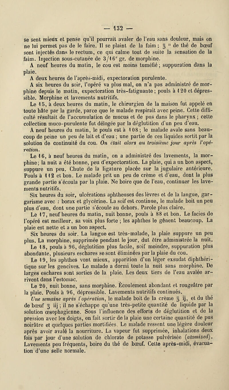 se sent mieux et penêe qu'il pourrait avaler de l'eau sans douleur, mais on ne lui permet pas de le faire. Il se plaint de la faim : §  de thé de bœuf sont injectés dans le rectum, ce qui calme tout de suite la sensation de la faim. Injection sous-cutanée de 3/16egr. de morphine. A neuf heures du matin, le cou est moins tuméfié; suppuration dans la plaie. A deux heures de l'après-midi, expectoration purulente. A six heures du soir, l'opéré va plus mal, on n'a pas administré de mor- phine depuis le matin, expectoration très-fatiguante ; pouls à 120 etdépres- sible. Morphine et lavements nutritifs. Le 15, à deux heures du matin, le chirurgien de la maison fut appelé en toute hâte par la garde, parce que le malade respirait avec peine. Cette diffi- culté résultait de l'accumulation de mucus et de pus dans le pharynx ; cette collection muco-purulente fut délogée par la déglutition d'un peu d'eau. A neuf heures du matin, le pouls est à 1 08 ; le malade avale sans beau- coup de peine un peu de lait et d'eau ; une partie de ces liquides sortit par la solution de continuité du cou. On était alors au troisième jour après l'opé- ration. Le 16, à neuf heures du matin, on a administré des lavements, la mor- phine; la nuit a été bonne, peu d'expectoration. La plaie, qui a un bon aspect, suppure un peu. Chute de la ligature placée sur la jugulaire antérieure. Pouls à 112 et bon. Le malade prit un peu de crème et d'eau, dont la plus grande partie s'écoula par la plaie. Ne boire que de l'eau, continuer les lave- ments nutritifs. Six heures du soir, ulcérations aphtheuses des lèvres et de la langue, gar- garisme avec : borax et glycérine. La soif est continue, le malade boit un peu plus d'eau, dont une partie s'écoule au dehors. Parole plus claire. Le 17, neuf heures du matin, nuit bonne, pouls à 88 et bon. Le faciès de l'opéré est meilleur, sa voix plus forte ; les aphthes le gênent beaucoup. La plaie est nette et a un bon aspect. Six heures du soir. La langue est très-malade, la plaie suppure un peu plus. La morphine, supprimée pendant le jour, dut être administrée la nuit. Le 18, pouls à 96, déglutition plus facile, soif moindre, suppuration plus abondante, plusieurs eschares se sont éliminées par la plaie du cou. Le 19, les aphthes vont mieux, apparition d'un léger exsudât diphthéri- tique sur les gencives. Le malade a dormi toute la nuit sans morphine. De larges eschares sont sorties de la plaie. Les deux tiers de l'eau avalée ar- rivent dans l'estomac. Le 20, nuit bonne, sans morphine. Écoulement abondant et rougeâtre par la plaie. Pouls à 96, dépressible. Lavements nutritifs continués. Une semaine après l'opération, le malade boit de la crème § ij, et du thé de bœuf g iij ; il ne s'échappe qu'une très-petite quantité de liquide par la solution œsophagienne. Sous l'influence des efforts de déglutition et de la pression avec les doigts, on fait sortir de la plaie une certaine quantité de pus noirâtre et quelques parties mortifiées. Le malade ressent une légère douleur après avoir avalé la nourriture. La vapeur fut supprimée, inhalations deux fois par jour d'une solution de chlorate de potasse pulvérisée (atomized). Lavements peu fréquents, boire du thé de bœuf. Cette après-midi, évacua- tion d'une selle normale.