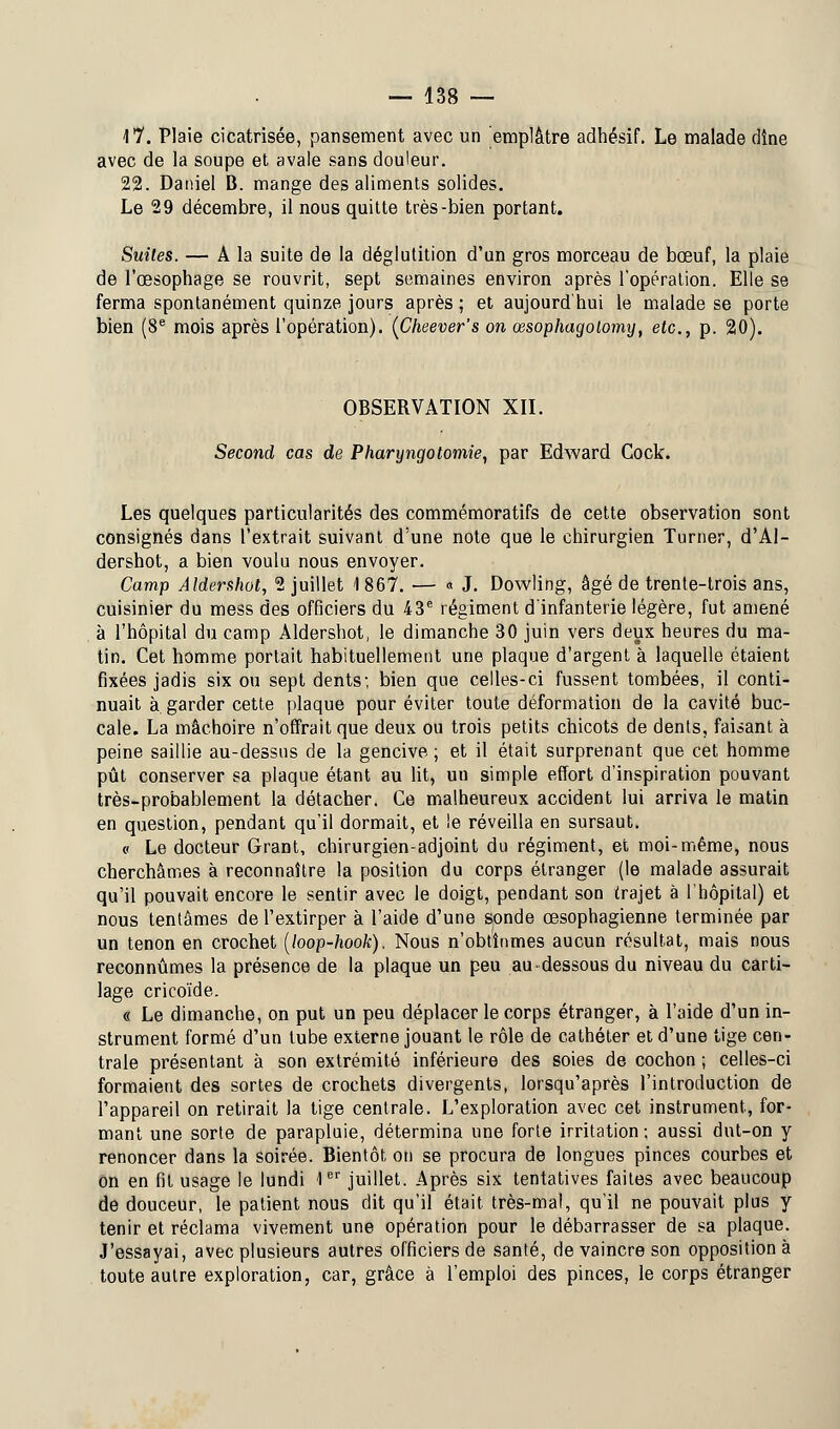 \Y. Plaie cicatrisée, pansement avec un emplâtre adhésif. Le malade dîne avec de la soupe et avale sans douleur. 22. Daniel B. mange des aliments solides. Le 29 décembre, il nous quitte très-bien portant. Suites. — A la suite de la déglutition d'un gros morceau de bœuf, la plaie de l'œsophage se rouvrit, sept semaines environ après l'opération. Elle se ferma spontanément quinze jours après ; et aujourd'hui le malade se porte bien (8e mois après l'opération). (Cheever's on œsophagolomy, etc., p. 20). OBSERVATION XII. Second cas de Pharyngotomie, par Edward Cock. Les quelques particularités des commémoratifs de cette observation sont consignés dans l'extrait suivant d'une note que le chirurgien Turner, d'Al- dershot, a bien voulu nous envoyer. Camp Aldershot, 2 juillet 1867. — « J. Dowling, âgé de trente-trois ans, cuisinier du mess des officiers du 43e régiment d'infanterie légère, fut amené à l'hôpital du camp Aldershot, le dimanche 30 juin vers deux heures du ma- tin. Cet homme portait habituellement une plaque d'argent à laquelle étaient fixées jadis six ou sept dents; bien que celles-ci fussent tombées, il conti- nuait à garder cette plaque pour éviter toute déformation de la cavité buc- cale. La mâchoire n'offrait que deux ou trois petits chicots de dents, faisant à peine saillie au-dessus de la gencive ; et il était surprenant que cet homme pût conserver sa plaque étant au lit, un simple effort d'inspiration pouvant très-probablement la détacher. Ce malheureux accident lui arriva le matin en question, pendant qu'il dormait, et le réveilla en sursaut. « Le docteur Grant, chirurgien-adjoint du régiment, et moi-même, nous cherchâmes à reconnaître la position du corps étranger (le malade assurait qu'il pouvait encore le sentir avec le doigt, pendant son trajet à l'hôpital) et nous tentâmes de l'extirper à l'aide d'une sonde œsophagienne terminée par un tenon en crochet (loop-hook). Nous n'obtînmes aucun résultat, mais nous reconnûmes la présence de la plaque un peu au-dessous du niveau du carti- lage cricoïde. « Le dimanche, on put un peu déplacer le corps étranger, à l'aide d'un in- strument formé d'un tube externe jouant le rôle de cathéter et d'une tige cen- trale présentant à son extrémité inférieure des soies de cochon ; celles-ci formaient des sortes de crochets divergents, lorsqu'après l'introduction de l'appareil on retirait la tige centrale. L'exploration avec cet instrument, for- mant une sorte de parapluie, détermina une forte irritation ; aussi dut-on y renoncer dans la soirée. Bientôt on se procura de longues pinces courbes et on en fit usage le lundi 1er juillet. Après six tentatives faites avec beaucoup de douceur, le patient nous dit qu'il était très-mal, qu'il ne pouvait plus y tenir et réclama vivement une opération pour le débarrasser de sa plaque. J'essayai, avec plusieurs autres officiers de santé, de vaincre son opposition à toute autre exploration, car, grâce à l'emploi des pinces, le corps étranger