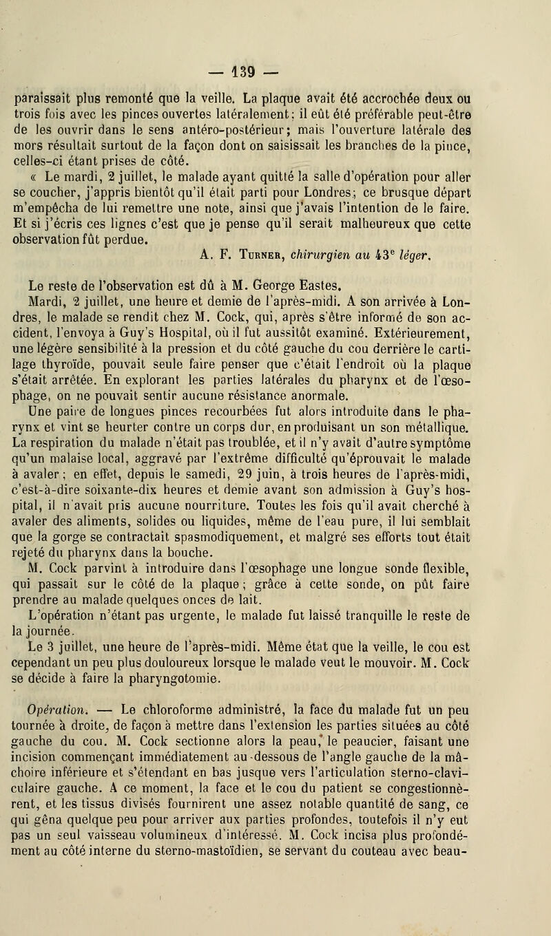 paraissait plus remonté que la veille. La plaque avait été accrochée deux ou trois fois avec les pinces ouvertes latéralement; il eût élé préférable peut-être de les ouvrir dans le sens antéro-postérieur; mais l'ouverture latérale des mors résultait surtout de la façon dont on saisissait les branches de la pince, celles-ci étant prises de côté. « Le mardi, 2 juillet, le malade ayant quitté la salle d'opération pour aller se coucher, j'appris bientôt qu'il était parti pour Londres.; ce brusque départ m'empêcha de lui remettre une note, ainsi que j'avais l'intention de le faire. Et si j'écris ces lignes c'est que je pense qu'il serait malheureux que cette observation fût perdue. A. F. Turner, chirurgien au 43e léger. Le reste de l'observation est dû à M. George Eastes. Mardi, 2 juillet, une heure et demie de l'après-midi. A son arrivée à Lon- dres, le malade se rendit chez M. Cock, qui, après s'être informé de son ac- cident, l'envoya à Guy's Hospital, où il fut aussitôt examiné. Extérieurement, une légère sensibilité à la pression et du côté gauche du cou derrière le carti- lage thyroïde, pouvait seule faire penser que c'était l'endroit où la plaque s'était arrêtée. En explorant les parties latérales du pharynx et de l'œso- phage, on ne pouvait sentir aucune résistance anormale. Une paire de longues pinces recourbées fut alors introduite dans le pha- rynx et vint se heurter contre un corps dur, en produisant un son métallique. La respiration du malade n'était pas troublée, et il n'y avait d'autre symptôme qu'un malaise local, aggravé par l'extrême difficulté qu'éprouvait le malade à avaler; en effet, depuis le samedi, 29 juin, à trois heures de l'après-midi, c'est-à-dire soixante-dix heures et demie avant son admission à Guy's hos- pital, il n'avait pris aucune nourriture. Toutes les fois qu'il avait cherché à avaler des aliments, solides ou liquides, même de l'eau pure, il lui semblait que la gorge se contractait spasmodiquement, et malgré ses efforts tout était rejeté du pharynx dans la bouche. M. Cock parvint à introduire dans l'œsophage une longue sonde flexible, qui passait sur le côté de la plaque ; grâce à cette sonde, on pût faire prendre au malade quelques onces de lait. L'opération n'étant pas urgente, le malade fut laissé tranquille le reste de la journée. Le 3 juillet, une heure de l'après-midi. Même état que la veille, le cou est cependant un peu plus douloureux lorsque le malade veut le mouvoir. M. Cock se décide à faire la pharyngotomie. Opération. — Le chloroforme administré, la face du malade fut un peu tournée à droite, de façon à mettre dans l'extension les parties situées au côté gauche du cou. M. Cock sectionne alors la peau* le peaucier, faisant une incision commençant immédiatement au-dessous de l'angle gauche de la mâ- choire inférieure et s'étendant en bas jusque vers l'articulation sterno-clavi- culaire gauche. À ce moment, la face et le cou du patient se congestionnè- rent, et les tissus divisés fournirent une assez notable quantité de sang, ce qui gêna quelque peu pour arriver aux parties profondes, toutefois il n'y eut pas un seul vaisseau volumineux d'intéressé. M. Cock incisa plus profondé- ment au côté interne du sterno-mastoïdien, se servant du couteau avec beau-